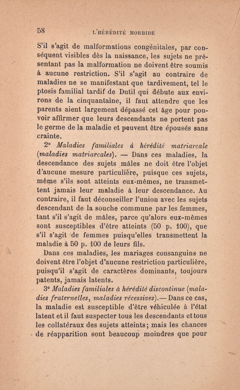 58 l'hérédité morbide S'il s'agit de malformations congénitales, par con¬ séquent visibles dès la naissance, les sujets ne pré¬ sentant pas la malformation ne doivent être soumis à aucune restriction. S'il s'agit au contraire de maladies ne se manifestant que tardivement, tel le ptosis familial tardif de Dutil qui débute aux envi¬ rons de la cinquantaine, il faut attendre que les parents aient largement dépassé cet âge pour pou¬ voir affirmer que leurs descendants ne portent pas le germe de la maladie et peuvent être épousés sans crainte. 2° Maladies familiales à hérédité matriarcale ('maladies matriarcales). — Dans ces maladies, la descendance des sujets mâles ne doit être l'objet d'aucune mesure particulière, puisque ces sujets, même s'ils sont atteints eux-mêmes, ne transmet¬ tent jamais leur maladie à leur descendance. Au contraire, il faut déconseiller l'union avec les sujets descendant de la souche commune par les femmes, tant s'il s'agit de mâles, parce qu'alors eux-mêmes sont susceptibles d'être atteints (50 p. 100), que s'il s'agit de femmes puisqu'elles transmettent la maladie à 50 p. 100 de leurs fils. Dans ces maladies, les mariages consanguins ne doivent être l'objet d'aucune restriction particulière, puisqu'il s'agit de caractères dominants, toujours patents, jamais latents. 3° Maladies familiales à hérédité discontinue [mala¬ dies fraternelles, maladies récessives).— Dans ce cas, la maladie est susceptible d'être véhiculée à l'état latent et il faut suspecter tous les descendants et tous les collatéraux des sujets atteints; mais les chances de réapparition sont beaucoup moindres que pour