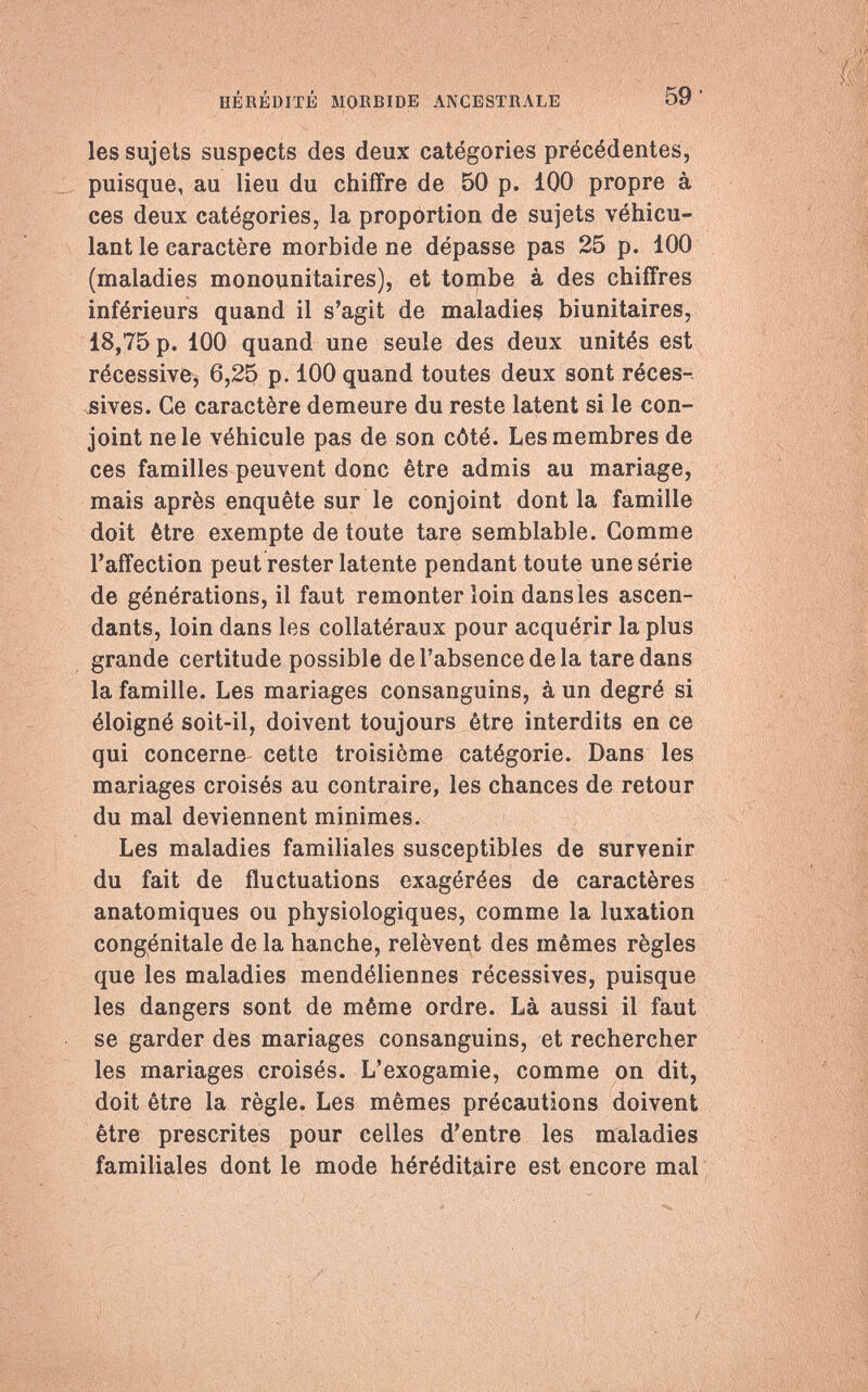 HÉRÉDITÉ MORBIDE ANCESTRALE 59 les sujets suspects des deux catégories précédentes, puisque, au lieu du chiffre de 50 p. 100 propre à ces deux catégories, la proportion de sujets véhicu¬ lant le caractère morbide ne dépasse pas 25 p. 100 (maladies monounitaires), et tombe à des chiffres inférieurs quand il s'agit de maladies biunitaires, 18,75 p. 100 quand une seule des deux unités est récessive, 6,25 p. 100 quand toutes deux sont réces¬ sives. Ce caractère demeure du reste latent si le con¬ joint ne le véhicule pas de son côté. Les membres de ces familles peuvent donc être admis au mariage, mais après enquête sur le conjoint dont la famille doit être exempte de toute tare semblable. Gomme l'affection peut rester latente pendant toute une série de générations, il faut remonter loin dans les ascen¬ dants, loin dans les collatéraux pour acquérir la plus grande certitude possible de l'absence de la tare dans la famille. Les mariages consanguins, à un degré si éloigné soit-il, doivent toujours être interdits en ce qui concerne cette troisième catégorie. Dans les mariages croisés au contraire, les chances de retour du mal deviennent minimes. Les maladies familiales susceptibles de survenir du fait de fluctuations exagérées de caractères anatomiques ou physiologiques, comme la luxation congénitale de la hanche, relèvent des mêmes règles que les maladies mendéliennes récessives, puisque les dangers sont de même ordre. Là aussi il faut se garder des mariages consanguins, et rechercher les mariages croisés. L'exogamie, comme on dit, doit être la règle. Les mêmes précautions doivent être prescrites pour celles d'entre les maladies familiales dont le mode héréditaire est encore mal /-