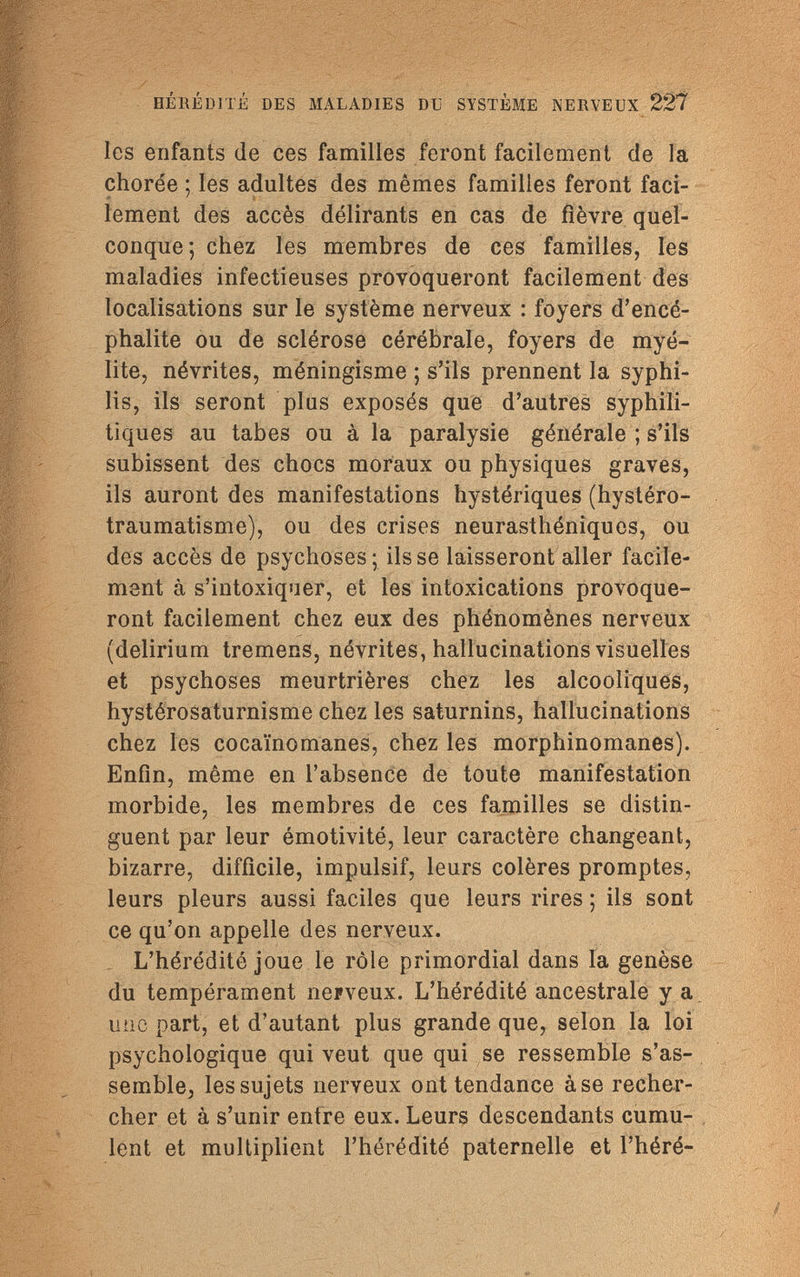 HÉRÉDITÉ DES MALADIES DU SYSTÈME NERVEUX 227 les enfants (le ces familles feront facilement de la chorée ; les adultes des mêmes familles feront faci- <* ' lement des accès délirants en cas de fièvre quel¬ conque; chez les membres de ces familles, les maladies infectieuses provoqueront facilement des localisations sur le système nerveux : foyers d'encé¬ phalite ou de sclérose cérébrale, foyers de myé¬ lite, névrites, méningisme ; s'ils prennent la syphi¬ lis, ils seront plus exposés que d'autres syphili¬ tiques au tabes ou à la paralysie générale ; s'ils subissent des chocs moraux ou physiques graves, ils auront des manifestations hystériques (hystéro- traumatisme), ou des crises neurasthéniques, ou des accès de psychoses; ils se laisseront aller facile¬ ment à s'intoxiquer, et les intoxications provoque¬ ront facilement chez eux des phénomènes nerveux (delirium tremens, névrites, hallucinations visuelles et psychoses meurtrières chez les alcooliques, hystérosaturnisme chez les saturnins, hallucinations chez les cocaïnomanes, chez les morphinomanes). Enfin, même en l'absence de toute manifestation morbide, les membres de ces familles se distin¬ guent par leur émotivité, leur caractère changeant, bizarre, difficile, impulsif, leurs colères promptes, leurs pleurs aussi faciles que leurs rires ; ils sont ce qu'on appelle des nerveux. L'hérédité joue le rôle primordial dans la genèse du tempérament nerveux. L'hérédité ancestrale y a une part, et d'autant plus grande que, selon la loi psychologique qui veut que qui se ressemble s'as¬ semble, les sujets nerveux ont tendance à se recher¬ cher et à s'unir entre eux. Leurs descendants cumu¬ lent et multiplient l'hérédité paternelle et l'héré-