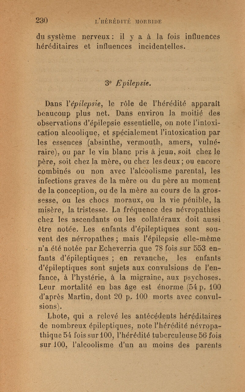 230 l'hérédité morbide du système nerveux : il y a à la fois influences héréditaires et influences incidentelles. 3° Epilepsie. Dans Yépilepsîe, le rôle de l'hérédité apparaît beaucoup plus net. Dans environ la moitié des observations d'épilepsie essentielle, on note l'intoxi¬ cation alcoolique, et spécialement l'intoxication par les essences (absinthe, vermouth, amers, vulné¬ raire), ou par le vin blanc pris à jeun, soit chez le père, soit chez la mère, ou chez les deux; ou encore combinés ou non avec l'alcoolisme parental, les infections graves de la mère ou du père au moment de la conception, ou de la mère au cours de la gros¬ sesse, ou les chocs moraux, ou la vie pénible, la misère, la tristesse. La fréquence des névropathies chez les ascendants ou les collatéraux doit aussi être notée. Les enfants d'épileptiques sont sou¬ vent des névropathes ; mais l'épilepsie elle-même n'a été notée par Echeverria que 78 fois sur 553 en¬ fants d'épileptiques ; en revanche, les enfants d'épileptiques sont sujets aux convulsions de l'en¬ fance, à l'hystérie, à la migraine, aux psychoses. Leur mortalité en bas âge est énorme (54 p. 100 d'après Martin, dont 20 p. 100 morts avec convul¬ sions). Lhote, qui a relevé les antécédents héréditaires de nombreux épileptiques, note l'hérédité névropa- thique 54 fois sur 100, l'hérédité tuberculeuse 56 fois sur 100, l'alcoolisme d'un au moins des parents