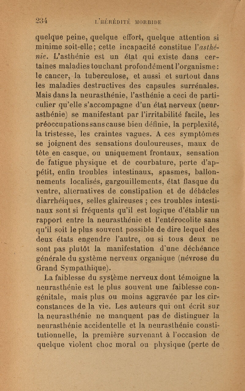 234 l'hérédité morbide quelque peine, quelque effort, quelque attention si minime soit-elle; cette incapacité constitue Y asthé¬ nie, L'asthénie est un état qui existe dans cer¬ taines maladies touchant profondément l'organisme: le cancer, la tuberculose, et aussi et surtout dans les maladies destructives des capsules surrénales. Mais dans la neurasthénie, l'asthénie a ceci de parti¬ culier qu'elle s'accompagne d'un état nerveux (neur¬ asthénie) se manifestant par l'irritabilité facile, les préoccupations sans cause bien définie, la perplexité, la tristesse, les craintes vagues. Aces symptômes se joignent des sensations douloureuses, maux de tête en casque, ou uniquement frontaux, sensation de fatigue physique et de courbature, perte d'ap¬ pétit, enfin troubles intestinaux, spasmes, ballon¬ nements localisés, gargouillements, état flasque du ventre, alternatives de constipation et de débâcles diarrhéiques, selles glaireuses ; ces troubles intesti¬ naux sont si fréquents qu'il est logique d'établir un rapport entre la neurasthénie et l'entérocolite sans qu'il soit le plus souvent possible de dire lequel des deux états engendre l'autre, ou si tous deux ne sont pas plutôt la manifestation d'une déchéance générale du système nerveux organique (névrose du Grand Sympathique). La faiblesse du système nerveux dont témoigne la neurasthénie est le plus souvent une faiblesse con¬ génitale, mais plus ou moins aggravée par les cir¬ constances de la vie. Les auteurs qui ont écrit sur la neurasthénie ne manquent pas de distinguer la neurasthénie accidentelle et la neurasthénie consti¬ tutionnelle, la première survenant à l'occasion de quelque violent choc moral ou physique (perte de