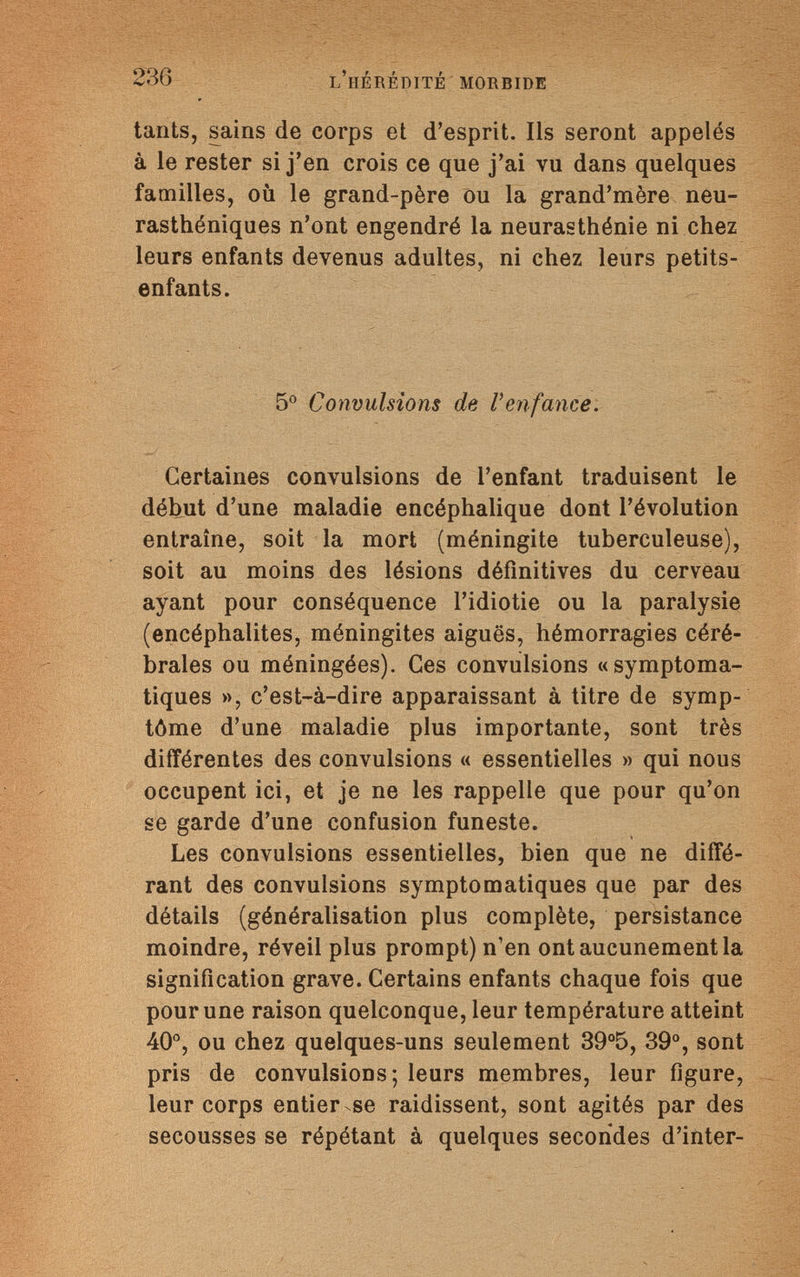 236 l'hérédité morbide tants, sains de corps et d'esprit. Ils seront appelés à le rester si j'en crois ce que j'ai vu dans quelques familles, où le grand-père ou la grand'mère neu¬ rasthéniques n'ont engendré la neurasthénie ni chez leurs enfants devenus adultes, ni chez leurs petits- enfants. 5° Convulsions de Venfance. Certaines convulsions de l'enfant traduisent le début d'une maladie encéphalique dont l'évolution entraîne, soit la mort (méningite tuberculeuse), soit au moins des lésions définitives du cerveau ayant pour conséquence l'idiotie ou la paralysie (encéphalites, méningites aiguës, hémorragies céré¬ brales ou méningées). Ces convulsions «symptoma- tiques », c'est-à-dire apparaissant à titre de symp¬ tôme d'une maladie plus importante, sont très différentes des convulsions « essentielles » qui nous occupent ici, et je ne les rappelle que pour qu'on se garde d'une confusion funeste. Les convulsions essentielles, bien que ne diffé¬ rant des convulsions symptomatiques que par des détails (généralisation plus complète, persistance moindre, réveil plus prompt) n'en ont aucunement la signification grave. Certains enfants chaque fois que pour une raison quelconque, leur température atteint 40°, ou chez quelques-uns seulement 39°5, 39°, sont pris de convulsions; leurs membres, leur figure, leur corps entier se raidissent, sont agités par des secousses se répétant à quelques secondes d'inter-