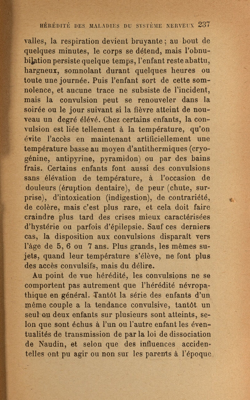 HÉRÉDITÉ DES MALADIES DU SYSTÈME NERVEUX 237 valles, la respiration devient bruyante ; au bout de quelques minutes, le corps se détend, mais ¡'obnu¬ bilation persiste quelque temps, l'enfant reste abattu, hargneux, somnolant durant quelques heures ou toute une journée. Puis l'enfant sort de cette som¬ nolence, et aucune trace ne subsiste de l'incident, mais la convulsion peut se renouveler dans la soirée ou le jour suivant si la fièvre atteint de nou¬ veau un degré élévé. Chez certains enfants, la con¬ vulsion est liée tellement à la température, qu'on évite l'accès en maintenant artificiellement une température basse au moyen d'antithermiques (cryo- génine, antipyrine, pyramidon) ou par des bains frais. Certains enfants font aussi des convulsions sans élévation de température, à l'occasion de douleurs (éruption dentaire), de peur (chute, sur¬ prise), d'intoxication (indigestion), de contrariété, de colère, mais c'est plus rare, et cela doit faire craindre plus tard des crises mieux caractérisées d'hystérie ou parfois d'épilepsie. Sauf ces derniers cas, la disposition aux convulsions disparaît vers l'âge de 5, 6 ou 7 ans. Plus grands, les mêmes su¬ jets, quand leur température s'élève, ne font plus des accès convulsifs, mais du délire. Au point de vue hérédité, les convulsions ne se comportent pas autrement que l'hérédité névropa- thique en général. Tantôt la série des enfants d'un même couple a la tendance convulsive, tantôt un seul ou deux enfants sur plusieurs sont atteints, se¬ lon que sont échus à l'un ou l'autre enfant les éven¬ tualités de transmission de par la loi de dissociation de Naudin, et selon que des influences acciden¬ telles ont pu agir ou non sur les parents à l'époque