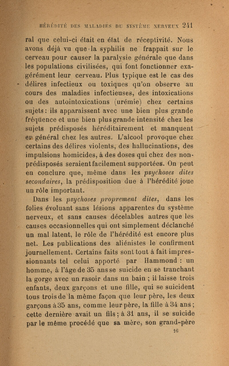 HÉRÉDITÉ DES MALADIES DU SYSTÈME NERVEUX 241 ral que celui-ci était en étal de réceptivité. Nous avons déjà vu que la syphilis ne frappait sur le cerveau pour causer la paralysie générale que dans les populations civilisées, qui font fonctionner exa¬ gérément leur cerveau. Plus typique est le cas des délires infectieux ou toxiques qu'on observe au cours des maladies infectieuses, des intoxications ou des autointoxications (urémie) chez certains sujets : ils apparaissent avec une bien plus grande fréquence et une bien plus grande intensité chez les sujets prédisposés héréditairement et manquent en générai chez les autres. L'alcool provoque chez certains des délires violents, des hallucinations, des impulsions homicides, à des doses qui chez des non- prédisposés seraient facilement supportées. On peut en conclure que, même dans les psychoses dites secondaires, la prédisposition due à l'hérédité joue un rôle important. Dans les. psychoses proprement dites, dans les folies évoluant sans lésions apparentes du système nerveux, et sans causes décelables autres que les causes occasionnelles qui ont simplement déclanché un mal latent, le rôle de l'hérédité est encore plus net. Les publications des aliénistes le confirment journellement. Certains faits soni tout à fait impres¬ sionnants tel celui apporté par Hammond : un homme, à l'âge de 35 ans se suicide en se tranchant la gorge avec un rasoir dans un bain ; il laisse trois enfants, deux garçons et une fille, qui se suicident tous trois de la même façon que leur père, les deux garçons à35 ans, comme leur père, la fille à 34 ans ; cette dernière avait un fils ; à 3i ans, il se suicide par le même procédé que sa mère, son grand-père