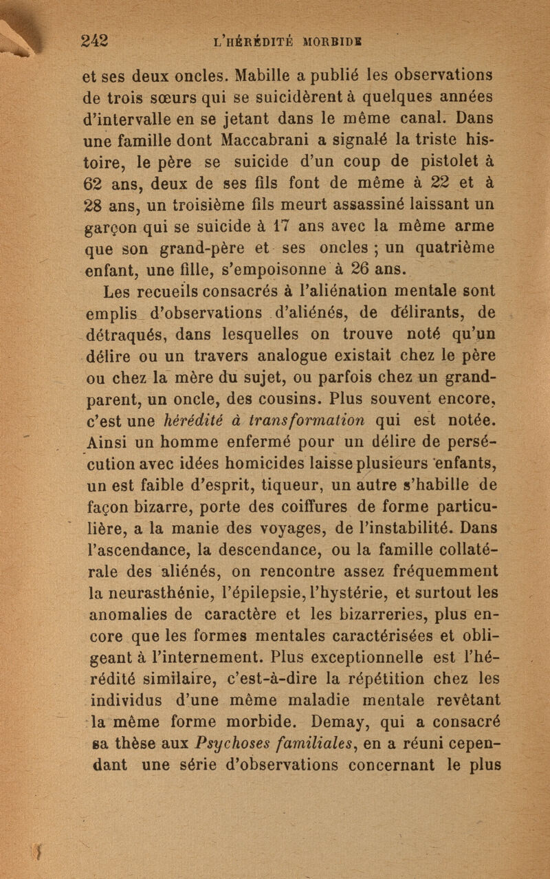 242 l'hérédité morbide et ses deux oncles. Mabille a publié les observations de trois sœurs qui se suicidèrent à quelques années d'intervalle en se jetant dans le même canal. Dans une famille dont Maccabrani a signalé la triste his¬ toire, le père se suicide d'un coup de pistolet à 62 ans, deux de ses fils font de même à 22 et à 28 ans, un troisième fils meurt assassiné laissant un garçon qui se suicide à 17 ans avec la même arme que son grand-père et ses oncles ; un quatrième enfant, une fille, s'empoisonne à 26 ans. Les recueils consacrés à l'aliénation mentale sont emplis d'observations d'aliénés, de délirants, de détraqués, dans lesquelles on trouve noté qu'un délire ou un travers analogue existait chez le père ou chez la mère du sujet, ou parfois chez un grand- parent, un oncle, des cousins. Plus souvent encore, c'est une hérédité à transformation qui est notée. Ainsi un homme enfermé pour un délire de persé¬ cution avec idées homicides laisse plusieurs enfants, un est faible d'esprit, tiqueur, un autre s'habille de façon bizarre, porte des coiffures de forme particu¬ lière, a la manie des voyages, de l'instabilité. Dans l'ascendance, la descendance, ou la famille collaté¬ rale des aliénés, on rencontre assez fréquemment la neurasthénie, l'épilepsie, l'hystérie, et surtout les anomalies de caractère et les bizarreries, plus en¬ core que les formes mentales caractérisées et obli¬ geant à l'internement. Plus exceptionnelle est l'hé¬ rédité similaire, c'est-à-dire la répétition chez les individus d'une même maladie mentale revêtant la même forme morbide. Demay, qui a consacré ea thèse aux Psychoses familiales, en a réuni cepen¬ dant une série d'observations concernant le plus