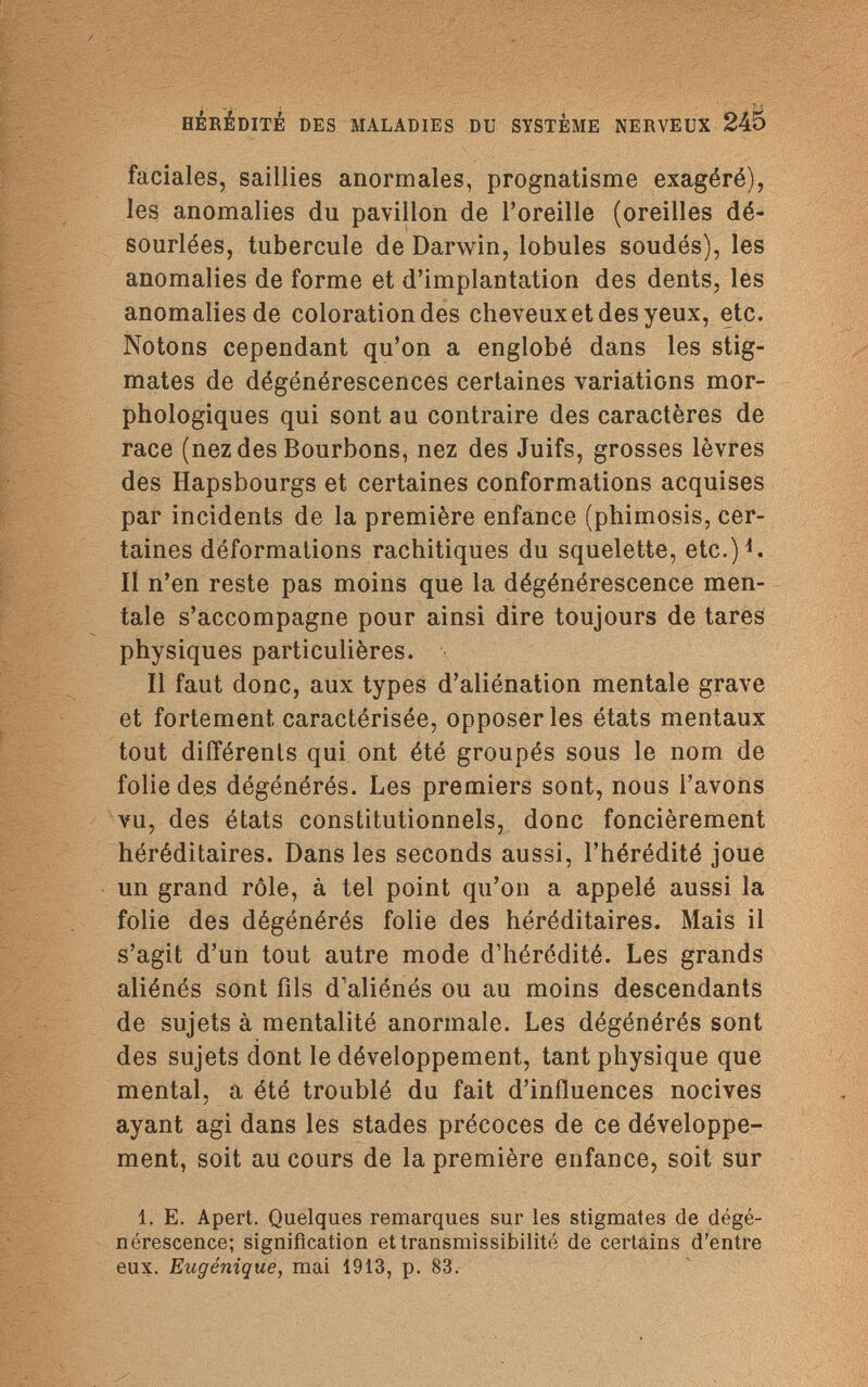 HÉRÉDITÉ DES MALADIES DU SYSTÈME NERVEUX 245 faciales, saillies anormales, prognatisme exagéré), les anomalies du pavillon de l'oreille (oreilles dé- sourlées, tubercule de Darwin, lobules soudés), les anomalies de forme et d'implantation des dents, les anomalies de coloration des cheveux et des yeux, etc. Notons cependant qu'on a englobé dans les stig¬ mates de dégénérescences certaines variations mor¬ phologiques qui sont au contraire des caractères de race (nez des Bourbons, nez des Juifs, grosses lèvres des Hapsbourgs et certaines conformations acquises par incidents de la première enfance (phimosis, cer¬ taines déformations rachitiques du squelette, etc.)1. Il n'en reste pas moins que la dégénérescence men¬ tale s'accompagne pour ainsi dire toujours de tares physiques particulières. Il faut donc, aux types d'aliénation mentale grave et fortement caractérisée, opposer les états mentaux tout différents qui ont été groupés sous le nom de folie des dégénérés. Les premiers sont, nous l'avons vu, des états constitutionnels, donc foncièrement héréditaires. Dans les seconds aussi, l'hérédité joue un grand rôle, à tel point qu'on a appelé aussi la folie des dégénérés folie des héréditaires. Mais il s'agit d'un tout autre mode d'hérédité. Les grands aliénés sont fils d'aliénés ou au moins descendants de sujets à mentalité anormale. Les dégénérés sont des sujets dont le développement, tant physique que mental, a été troublé du fait d'influences nocives ayant agi dans les stades précoces de ce développe¬ ment, soit au cours de la première enfance, soit sur 1. E. Apert. Quelques remarques sur les stigmates de dégé¬ nérescence; signification ettransmissibilité de certains d'entre eux. Eugénique, mai 1913, p. 83.