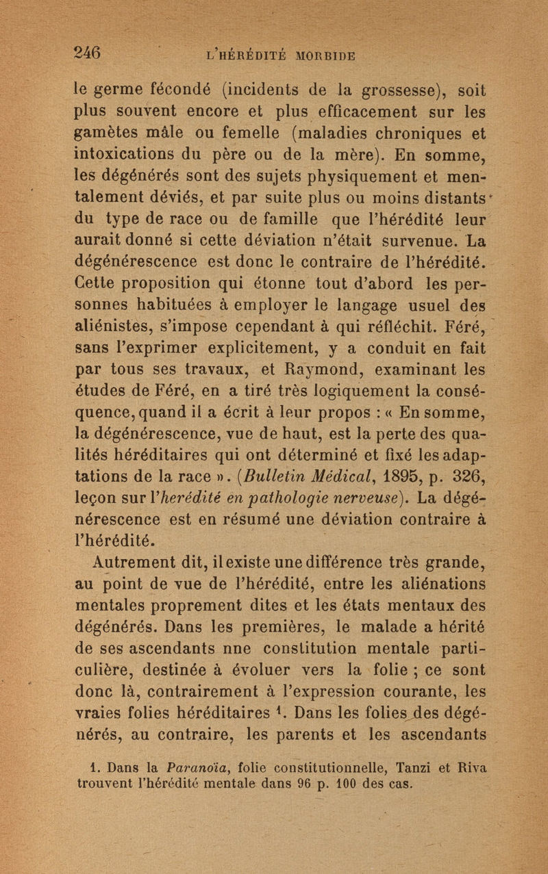 246 l'hérédité morbide le germe fécondé (incidents de la grossesse), soit plus souvent encore et plus efficacement sur les gamètes mâle ou femelle (maladies chroniques et intoxications du père ou de la mère). En somme, les dégénérés sont des sujets physiquement et men¬ talement déviés, et par suite plus ou moins distants* du type de race ou de famille que l'hérédité leur aurait donné si cette déviation n'était survenue. La dégénérescence est donc le contraire de l'hérédité. Cette proposition qui étonne tout d'abord les per¬ sonnes habituées à employer le langage usuel des aliénistes, s'impose cependant à qui réfléchit. Féré, sans l'exprimer explicitement, y a conduit en fait par tous ses travaux, et Raymond, examinant les études de Féré, en a tiré très logiquement la consé¬ quence, quand il a écrit à leur propos : « En somme, la dégénérescence, vue de haut, est la perte des qua¬ lités héréditaires qui ont déterminé et fixé les adap¬ tations de la race ». (Bulletin Médical, 1895, p. 326, leçon suri 'hérédité en pathologie nerveuse). La dégé¬ nérescence est en résumé une déviation contraire à l'hérédité. Autrement dit, il existe une différence très grande, au point de vue de l'hérédité, entre les aliénations mentales proprement dites et les états mentaux des dégénérés. Dans les premières, le malade a hérité de ses ascendants nne constitution mentale parti¬ culière, destinée à évoluer vers la folie ; ce sont donc là, contrairement à l'expression courante, les vraies folies héréditaires {. Dans les folies des dégé¬ nérés, au contraire, les parents et les ascendants 1. Dans la Paranoia, folie constitutionnelle, Tanzi et Riva trouvent l'hérédité mentale dans 96 p. 100 des cas.