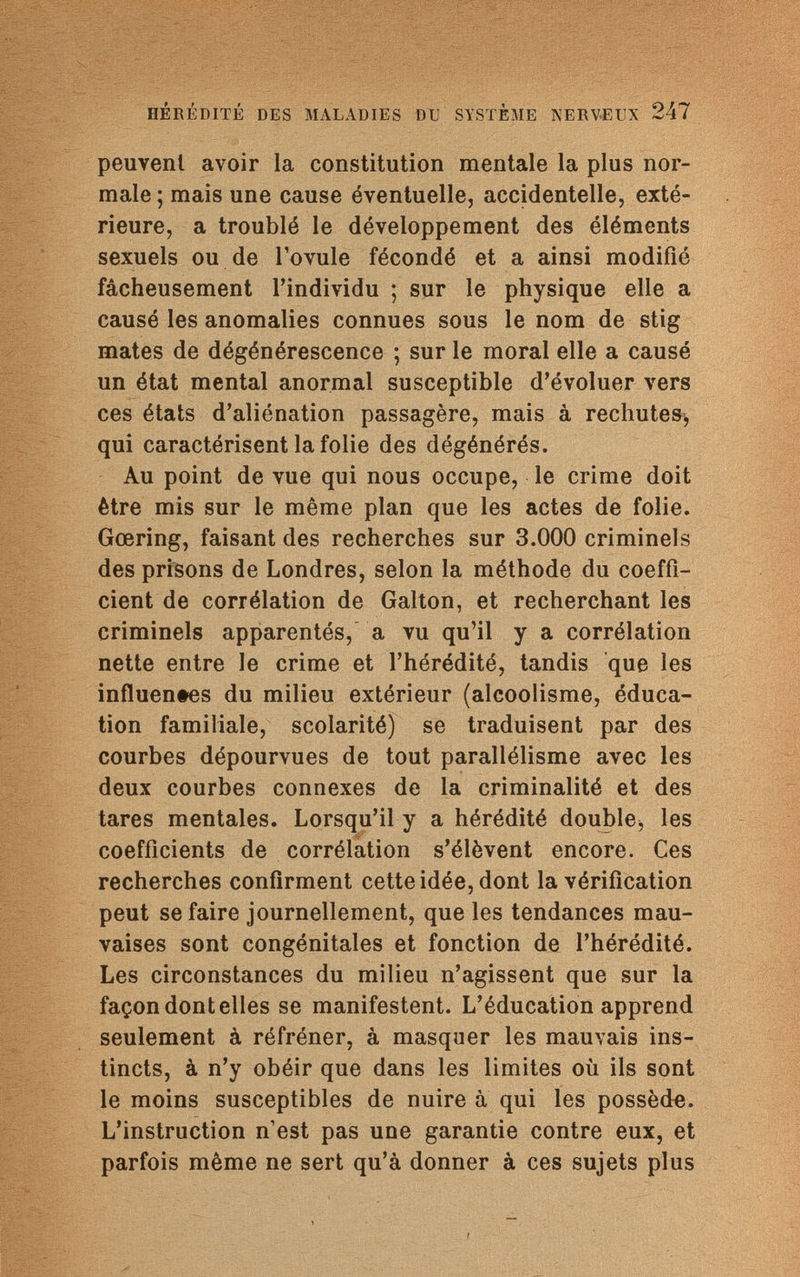 HÉRÉDITÉ DES MALADIES DU SYSTÈME NERVEUX 247 peuvent avoir la constitution mentale la plus nor¬ male ; mais une cause éventuelle, accidentelle, exté¬ rieure, a troublé le développement des éléments sexuels ou de l'ovule fécondé et a ainsi modifié fâcheusement l'individu ; sur le physique elle a causé les anomalies connues sous le nom de stig mates de dégénérescence ; sur le moral elle a causé un état mental anormal susceptible d'évoluer vers ces états d'aliénation passagère, mais à rechutes^ qui caractérisent la folie des dégénérés. Au point de vue qui nous occupe, le crime doit être mis sur le même plan que les actes de folie. Gœring, faisant des recherches sur 3.000 criminels des prisons de Londres, selon la méthode du coeffi¬ cient de corrélation de Galton, et recherchant les criminels apparentés, a vu qu'il y a corrélation nette entre le crime et l'hérédité, tandis que les influentes du milieu extérieur (alcoolisme, éduca¬ tion familiale, scolarité) se traduisent par des courbes dépourvues de tout parallélisme avec les deux courbes connexes de la criminalité et des tares mentales. Lorsqu'il y a hérédité double^ les coefficients de corrélation s'élèvent encore. Ces recherches confirment cette idée, dont la vérification peut se faire journellement, que les tendances mau¬ vaises sont congénitales et fonction de l'hérédité. Les circonstances du milieu n'agissent que sur la façon dont elles se manifestent. L'éducation apprend seulement à réfréner, à masquer les mauvais ins¬ tincts, à n'y obéir que dans les limites où ils sont le moins susceptibles de nuire à qui les possède. L'instruction n1est pas une garantie contre eux, et parfois même ne sert qu'à donner à ces sujets plus