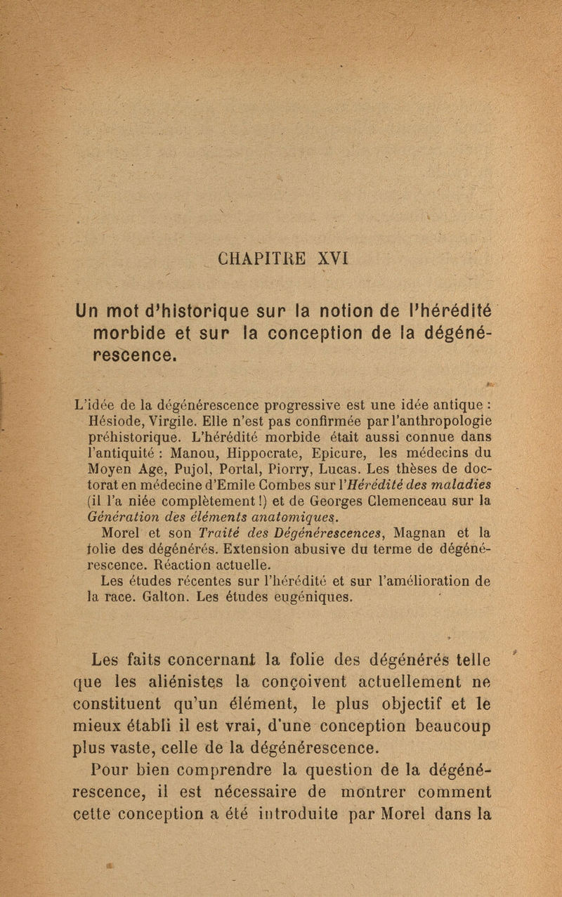 CHAPITRE XVI Un mot d'historique sur la notion de l'hérédité morbide et sur la conception de la dégéné¬ rescence. L'idée de la dégénérescence progressive est une idée antique : Hésiode, Virgile. Elle n'est pas confirmée par l'anthropologie préhistorique. L'hérédité morbide était aussi connue dans l'antiquité : Manou, Hippocrate, Epicure, les médecins du Moyen Age, Pujol, Portal, Piorry, Lucas. Les thèses de doc¬ torat en médecine d'Emile Combes sur Y Hérédité des maladies (il l'a niée complètement!) et de Georges Clemenceau sur la Génération des éléments anatomiques. Morel et son Traité des Dégénérescences, Magnan et la folie des dégénérés. Extension abusive du terme de dégéné¬ rescence. Réaction actuelle. Les études récentes sur l'hérédité et sur l'amélioration de la race. Galton. Les études eugéniques. Les faits concernant la folie des dégénérés telle que les aliénistes la conçoivent actuellement ne constituent qu'un élément, le plus objectif et le mieux établi il est vrai, d'une conception beaucoup plus vaste, celle de la dégénérescence. Pour bien comprendre la question de la dégéné¬ rescence, il est nécessaire de montrer comment cette conception a été introduite par Morel dans la
