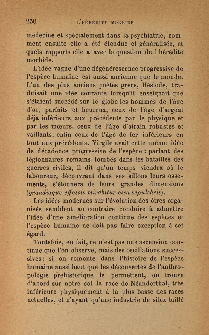 250 l'hérédité morbide médecine et spécialement dans la psychiatrie, com¬ ment ensuite elle a été étendue et généralisée, et quels rapports elle a avec la question de l'hérédité morbide. L'idée vague d'une dégénérescence progressive de l'espèce humaine est aussi ancienne que le monde. L'un des plus anciens poètes grecs, Hésiode, tra¬ duisait une idée courante lorsqu'il enseignait que s'étaient succédé sur le globe les hommes de l'âge d'or, parfaits et heureux, ceux de l'âge d'argent déjà inférieurs aux précédents par le physique et par les mœurs, ceux de l'âge d'airain robustes et vaillants, enfin ceux de l'âge de fer inférieurs en tout aux précédents. Virgile avait cette même idée de décadence progressive de l'espèce : parlant des légionnaires romains tombés dans les batailles des guerres civiles, il dit qu'un temps viendra où le laboureur, découvrant dans ses sillons leurs osse¬ ments, s'étonnera de leurs grandes dimensions {grandiaque effossis mirabitur ossa sepulchris). Les idées modernes sur l'évolution des êtres orga¬ nisés semblent au contraire conduire à admettre l'idée d'une amélioration continue des espèces et l'espèce humaine ne doit pas faire exception à cet égard. Toutefois, en fait, ce n'est pas une ascension con¬ tinue que l'on observe, mais des oscillations succes¬ sives; si on remonte dans l'histoire de l'espèce humaine aussi haut que les découvertes de l'anthro¬ pologie préhistorique le permettent, on trouve d'abord sur notre sol la race de Néanderthal, très inférieure physiquement à la plus basse des races actuelles, et n'ayant qu'une industrie de silex taillé