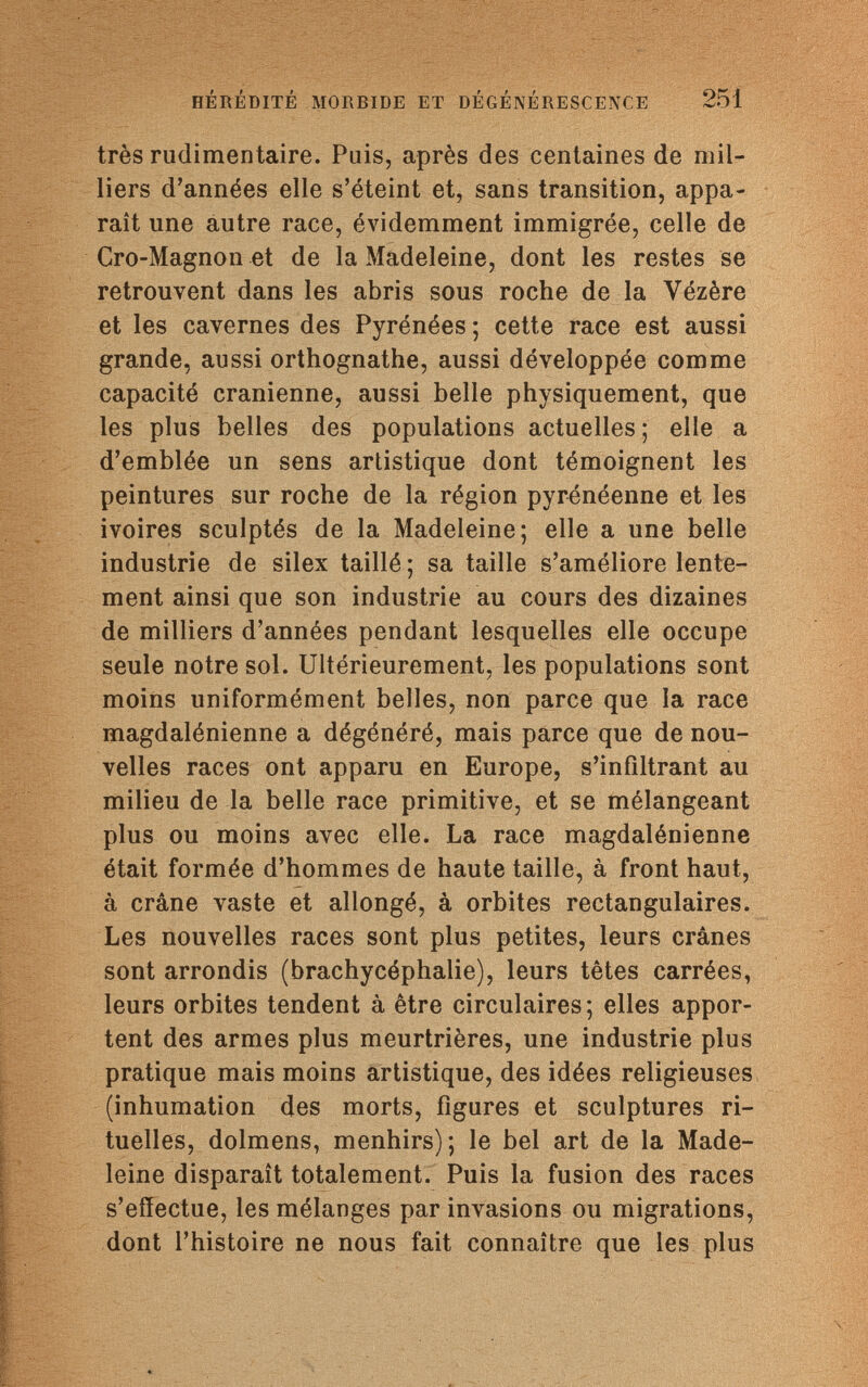 HÉRÉDITÉ MORBIDE ET DÉGÉNÉRESCENCE 251 très rudimentaire. Puis, après des centaines de mil¬ liers d'années elle s'éteint et, sans transition, appa¬ raît une autre race, évidemment immigrée, celle de Cro-Magnon et de la Madeleine, dont les restes se retrouvent dans les abris sous roche de la Yézère et les cavernes des Pyrénées ; cette race est aussi grande, aussi orthognathe, aussi développée comme capacité crânienne, aussi belle physiquement, que les plus belles des populations actuelles ; elle a d'emblée un sens artistique dont témoignent les peintures sur roche de la région pyrénéenne et les ivoires sculptés de la Madeleine; elle a une belle industrie de silex taillé ; sa taille s'améliore lente¬ ment ainsi que son industrie au cours des dizaines de milliers d'années pendant lesquelles elle occupe seule notre sol. Ultérieurement, les populations sont moins uniformément belles, non parce que la race magdalénienne a dégénéré, mais parce que de nou¬ velles races ont apparu en Europe, s'infiltrant au milieu de la belle race primitive, et se mélangeant plus ou moins avec elle. La race magdalénienne était formée d'hommes de haute taille, à front haut, à crâne vaste et allongé, à orbites rectangulaires. Les nouvelles races sont plus petites, leurs crânes sont arrondis (brachycéphalie), leurs têtes carrées, leurs orbites tendent à être circulaires; elles appor¬ tent des armes plus meurtrières, une industrie plus pratique mais moins artistique, des idées religieuses (inhumation des morts, figures et sculptures ri¬ tuelles, dolmens, menhirs); le bel art de la Made¬ leine disparaît totalement. Puis la fusion des races s'effectue, les mélanges par invasions ou migrations, dont l'histoire ne nous fait connaître que les plus