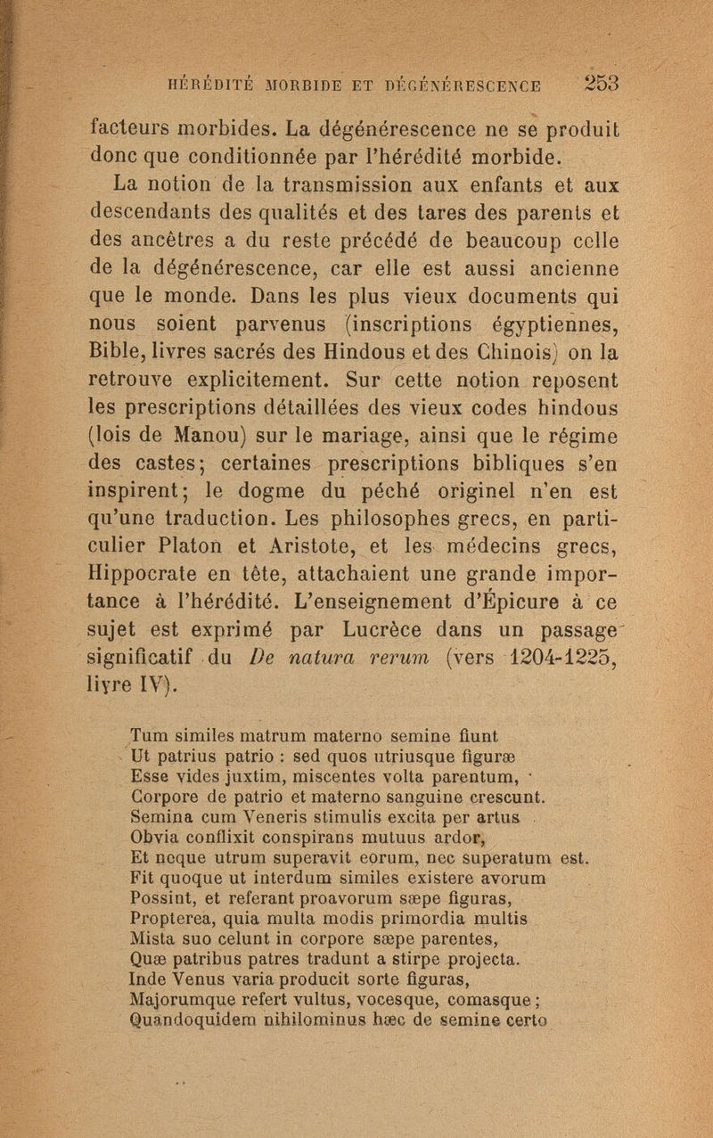 HÉRÉDITÉ MORBIDE ET DÉGÉNÉRESCENCE 253 facteurs morbides. La dégénérescence ne se produit donc que conditionnée par l'hérédité morbide. La notion de la transmission aux enfants et aux descendants des qualités et des tares des parents et des ancêtres a du reste précédé de beaucoup celle de la dégénérescence, car elle est aussi ancienne que le monde. Dans les plus vieux documents qui nous soient parvenus (inscriptions égyptiennes, Bible, livres sacrés des Hindous et des Chinois) on la retrouve explicitement. Sur cette notion reposent les prescriptions détaillées des vieux codes hindous (lois de Manou) sur le mariage, ainsi que le régime des castes; certaines prescriptions bibliques s'en inspirent; le dogme du péché originel n'en est qu'une traduction. Les philosophes grecs, en parti¬ culier Platon et Aristote, et les médecins grecs, Hippocrate en tête, attachaient une grande impor¬ tance à l'hérédité. L'enseignement d'Épicure à ce sujet est exprimé par Lucrèce dans un passage significatif du De natura rerum (vers 1204-1225, liyre IV). Tum similes matrum materno semine fiunt Ut patrius patrio : sed quos utriusque fìgurse Esse vides juxtim, miscentes volta parentum, • Corpore de patrio et materno sanguine crescunt. Semina cum Veneris stimulis excita per artus Obvia conflixit conspirans mutuus ardor, Et ncque utrum superávit eorum, nec superatum est. Fit quoque ut interdum similes existere avorum Possint, et référant proavorum ssepe figuras, Propterea, quia multa modis primordia multis Mista suo celunt in corpore saspe parentes, Quae patribus patres tradunt a stirpe projecta. Inde Venus varia producit sorte figuras, Majorumque refert vultus, vocesque, comasque ; Quandoquidem nihilominus hœc de semine certo