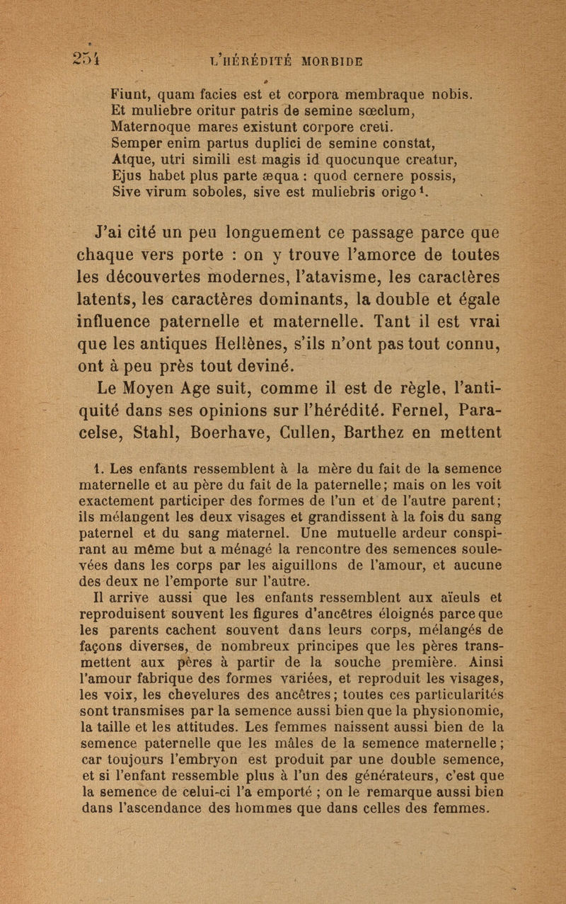 254 l'hérédité morbide Fiunt, quam facies est et corpora membraque nobis. Et muliebre oritur patris de semine sœclum, Maternoque mares existunt corpore creti. Semper enim partus duplici de semine constat, Atque, utri simili est magis id quocunque creatur, Ejus habet plus parte œqua : quod cernere possis, Sive virum soboles, sive est muliebris origoi. J'ai cité un pea longuement ce passage parce que chaque vers porte : on y trouve l'amorce de toutes les découvertes modernes, l'atavisme, les caractères latents, les caractères dominants, la double et égale influence paternelle et maternelle. Tant il est vrai que les antiques Hellènes, s'ils n'ont pas tout connu, ont à peu près tout deviné. Le Moyen Age suit, comme il est de règle, l'anti¬ quité dans ses opinions sur l'hérédité. Fernel, Para- celse, Stahl, Boerhave, Gullen, Barthez en mettent 1. Les enfants ressemblent à la mère du fait de la semence maternelle et au père du fait de la paternelle; mais on les voit exactement participer des formes de l'un et de l'autre parent; ils mélangent les deux visages et grandissent à la fois du sang paternel et du sang maternel. Une mutuelle ardeur conspi¬ rant au môme but a ménagé la rencontre des semences soule¬ vées dans les corps par les aiguillons de l'amour, et aucune des deux ne l'emporte sur l'autre. Il arrive aussi que les enfants ressemblent aux aïeuls et reproduisent souvent les figures d'ancêtres éloignés parce que les parents cachent souvent dans leurs corps, mélangés de façons diverses, de nombreux principes que les pères trans¬ mettent aux pères à partir de la souche première. Ainsi l'amour fabrique des formes variées, et reproduit les visages, les voix, les chevelures des ancêtres ; toutes ces particularités sont transmises par la semence aussi bien que la physionomie, la taille et les attitudes. Les femmes naissent aussi bien de la semence paternelle que les mâles de la semence maternelle ; car toujours l'embryon est produit par une double semence, et si l'enfant ressemble plus à l'un des générateurs, c'est que la semence de celui-ci l'a emporté ; on le remarque aussi bien dans l'ascendance des hommes que dans celles des femmes.