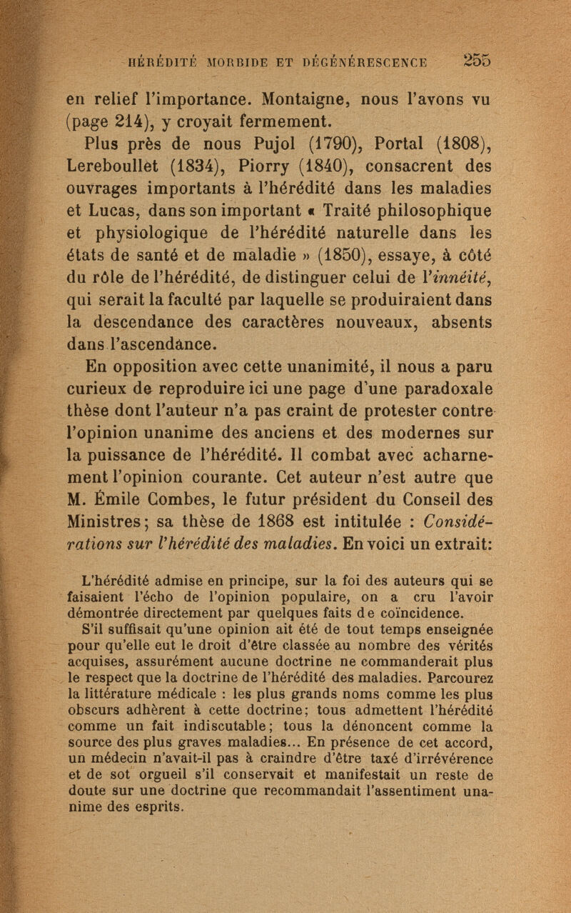 HÉRÉDITÉ MORBIDE ET DÉGÉNÉRESCENCE 255 en relief l'importance. Montaigne, nous l'avons vu (page 214), y croyait fermement. Plus près de nous Pujol (1790), Portai (1808), Lereboullet (1834), Piorry (1840), consacrent des ouvrages importants à l'hérédité dans les maladies et Lucas, dans son important « Traité philosophique et physiologique de l'hérédité naturelle dans les états de santé et de maladie » (1850), essaye, à côté du rôle de l'hérédité, de distinguer celui de Yinnéité, qui serait la faculté par laquelle se produiraient dans la descendance des caractères nouveaux, absents dans l'ascendance. En opposition avec cette unanimité, il nous a paru curieux de reproduire ici une page d'une paradoxale thèse dont l'auteur n'a pas craint de protester contre l'opinion unanime des anciens et des modernes sur la puissance de l'hérédité. Il combat avec acharne¬ ment l'opinion courante. Cet auteur n'est autre que M. Émile Combes, le futur président du Conseil des Ministres; sa thèse de 1868 est intitulée : Considé¬ rations sur Г hérédité des maladies. En voici un extrait: L'hérédité admise en principe, sur la foi des auteurs qui se faisaient l'écho de l'opinion populaire, on a cru l'avoir démontrée directement par quelques faits de coïncidence. S'il suffisait qu'une opinion ait été de tout temps enseignée pour qu'elle eut le droit d'être classée au nombre des vérités acquises, assurément aucune doctrine ne commanderait plus le respect que la doctrine de l'hérédité des maladies. Parcourez la littérature médicale : les plus grands noms comme les plus obscurs adhèrent à cette doctrine; tous admettent l'hérédité comme un fait indiscutable; tous la dénoncent comme la source des plus graves maladies... En présence de cet accord, un médecin n'avait-il pas à craindre d'être taxé d'irrévérence et de sot orgueil s'il conservait et manifestait un reste de doute sur une doctrine que recommandait l'assentiment una¬ nime des esprits.