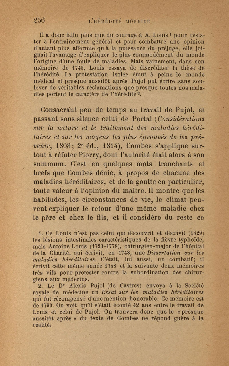 256 l'hérédité morbide Il a donc fallu plus que du courage à A. Louis 1 pour résis¬ ter à l'entraînement général et pour combattre une opinion d'autant plus affermie qu'à la puissance du préjugé, elle joi¬ gnait l'avantage d'expliquer le plus commodément du monde l'origine d'une foule de maladies. Mais vainement, dans son mémoire de 1748, Louis essaya de discréditer la thèse de l'hérédité. La protestation isolée émut à peine le monde médical et presque aussitôt après Pujol put écrire sans sou¬ lever de véritables réclamations que presque toutes nos mala¬ dies portent le caractère de l'hérédité 2. Consacrant peu de temps au travail de Pujol, et passant sous silence celui de Portai (Considérations sur la nature et le traitement des maladies hérédi¬ taires et sur les moyens les plus éprouvés de les pré¬ venir, 1808; 2e éd., 1814), Combes s'applique sur¬ tout à réfuter Piorry, dont l'autorité était alors à son summum. C'est en quelques mots tranchants et brefs que Combes dénie, à propos de chacune des maladies héréditaires, et de la goutte en particulier, toute valeur à l'opinion du maître. Il montre que les habitudes, les circonstances de vie, le climat peu¬ vent expliquer le retour d'une même maladie chez le père et chez le fils, et il considère du reste ce 1. Ce Louis n'est pas celui qui découvrit et décrivit (1829) les lésions intestinales caractéristiques de la fièvre typhoïde, mais Antoine Louis (1723-1778), chirurgien-major de l'hôpital de la Charité, qui écrivit, en 1748, une Dissertation sur les maladies héréditaires. C'était, lui aussi, un combatif; il écrivit cette même année 1748 et la suivante deux mémoires très vifs pour protester contre la subordination des chirur¬ giens aux médecins. 2. Le Dr Alexis Pujol (de Castres) envoya à la Société royale de médecine un Essai sur les maladies héréditaires qui fut récompensé d'une mention honorable. Ce mémoire est de 1790. On voit qu'il s'était écoulé 42 ans entre le travail de Louis et celui de Pujol. On trouvera donc que le «presque aussitôt après » du texte de Combes ne répond guère à la réalités