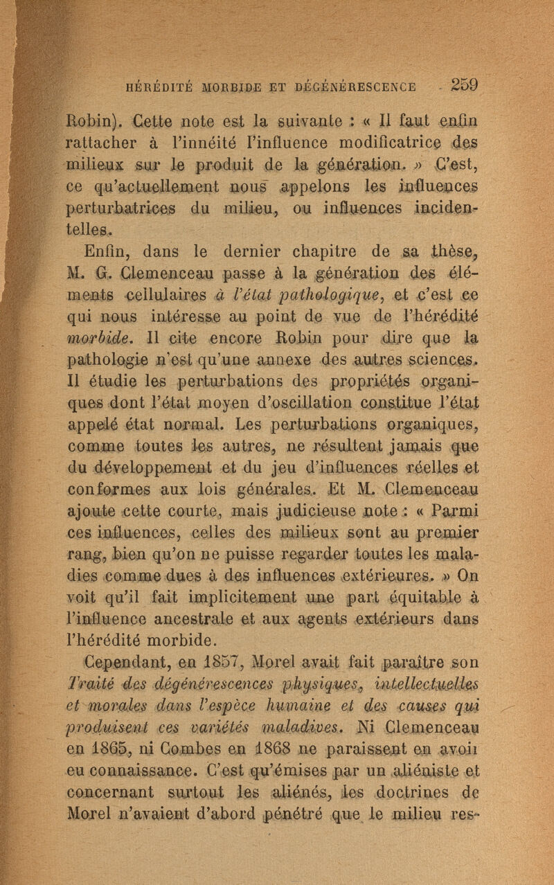 HÉRÉDITÉ MORBIDE ET DÉGÉNÉRESCENCE 259 Robin). Cette note est la suivante : « Il faut enfin rattacher à l'innéité l'influence modificatrice des milieux sur le produit de la génération. » C'est, ce qu'actuellement nous appelons les influencer perturbatrices du milieu, ou influences inciden- telles. Enfin, dans le dernier chapitre de sa thèse, M. G. Clemenceau passe à la génération des élé¬ ments cellulaires à l'état pathologique, et c'est ce qui nous intéresse au point de vue de l'hérédité morbide. Il cite encore Robin pour dire que la pathologie n'est qu'une annexe des autres sciences. Il étudie les perturbations des propriétés organi¬ ques dont l'état moyen d'oscillation constitue l'état appelé état normal. Les perturbations organiques, comme toutes les autres, ne résultent jamais que du développement et du jeu d'influences réelles et conformes aux lois générales,. Et M. Clemenceau ajoute cette courte, mais judicieuse note ; « Parmi ces influences, celles des milieux sont au premier rang, bien qu'on ne puisse regarder toutes les mala¬ dies comme dues à des influences extérieures. » On voit qu'il fait implicitement une part équitable à l'influence ancestrale et aux agents extérieurs dans l'hérédité morbide. Cependant, en 1857, Morel avait fait paraître son Traité des dégénérescences physiques, witelleçtmlhs et morales dans l'espèce humaine et des causes qui produisent ces variétés maladives. Ni Clemenceau en 1865, ni Combes en 1868 ne paraissent en avo.ii eu connaissance. C'est qu'émises par un aliéniste et concernant surtout les aliénés, les doctrines de Morel n'avaient d'abord pénétré que le milieu res-