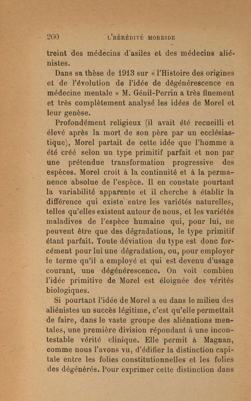 260 l'hérédité morbide treint des médecins d'asiles et des médecins alié- nistes. Dans sa thèse de 1913 sur « l'Histoire des origines et de l'évolution de l'idée de dégénérescence en médecine mentale » M. Génil-Perrin a très finement et très complètement analysé les idées de Morel et leur genèse. Profondément religieux (il avait été recueilli et élevé après la mort de son père par un ecclésias¬ tique), Morel partait de cette idée que l'homme a été créé selon un type primitif parfait et non par une prétendue transformation progressive des espèces. Morel croit à la continuité et à la perma¬ nence absolue de l'espèce. Il en constate pourtant la variabilité apparente et il cherche à établir la différence qui existe entre les variétés naturelles, telles qu'elles existent autour de nous, et les variétés maladives de l'espèce humaine qui, pour lui, 11e peuvent être que des dégradations, le type primitif étant parfait. Toute déviation du type est donc for¬ cément pour lui une dégradation, ou, pour employer le terme qu'il a employé et qui est devenu d'usage courant, une dégénérescence. On voit combien l'idée primitive de Morel est éloignée des vérités biologiques. Si pourtant l'idée de Morel a eu dans le milieu des aliénistes un succès légitime, c'est qu'elle permettait de faire, dans le vaste groupe des aliénations men¬ tales, une première division répondant à une incon¬ testable vérité clinique. Elle permit à Magnan, comme nous l'avons vu, d'édifier la distinction capi¬ tale entre les folies constitutionnelles et les folies des dégénérés. Pour exprimer cette distinction dans