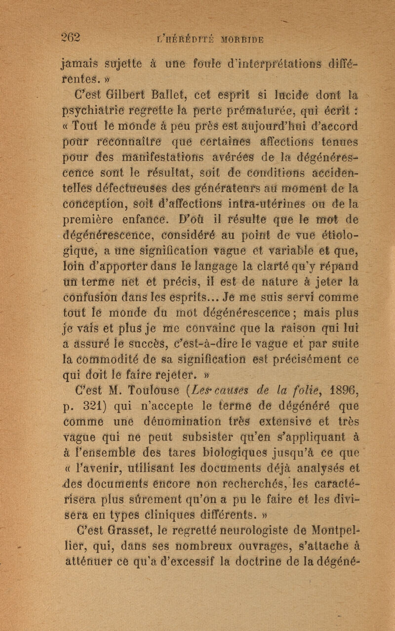 262 r/llÉRÉPTTÉ MORBIDE jamais sujette à urie fonìe d'interprétations diffé¬ rentes. » C'est Gilbert Ballet, cet esprit si lucide dont la psychiatrie regfette la perte prématurée, qui écrit : « Tout le monde à peu prèâ est aujourd'hui d'accord pour reconnaître que certaines affections tenues pour des manifestations avérées de la dégénéres¬ cence sont le résultat, soit de conditions acciden¬ telles défectueuses des générateurs au moment de la conception, soit d'affections intra-utérines 011 de la première enfance. D'où il résulte que le mot de dégénérescence, considéré au point de vue étiolo- gique, a une signification vague et variable et que, lain d'apporter dans le langage la clarté qu'y répand tiri terme net et précis, il est de nature à jeter la confusion dans les esprits... Je me suis servi comme tout lé monde du mot dégénérescence ; mais plus je vais et plus je me convainc que la raison qui lui a assuré le succès, c'est-à-dire le vague et par suite la commodité de sa signification est précisément ce qui doit le faire rejeter. » C'est M. Toulouse (Les* causes de la folie, 1896, p. 321) qui n'accepte le terme de dégénéré que comme une dénomination très extensive et très vague qui ne peut subsister qu'en s'appliquant à à l'ensemble des tares biologiques jusqu'à ce que « l'avenir, utilisant les documents déjà analysés et des documents encore non recherchés, les caracté¬ risera plus sûrement qu'on a pu le faire et les divi¬ sera en types cliniques différents. » C'est Grasset, le regretté neurologiste de Montpel¬ lier, qui, dans ses nombreux ouvrages, s'attache à atténuer ce qu'a d'excessif la doctrine de la dégéné-