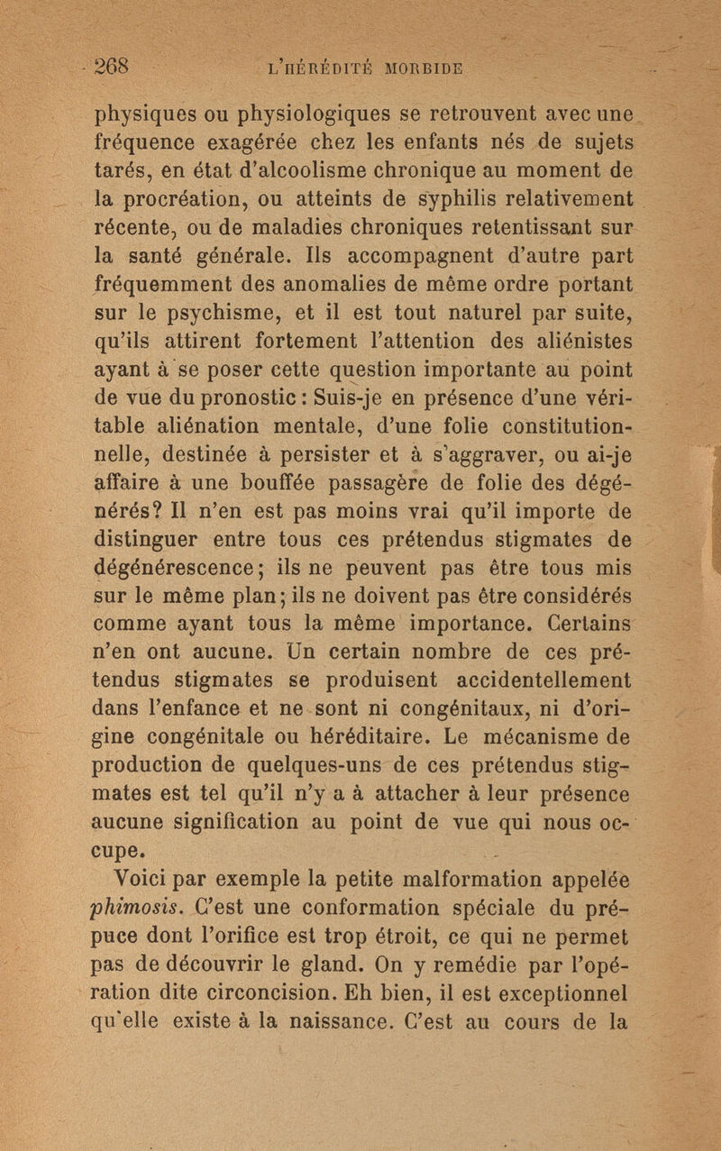 - 268 l'hérédité morbide physiques ou physiologiques se retrouvent avec une fréquence exagérée chez les enfants nés de sujets tarés, en état d'alcoolisme chronique au moment de la procréation, ou atteints de syphilis relativement récente, ou de maladies chroniques retentissant sur la santé générale. Ils accompagnent d'autre part fréquemment des anomalies de même ordre portant sur le psychisme, et il est tout naturel par suite, qu'ils attirent fortement l'attention des aliénistes ayant à se poser cette question importante au point de vue du pronostic : Suis-je en présence d'une véri¬ table aliénation mentale, d'une folie constitution¬ nelle, destinée à persister et à s'aggraver, ou ai-je affaire à une bouffée passagère de folie des dégé¬ nérés? Il n'en est pas moins vrai qu'il importe de distinguer entre tous ces prétendus stigmates de dégénérescence ; ils ne peuvent pas être tous mis sur le même plan; ils ne doivent pas être considérés comme ayant tous la même importance. Certains n'en ont aucune. Un certain nombre de ces pré¬ tendus stigmates se produisent accidentellement dans l'enfance et ne sont ni congénitaux, ni d'ori¬ gine congénitale ou héréditaire. Le mécanisme de production de quelques-uns de ces prétendus stig¬ mates est tel qu'il n'y a à attacher à leur présence aucune signification au point de vue qui nous oc¬ cupe. Voici par exemple la petite malformation appelée phimosis. C'est une conformation spéciale du pré¬ puce dont l'orifice est trop étroit, ce qui ne permet pas de découvrir le gland. On y remédie par l'opé¬ ration dite circoncision. Eh bien, il est exceptionnel qu'elle existe à la naissance. C'est au cours de la