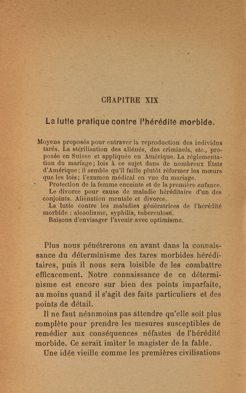 CHAPITRE XIX Lalutle pratique contre l'hérédité morbide. Moyens proposés pour entraver la reproduction des individus tarés. La stérilisation des aliénés, des criminels, etc., pro¬ posée en Suisse et appliquée en Amérique. La réglementa¬ tion du mariage; lois à ce sujet dans de nombreux États d'Amérique; il semble qu'il faille plutôt réformer les mœurs que les lois ; l'examen médical en vue du mariage. Protection de la femme enceinte et de la première enfance. Le divorce pour cause de maladie héréditaire d'un des conjoints. Aliénation mentale et divorce. La lutte contre les maladies génératrices de l'hérédité morbide : alcoolisme, syphilis, tuberculose. Raisons d'envisager l'avenir avec optimisme. Plus nous pénétrerons en avant dans la connais¬ sance du déterminisme des tares morbides hérédi¬ taires, puis il nous sera loisible de les combattre efficacement. Notre connaissance de ce détermi¬ nisme est encore sur bien des points imparfaite, au moins quand il s'agit des faits particuliers et des points de détail. Il ne faut néanmoins pas attendre qu'elle soit plus complète pour prendre les mesures susceptibles de remédier aux conséquences néfastes de l'hérédité morbide. Ce serait imiter le magister de la fable. Une idée vieille comme les premières civilisations