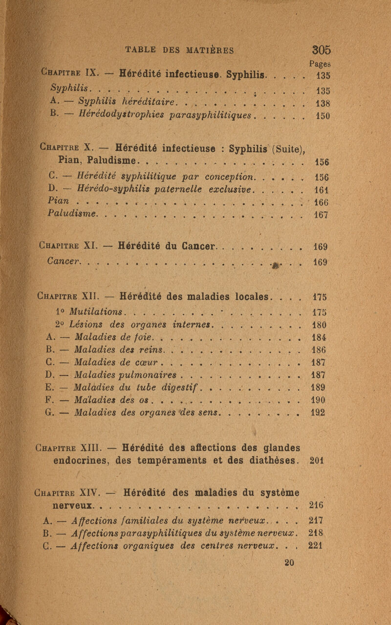 TABLE DES MATIÈRES Chapitre IX. — Hérédité infectieuse. Syphilis. Syphilis  . A. — Syphilis héréditaire B. — Hérédodystrophies parasyphilitiques. . 305 Pages 135 135 138 15 Chapitre X. — Hérédité infectieuse : Syphilis (Suite), Pian, Paludisme  156 C. — Hérédité syphilitique par conception 156 D. — Hérédo-syphilis paternelle exclusive 161 Pian  166 Paludisme 167 Chapitre XI. — Hérédité du Cancer 169 Cancer &• • • ^ Û' V - ■' S-'/'í'-4 t> . i/. , ' ' Y. ,^<л! • ■ , ; .• ,, ij Chapitre XII. — Hérédité des maladies locales. ... 175 Io Mutilations * 175 2° Lésions des organes internes 180 A. — Maladies de foie 184 B. — Maladies des reins.   186 C. — Maladies de cœur 187 D. — Maladies pulmonaires 187 E. — Malàdies du tube digestif 189 F. — Maladies des os 190 G. — Maladies des organes des sens 192 Chapitre XIII. — Hérédité des affections des glandes endocrines, des tempéraments et des diathèses. 201 Chapitre XIV. — Hérédité des maladies du système nerveux   216 A. — Affections familiales du système nerveux. . . . 217 B. — Affections parasyphilitiques du système nerveux. 218 G. — Affections organiques des centres nerveux. . , 221 20