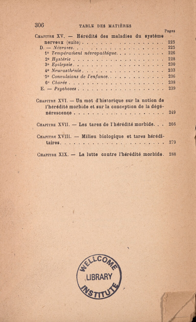 /* 306 TABLE DES MATIÈRES Chapitre XV. — Hérédité des maladies du système nerveux (suite) D. — Névroses Io Tempérament névropathique 2° Hystérie 3° Epilepsie  . 4° Neurasthénie  *5° Convulsions de l'enfance 6 Chorée E. — Psychoses Pages 225 225 226 228 230 233 236 238 239 Chapitre XVI. — Un mot d'historique sur la notion de l'hérédité morbide et sur la conception de la dégé¬ nérescence  249 Chapitre XVII. — Les tares de l'hérédité morbide. . . 266 Chapitre XVIII. — Milieu biologique et tares hérédi¬ taires. 279 Chapitre XIX. — La lutte contre l'hérédité morbide. 288