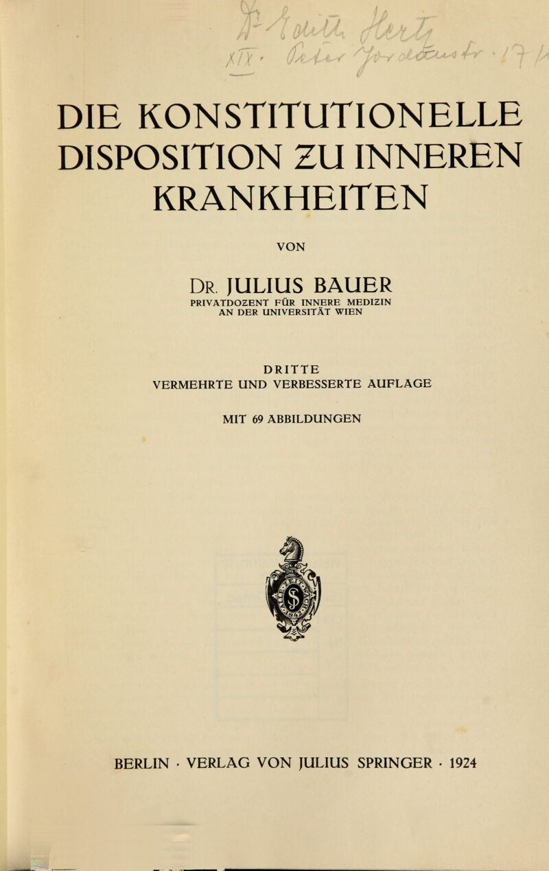 { jiff- Q/U** 4-r DIE KONSTITUTIONELLE DISPOSITION ZU INNEREN KRANKHEITEN VON Dr JULIUS BAUER PRIVATDOZENT FÜR INNERE MEDIZIN AN DER UNIVERSITÄT WIEN DRITTE VERMEHRTE UND VERBESSERTE AUFLAGE MIT 69 ABBILDUNGEN BERLIN • VERLAG VON JULIUS SPRINGER • 1924