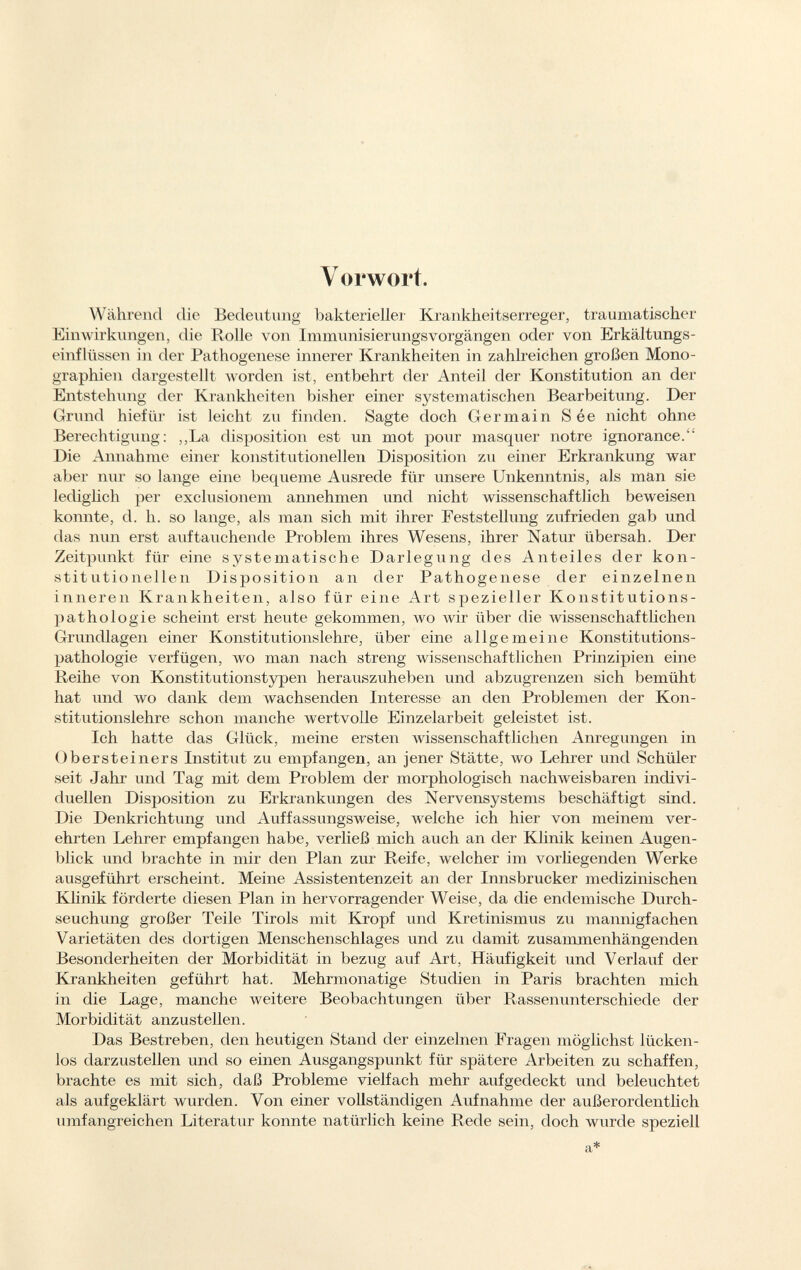 Vorwort. Während die Bedeutung bakterieller Krankheitserreger, traumatischer Einwirkungen, die Rolle von Immunisierungsvorgängen oder von Erkältungs einflüssen in der Pathogenese innerer Krankheiten in zahlreichen großen Mono graphien dargestellt worden ist, entbehrt der Anteil der Konstitution an der Entstehung der Krankheiten bisher einer systematischen Bearbeitung. Der Grund hiefür ist leicht zu finden. Sagte doch Ger main S ée nicht ohne Berechtigung: ,,La disposition est un mot pour masquer notre ignorance. Die Annahme einer konstitutionellen Disposition zu einer Erkrankung war aber nur so lange eine bequeme Ausrede für unsere Unkenntnis, als man sie lediglich per exclusionem annehmen und nicht wissenschaftlich beweisen konnte, d. h. so lange, als man sich mit ihrer Feststellung zufrieden gab und das nun erst auftauchende Problem ihres Wesens, ihrer Natur übersah. Der Zeitpunkt für eine systematische Darlegung des Anteiles der kon stitutionellen Disposition an der Pathogenese der einzelnen inneren Krankheiten, also für eine Art spezieller Konstitutions pathologie scheint erst heute gekommen, wo wir über die wissenschaftlichen Grundlagen einer Konstitutionslehre, über eine allgemeine Konstitutions pathologie verfügen, wo man nach streng wissenschaftlichen Prinzipien eine Reihe von Konstitutionstypen herauszuheben und abzugrenzen sich bemüht hat und wo dank dem wachsenden Interesse an den Problemen der Kon stitutionslehre schon manche wertvolle Einzelarbeit geleistet ist. Ich hatte das Glück, meine ersten wissenschaftlichen Anregungen in Obersteiners Institut zu empfangen, an jener Stätte, wo Lehrer und Schüler seit Jahr und Tag mit dem Problem der morphologisch nachweisbaren indivi duellen Disposition zu Erkrankungen des Nervensystems beschäftigt sind. Die Denkrichtung und Auffassungsweise, welche ich hier von meinem ver ehrten Lehrer empfangen habe, verließ mich auch an der Klinik keinen Augen blick und brachte in mir den Plan zur Reife, welcher im vorliegenden Werke ausgeführt erscheint. Meine Assistentenzeit an der Innsbrucker medizinischen Klinik förderte diesen Plan in hervorragender Weise, da die endemische Durch seuchung großer Teile Tirols mit Kropf und Kretinismus zu mannigfachen Varietäten des dortigen Menschenschlages und zu damit zusammenhängenden Besonderheiten der Morbidität in bezug auf Art, Häufigkeit und Verlauf der Krankheiten geführt hat. Mehrmonatige Studien in Paris brachten mich in die Lage, manche weitere Beobachtungen über Rassenunterschiede der Morbidität anzustellen. Das Bestreben, den heutigen Stand der einzelnen Fragen möglichst lücken los darzustellen und so einen Ausgangspunkt für spätere Arbeiten zu schaffen, brachte es mit sich, daß Probleme vielfach mehr aufgedeckt und beleuchtet als aufgeklärt wurden. Von einer vollständigen Aufnahme der außerordentlich umfangreichen Literatur konnte natürlich keine Rede sein, doch wurde speziell a*