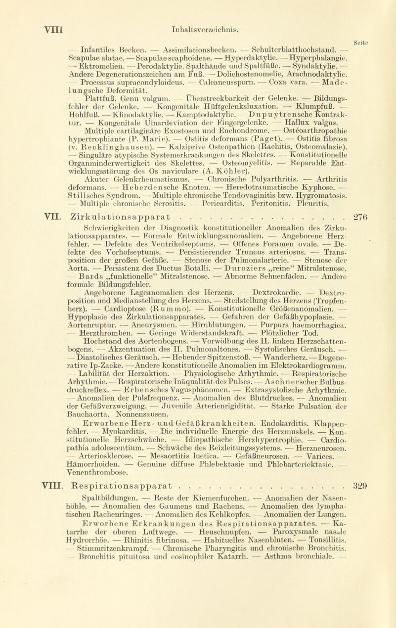 Infantiles Becken. -— Assimilationsbecken. — Schulterblatthochstand. — Scapulae alatae. — Scapulae scaphoideae. — Hyperdaktylie. —Hyper phalangie. — Ektromelien. — Perodaktylie. Spalthände und Spaltfüße. -— Syndaktylie. Andere Degenerationszeichen am Fuß.—Dolichostenomelie, Arachnodaktylie. Processus supracondyloideus. — Calcaneussporn. — Coxa vara. — Made- lungsche Deformität. Plattfuß. Genu valgum. — Überstreckbarkeit der Gelenke. — Bildungs fehler der Gelenke. — Kongenitale Hiiftgelenksluxation. —- Klumpfuß. — Hohlfuß. — Klinodaktylie. —- Kamptodaktylie. — D u p u ytre n sehe Kontrak tur. — Kongenitale Ulnardeviation der Fingergelenke. — Hallux valgus. Multiple cartilaginäre Exostosen und Enchondrome. — Ostéoarthropathie hypertrophiante (P. Marie). — Ostitis deformans (Paget). — Ostitis fibrosa (v. Recklinghausen). — Kalziprive Osteopathien (Rachitis, Osteomalazie). — Singulare atypische Systemerkrankungen des Skelettes. — Konstitutionelle Organminderwertigkeit des Skelettes. — Osteomyelitis. -— Reparable Ent wicklungsstörung des Os naviculare (A. Köhler). Akuter Gelenkrheumatismus. — Chronische Polyarthritis. •— Arthritis deformans. -— Heberdensche Knoten. •— Heredotraumatische Kyphose. — Stilisches Syndrom. —Multiple chronische Tendovaginitis bzw. Hygromatosis. — Multiple chronische Serositis. — Pericarditis. Peritonitis. Pleuritis. VII. Zirkulati onsapparat 276 Schwierigkeiten der Diagnostik konstitutioneller Anomalien des Zirku lationsapparates. — Formale Entwicklungsanomalien. — Angeborene Herz fehler. — Defekte des Ventrikelseptums. — Offenes Foramen ovale. — De fekte des Vorhofseptums. — Persistierender Truncus arteriosus. — Trans position der großen Gefäße. — Stenose der Pulmonalarterie. — Stenose der Aorta. — Persistenz des Ductus Botalli. -— Duroziers „reine Mitralstenose. - Bards „funktionelle Mitralstenose. — Abnorme Sehnenfäden. -— Andere formale Bildungsfehler. Angeborene Lageanomalien des Herzens. — Dextrokardie. — Dextro position und Medianstellung des Herzens. — Steilstellung des Herzens (Tropfen herz). — Cardioptose (Rummo). — Konstitutionelle Größenanomalien. — Hypoplasie des Zirkulationsapparates. — Gefahren der Gefäßhypoplasie. - Aortenruptur. — Aneurysmen. — Hirnblutungen. — Purpura haemorrhagica. Herzthromben. — Geringe Widerstandskraft. — Plötzlicher Tod. Hochstand des Aortenbogens. — Vorwölbung des II. linken Herzschatten - bogens. — Akzentuation des II. Pulmonaltones. — Systolisches Geräusch. — — Diastolisches Geräusch. — Hebender Spitzenstoß. — Wanderherz. —Degene rative Ip-Zacke. —Andere konstitutionelle Anomalien im Elektrokardiogramm. — Labilität der Herzaktion. — Physiologische Arhythmie. — Respiratorische Arhythmie. -—Respiratorische Inäqualität des Pulses. — Aschnerscher Bulbus- druckreflex. -— Erbensches Vagusphänomen. — Extrasystolische Arhythmie. Anomalien der Pulsfrequenz. -— Anomalien des Blutdruckes. — Anomalien der Gefäßverzweigung. — Juvenile Arterienrigidität. — Starke Pulsation der Bauchaorta. Nonnensausen. Erworbene Herz- und Gefäßkrankheiten. Endokarditis. Klappen fehler. — Myokarditis. — Die individuelle Energie des Herzmuskels. — Kon stitutionelle Herzschwäche. — Idiopathische Herzhypertrophie. — Cardio- patina adolescentium. -— Schwäche des Reizleitungssystems. — Herzneurosen. - Arteriosklerose. — Mesaortitis luetica. — Gefäßneurosen. — Varices. — Hämorrhoiden. — Genuine diffuse Phlebektasie und Phlebarteriektasie. — Venenthrombose. VIII. Respirationsapparat 329 Spaltbildungen. — Reste der Kiemenfurchen. — Anomalien der Nasen höhle. — Anomalien des Gaumens und Rachens. — Anomalien des lympha tischen Rachenringes. — Anomalien des Kehlkopfes. — Anomalien der Lungen. Erworbene Erkrankungen des Respirationsapparates. — Ka tarrhe der oberen Luftwege. — Heuschnupfen. — Paroxysmale nasale Hydrorrhöe. — Rhinitis fibrinosa. — Habituelles Nasenbluten. — Tonsillitis. Stimmritzenkrampf. — Chronische Pharyngitis und chronische Bronchitis. - Bronchitis pituitosa und eosinophiler Katarrh. — Asthma bronchiale. —