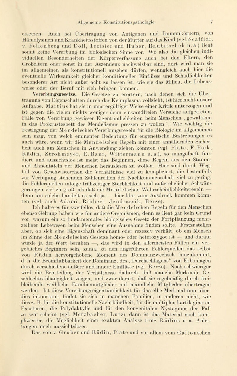 ersetzen. Auch bei Übertragung von Antigenen und Immunkörpern, von Hämolysinen und Krankheitsstoffen von der Mutter auf das Kind (vgl. Scaff idi, v. Fellenberg und Doli, Troisier und Huber, Raubitschek u.a.) liegt somit keine Vererbung im biologischen Sinne vor. Wo also die gleichen indi viduellen Besonderheiten der Körperverfassung auch bei den Eltern, den Großeltern oder sonst in der Aszendenz nachweisbar sind, dort wird man sie im allgemeinen als konstitutionell ansehen dürfen, wenngleich auch hier die eventuelle Wirksamkeit gleicher konditioneller Einflüsse und Schädlichkeiten besonderer Art nicht außer acht zu lassen ist, wie sie das Milieu, die Lebens weise oder der Beruf mit sich bringen können. Vererb ungsgesetze. Die Gesetze zu erörtern, nach denen sich die Ober- tragung von Eigenschaften durch das Keimplasma vollzieht, ist hier nicht unsere Aufgabe. Martins hat sie in mustergültiger Weise einer Kritik unterzogen und ist gegen die vielen nichts weniger denn einwandfreien Versuche aufgetreten, Fälle von Vererbung gewisser Eigentümlichkeiten beim Menschen „gewaltsam in das Prokrustesbett des Mendelismus pressen zu wollen. Wie wichtig die Festlegung der Men de Ischen Vererbungsregeln für die Biologie im allgemeinen sein mag, von welch eminenter Bedeutung für eugenetische Bestrebungen es auch wäre, wenn wir die Mend eischen Regeln mit einer annähernden Sicher heit auch am Menschen in Anwendung ziehen könnten (vgl. Plate, F. Pick, Rüdin, Strohmeyer, E. Baur, Wittermann u.a.), so mangelhaft fun diert und aussichtslos ist meist das Beginnen, diese Regeln aus den Stamm- und Ahnentafeln der Menschen herauslesen zu wollen. Hier sind durch Weg fall von Geschwistei'ehen die Verhältnisse viel zu kompliziert, die bestenfalls zur Verfügung stehenden Zahlenreihen der Nachkommenschaft viel zu gering, die Fehlerquellen infolge frühzeitiger Sterblichkeit und außerehelicher Schwän gerungen viel zu groß, als daß die Me 11 del sehen Wahrscheinlichkeitsregeln — denn um solche handelt es sich ja — hier klar zum Ausdruck kommen könn ten (vgl. auch Adami, Ribbert, Jendrassik, Berze). Tch halte es für zweifellos, daß die Mendelschen Regeln für den Menschen ebenso Geltung haben wie für andere Organismen, denn es liegt gar kein Grund vor, warum ein so fundamentales biologisches Gesetz der Fortpflanzung mehr zelliger Lebewesen beim Menschen eine Ausnahme finden sollte. Festzustellen aber, ob sich eine Eigenschaft dominant oder rezessiv verhält, ob ein Mensch im Sinne der Mendelschen Gesetze homo- oder heterozygot ist — und darauf würde ja der Wert beruhen —, das wird in den allermeisten Fällen ein ver gebliches Beginnen sein, zumal zu den angeführten Fehlerquellen das selbst von Rüdin hervorgehobene Moment des Dominanzwechsels hinzukommt, d. h. die Beeinflußbarkeit der Dominanz, des „Durchschlagens von Erbanlagen durch verschiedene äußere und innere Einflüsse (vgl. Berze). Noch schwieriger wird die Beurteilung der Verhältnisse dadurch, daß manche Merkmale Ge schlechtsabhängigkeit zeigen, und zwar derart, daß sie regelmäßig durch frei bleibende weibliche Familienmitglieder auf männliche Mitglieder übertragen werden. Ist diese Vererbungseigentümlichkeit für dasselbe Merkmal nun über dies inkonstant, findet sie sich in manchen Familien, in anderen nicht, M'ie dies z. B. für die konstitutionelle Nachtblindheit, für die multiplen kartilaginären Exostosen, die Polydaktylie und für den kongenitalen Nystagmus der Fall zu sein scheint (vgl. Merzbacher, Lutz), dann ist das Material noch kom plizierter, die Möglichkeit einer exakten Analyse trotz Rüdins u.a. Anlei tungen noch aussichtsloser. Das von v. Gruber und Rlidi 11, Plate und vor allem vom Galtonschen