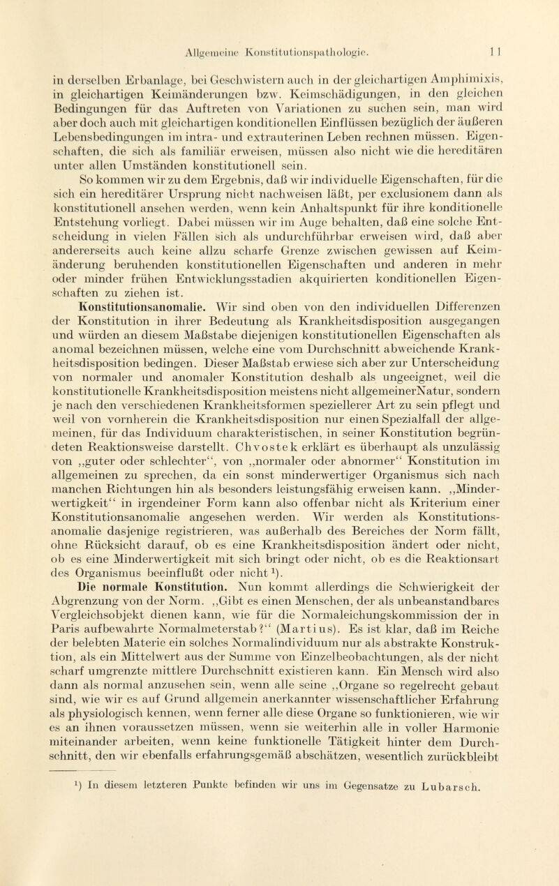 in derselben Erbanlage, bei Geschwistern auch in der gleichartigen Amphimixis, in gleichartigen Keimänderungen bzw. Keimschädigungen, in den gleichen Bedingungen für das Auftreten von Variationen zu suchen sein, man wird aber doch auch mit gleichartigen konditionellen Einflüssen bezüglich der äußeren Lebensbedingungen im intra- und extrauterinen Leben rechnen müssen. Eigen schaften, die sich als familiär erweisen, müssen also nicht wie die hereditären unter allen Umständen konstitutionell sein. So kommen wir zu dem Ergebnis, daß wir individuelle Eigenschaften, für die sich ein hereditärer Ursprung nicht nachweisen läßt, per exclusionem dann als konstitutionell ansehen werden, wenn kein Anhaltspunkt für ihre konditionelle Entstehung vorliegt. Dabei müssen wir im Auge behalten, daß eine solche Ent scheidung in vielen Fällen sich als undurchführbar erweisen wird, daß aber andererseits auch keine allzu scharfe Grenze zwischen gewissen auf Keim änderung beruhenden konstitutionellen Eigenschaften und anderen in mehr oder minder frühen Entwicklungsstadien akquirierten konditioneilen Eigen schaften zu ziehen ist. Konstitutionsanomalie. Wir sind oben von den individuellen Differenzen der Konstitution in ihrer Bedeutung als Krankheitsdisposition ausgegangen und würden an diesem Maßstabe diejenigen konstitutionellen Eigenschaften als anomal bezeichnen müssen, welche eine vom Durchschnitt abweichende Krank heitsdisposition bedingen. Dieser Maßstab erwiese sich aber zur Unterscheidung von normaler und anomaler Konstitution deshalb als ungeeignet, weil die konstitutionelle Krankheitsdisposition meistens nicht allgemeinerNatur, sondern je nach den verschiedenen Krankheitsformen speziellerer Art zu sein jjflegt und weil von vornherein die Krankheitsdisposition nur einen Spezialfall der allge meinen, für das Individuum charakteristischen, in seiner Konstitution begrün deten Reaktionsweise darstellt. Chvostek erklärt es überhaupt als unzulässig von „guter oder schlechter, von „normaler oder abnormer Konstitution im allgemeinen zu sprechen, da ein sonst minderwertiger Organismus sich nach manchen Richtungen hin als besonders leistungsfähig erweisen kann. „Minder wertigkeit in irgendeiner Eorm kann also offenbar nicht als Kriterium einer Konstitutionsanomalie angesehen werden. Wir werden als Konstitutions anomalie dasjenige registrieren, was außerhalb des Bereiches der Norm fällt, ohne Rücksicht darauf, ob es eine Krankheitsdisposition ändert oder nicht, ob es eine Minderwertigkeit mit sich bringt oder nicht, ob es die Reaktionsart des Organismus beeinflußt oder nicht 1 ). Die normale Konstitution. Nun kommt allerdings die Schwierigkeit der Abgrenzung von der Norm. „Gibt es einen Menschen, der als unbeanstandbares Vergleichsobjekt dienen kann, wie für die Normaleichungskommission der in Paris aufbewahrte Normalmeterstab? (Martius). Es ist klar, daß im Reiche der belebten Materie ein solches Normalindividuum nur als abstrakte Konstruk tion, als ein Mittelwert aus der Summe von Einzelbeobachtungen, als der nicht scharf umgrenzte mittlere Durchschnitt existieren kann. Ein Mensch wird also dann als normal anzusehen sein, wenn alle seine „Organe so regelrecht gebaut sind, wie wir es auf Grund allgemein anerkannter wissenschaftlicher Erfahrung als physiologisch kennen, wenn ferner alle diese Organe so funktionieren, wie wil es an ihnen voraussetzen müssen, wenn sie weiterhin alle in voller Harmonie miteinander arbeiten, wenn keine funktionelle Tätigkeit hinter dem Durch schnitt, den wir ebenfalls erfahrungsgemäß abschätzen, wesentlich zurückbleibt :1 ) In diesem letzteren Punkte befinden wir uns im Gegensatze zu Lubarsch.