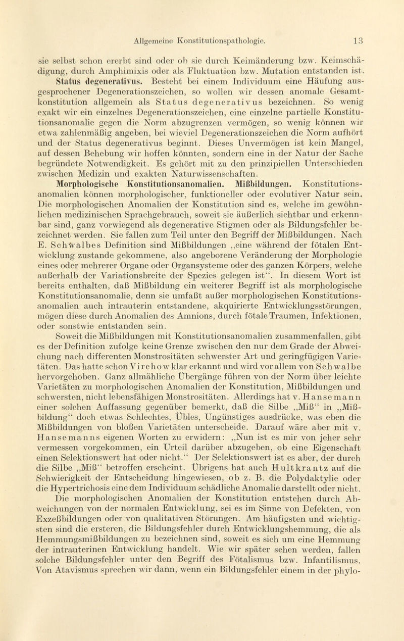 sie selbst schon ererbt sind oder ob sie durch Keimänderung bzw. Keimschä digung, durch Amphimixis oder als Fluktuation bzw. Mutation entstanden ist. Status degenerativus. Besteht bei einem Individuum eine Häufung aus gesprochener Degenerationszeichen, so wollen wir dessen anomale Gesamt konstitution allgemein als Status degenerativus bezeichnen. So wenig exakt wir ein einzelnes Degenerationszeichen, eine einzelne partielle Konstitu tionsanomalie gegen die Norm abzugrenzen vermögen, so wenig können wir etwa zahlenmäßig angeben, bei wieviel Degenerationszeichen die Norm aufhört und der Status degenerativus beginnt. Dieses Unvermögen ist kein Mangel, auf dessen Behebung wir hoffen könnten, sondern eine in der Natur der Sache begründete Notwendigkeit. Es gehört mit zu den prinzipiellen Unterschieden zwischen Medizin und exakten Naturwissenschaften. Morphologische Konstitutionsanomalien. Mißbildungen. Konstitutions- anomalien können morphologischer, funktioneller oder e voluti ver Natur sein. Die morphologischen Anomalien der Konstitution sind es, welche im gewöhn lichen medizinischen Sprachgebrauch, soweit sie äußerlich sichtbar und erkenn bar sind, ganz vorwiegend als degenerative Stigmen oder als Bildungsfehler be zeichnet werden. Sie fallen zum Teil unter den Begriff der Mißbildungen. Nach E. Schhalbes Definition sind Mißbildungen ,,eine während der fötalen Ent wicklung zustande gekommene, also angeborene Veränderung der Morphologie eines oder mehrerer Organe oder Organsysteme oder des ganzen Körpers, welche außerhalb der Variationsbreite der Spezies gelegen ist. In diesem Wort ist bereits enthalten, daß Mißbildung ein weiterer Begriff ist als morphologische Konstitutionsanomalie, denn sie umfaßt außer morphologischen Konstitutions- anomalien auch intrauterin entstandene, akquirierte Entwicklungsstörungen, mögen diese durch Anomalien des Amnions, durch fötale Traumen, Infektionen, oder sonstwie entstanden sein. Soweit die Mißbildungen mit Konstitutionsanomalien zusammenfallen, gibt es der Definition zufolge keine Grenze zwischen den nur dem Grade der Abwei chung nach differenten Monstrositäten schwerster Art und geringfügigen Varie täten. Das hatte schon Vire ho w klar erkannt und wird vor allem von Schwalbe hervorgehoben. Ganz allmähliche Übergänge führen von der Norm über leichte Varietäten zu morphologischen Anomalien der Konstitution, Mißbildungen und schwersten, nicht lebensfähigen Monstrositäten. Allerdings hat v. H a n s e m a 11 n einer solchen Auffassung gegenüber bemerkt, daß die Silbe „Miß in „Miß bildung doch etwas Schlechtes, Übles, Ungünstiges ausdrücke, was eben die Mißbildungen von bloßen Varietäten unterscheide. Darauf wäre aber mit v. H ansemanns eigenen Worten zu erwidern: ,,Nun ist es mir von jeher sehr vermessen vorgekommen, ein Urteil darüber abzugeben, ob eine Eigenschaft einen Selektionswert hat oder nicht. Der Selektionswert ist es aber, der durch die Silbe „Miß betroffen erscheint. Übrigens hat auch Hultkrantz auf die Schwierigkeit der Entscheidung hingewiesen, ob z. B. die Polydaktylie oder die Hypertrichosis eine dem Individuum schädliche Anomalie darstellt oder nicht. Die morphologischen Anomalien der Konstitution entstehen durch Ab weichungen von der normalen Entwicklung, sei es im Sinne von Defekten, von Exzeßbildungen oder von qualitativen Störungen. Am häufigsten und wichtig sten sind die ersteren, die Bildungsfehler durch Entwicklungshemmung, die als Hemmungsmißbildungen zu bezeichnen sind, soweit es sich um eine Hemmung der intrauterinen Entwicklung handelt. Wie wir später sehen werden, fallen solche Bildungsfehler unter den Begriff des Fötalismus bzw. Infantilismus. Von Atavismus sprechen wir dann, wenn ein Bildungsfehler einem in der phylo-