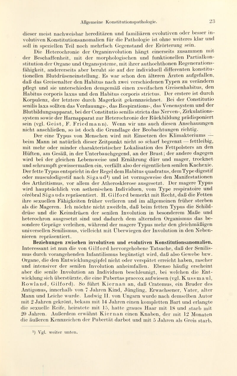 dieser meist nachweisbar hereditären und familiären evolutiven oder besser in- volutiven Konstitutionsanomalien für die Pathologie ist ohne weiteres klar und soll in speziellen Teil noch mehrfach Gegenstand der Erörterung sein. Die Heterochronie der Organinvolution hängt einerseits zusammen mit der Beschaffenheit, mit der morphologischen und funktionellen Partialkon- stitution der Organe und Organsysteme, mit ihrer authochthonen Regenerations - fähigkeit, andererseits aber beruht sie auf der individuell differenten konstitu tionellen Blutdrüseneinstellung. Es war schon den älteren Ärzten aufgefallen, daß das Greisenalter den Habitus nach zwei verschiedenen Typen zu verändern pflegt und sie unterschieden demgemäß einen zweifachen Greisenhabitus, den Habitus corporis laxus und den Habitus corporis strictus. Der erstere ist durch Korpulenz, der letztere durch Magerkeit gekennzeichnet. Bei der Constitutio senilis laxa sollten das Verdauungs-, das Respirations-, das Venensystem und der Blutbildungsapparat, bei der Constitutio senilis stricta das Nerven-, Zirkulations system sowie der Harnapparat zur Heterochronie der Rückbildung prädisponiert sein (vgl. Geist, E. Friedmann). Wenn wir uns auch diesen Anschauungen nicht anschließen, so ist doch die Grundlage der Beobachtungen richtig. Der eine Typus von Menschen wird mit Einsetzen des Klimakteriums — beim Mann ist natürlich dieser Zeitpunkt nicht so scharf begrenzt — fettleibig, mit mehr oder minder charakteristischer Lokalisation des Fettpolsters an den Hüften, am Gesäß, in der Unterbauchgegend, an der Brust ; der andere dagegen wird bei der gleichen Lebensweise und Ernährung dürr und mager, trocknet und schrumpft gewissermaßen ein, verfällt also der eigentlichen senilen Kachexie. Der fette Typus entspricht in der Regel dem Habitus quadratus, dem Type digestif oder musculodigestif nach Si gaud 1 ) und ist vorzugsweise den Manifestationen des Arthritismus, vor allem der Atherosklerose ausgesetzt. Der magere Typus wird hauptsächlich von asthenischen Individuen, vom Type respiratoire und cérébral Siga uds repräsentiert. H. Gilford bemerkt mit Recht, daß die Fetten ihre sexuellen Fähigkeiten früher verlieren und im allgemeinen früher sterben als die Mageren. Ich möchte nicht zweifeln, daß beim fetten Typus die Schild drüse und die Keimdrüsen der senilen Involution in besonderem Maße und heterochron ausgesetzt sind und dadurch dem alternden Organismus das be sondere Gepräge verleihen, während der magere Typus mehr den gleichmäßigen universellen Senilismus, vielleicht mit Überwiegen der Involution in den Neben nieren repräsentiert. Beziehungen zwischen involutiven und evolutiven Konstitutionsanomalien. Interessant ist nun die von Gilford hervorgehobene Tatsache, daß der Senilis mus durch vorangehenden Infantilismus begünstigt wird, daß also Gewebe bzw. Organe, die den Entwicklungsgijifel nicht oder verspätet erreicht haben, rascher und intensiver der senilen Involution anheimfallen. Ebenso häufig erscheint aber die senile Involution an Individuen beschleunigt, bei welchen die Ent wicklung sich überstürzte, die eine Pubertas praecox aufwiesen (vgl. Kussmaul, Rowland, Gilford). So führt Kiernan an, daß Cratemus, ein Bruder des Antigonus, innerhalb von 7 Jahren Kind, Jüngling, Erwachsener, Vater, alter Mann und Leiche wurde. Ludwig II. von Ungarn wurde nach demselben Autor mit 2 Jahren gekrönt, bekam mit 14 Jahren einen kompletten Bart und erlangte die sexuelle Reife, heiratete mit 15, hatte graues Haar mit 18 und starb mit 20 Jahren. Außerdem erwähnt Kiernan einen Knaben, der mit 12 Monaten die äußeren Kennzeichen der Pubertät darbot und mit 5 Jahren als Greis starb, J ) Vgl. weiter unten.