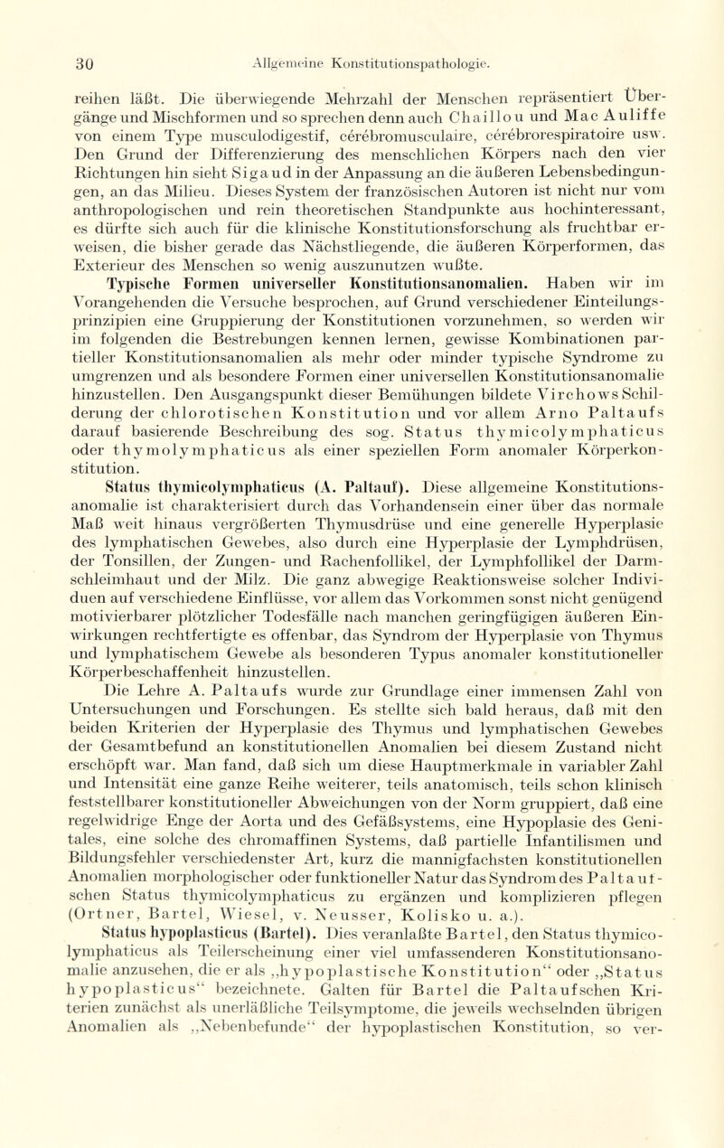 reihen läßt. Die überwiegende Mehrzahl der Menschen repräsentiert Über gänge und Mischformen und so sprechen denn auch Chaillo u und MacAuliffe von einem Type musculodigestif, cérébromuscidaire, cérébrorespiratoire usw. Den Grund der Differenzierung des menschlichen Körpers nach den vier Richtungen hin sieht Sigaud in der Anpassung an die äußeren Lebensbedingun gen, an das Milieu. Dieses System der französischen Autoren ist nicht nur vom anthropologischen und rein theoretischen Standpunkte aus hochinteressant, es dürfte sich auch für die klinische Konstitutionsforschung als fruchtbar er weisen, die bisher gerade das Nächstliegende, die äußeren Körperformen, das Exterieur des Menschen so wenig auszunutzen wußte. Typische Formen universeller Konstitutionsanoinalien. Haben wir im Vorangehenden die Versuche besprochen, auf Grund verschiedener Einteilungs prinzipien eine Gruppierung der Konstitutionen vorzunehmen, so werden wir im folgenden die Bestrebungen kennen lernen, gewisse Kombinationen par tieller Konstitutionsanomalien als mehr oder minder typische Syndrome zu umgrenzen und als besondere Formen einer universellen Konstitutionsanomalie hinzustellen. Den Ausgangspunkt dieser Bemühungen bildete VirchowsSchil derung der chlorotischen Konstitution und vor allem Arno Paltaufs darauf basierende Beschreibung des sog. Status thymicolymphaticus oder thymolymphaticus als einer speziellen Form anomaler Körperkon stitution. Status thymicolymphaticus (A. Paltauf). Diese allgemeine Konstitutions- anomalie ist charakterisiert durch das Vorhandensein einer über das normale Maß weit hinaus vergrößerten Thymusdrüse und eine generelle Hyperplasie des lymphatischen Gewebes, also durch eine Hyperplasie der Lymphdrüsen, der Tonsillen, der Zungen- und Rachenfollikel, der Lymphfollikel der Darm schleimhaut und der Milz. Die ganz abwegige Reaktionsweise solcher Indivi duen auf verschiedene Einflüsse, vor allem das Vorkommen sonst nicht genügend motivierbarer plötzlicher Todesfälle nach manchen geringfügigen äußeren Ein wirkungen rechtfertigte es offenbar, das Syndrom der Hyperplasie von Thymus und lymphatischem Gewebe als besonderen Typus anomaler konstitutioneller Körperbeschaffenheit hinzustellen. Die Lehre A. Paltaufs wurde zur Grundlage einer immensen Zahl von Untersuchungen und Forschungen. Es stellte sich bald heraus, daß mit den beiden Kriterien der Hyperplasie des Thymus und lymphatischen Gewebes der Gesamtbefund an konstitutionellen Anomalien bei diesem Zustand nicht erschöpft war. Man fand, daß sich um diese Hauptmerkmale in variabler Zahl und Intensität eine ganze Reihe weiterer, teils anatomisch, teils schon klinisch feststellbarer konstitutioneller Abweichungen von der Norm gruppiert, daß eine regelwidrige Enge der Aorta und des Gefäßsystems, eine Hypoplasie des Geni tales, eine solche des chromaffinen Systems, daß partielle Infantilismen und Bildungsfehler verschiedenster Art, kurz die mannigfachsten konstitutionellen Anomalien morphologischer oder funktioneller Natur das Syndrom des P a 11 a u t - sehen Status thymicolymphaticus zu ergänzen und komplizieren pflegen (Ortner, Bartel, Wiesel, v. Neusser, Kolisko u. a.). Status hypoplasticus (Bartel). Dies veranlaßte Bartel, den Status thymico lymphaticus als Teilerscheinung einer viel umfassenderen Konstitutionsano malie anzusehen, die er als „hypoplastische Konstitution oder ,,Status hypoplasticus bezeichnete. Galten für Bartel die Paltaufschen Kri terien zunächst als unerläßliche TeilsymjDtome, die jeweils wechselnden übrigen Anomalien als ,,Nebenbefunde der hypoplastischen Konstitution, so ver-