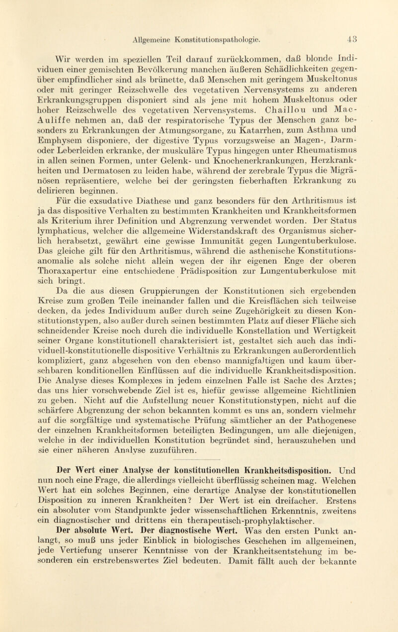 Allgemeine Konstitutionspathologie. 4 0 O Wir werden im speziellen Teil darauf zurückkommen, daß blonde Indi viduen einer gemischten Bevölkerung manchen äußeren Schädlichkeiten gegen über empfindlicher sind als brünette, daß Menschen mit geringem Muskeltonus oder mit geringer Reizschwelle des vegetativen Nervensystems zu anderen Erkrankungsgruppen disponiert sind als jene mit hohem Muskeltonus oder hoher Reizschwelle des vegetativen Nervensystems. Chaillou und Mac- Auliffe nehmen an, daß der respiratorische Typus der Menschen ganz be sonders zu Erkrankungen der Atmungsorgane, zu Katarrhen, zum Asthma und Emphysem disponiere, der digestive Typus vorzugsweise an Magen-, Darm oder Leberleiden erkranke, der muskuläre Typus hingegen unter Rheumatismus in allen seinen Formen, unter Gelenk- und Knochenerkrankungen, Herzkrank heiten und Dermatosen zu leiden habe, während der zerebrale Typus die Migrä nösen repräsentiere, welche bei der geringsten fieberhaften Erkrankung zu delirieren beginnen. Für die exsudative Diathese und ganz besonders für den Arthritismus ist ja das dispositive Verhalten zu bestimmten Krankheiten und Krankheitsformen als Kriterium ihrer Definition und Abgrenzung verwendet worden. Der Status lymphaticus, welcher die allgemeine Widerstandskraft des Organismus sicher lich herabsetzt, gewährt eine gewisse Immunität gegen Lungentuberkulose. Das gleiche gilt für den Arthritismus, während die asthenische Konstitutions anomalie als solche nicht allein wegen der ihr eigenen Enge der oberen Thoraxapertur eine entschiedene Prädisposition zur Lungentuberkulose mit sich bringt. Da die aus diesen Gruppierungen der Konstitutionen sich ergebenden Kreise zum großen Teile ineinander fallen und die Kreisflächen sich teilweise decken, da jedes Individuum außer durch seine Zugehörigkeit zu diesen Kon stitutionstypen, also außer durch seinen bestimmten Platz auf dieser Fläche sich schneidender Kreise noch durch die individuelle Konstellation und Wertigkeit seiner Organe konstitutionell charakterisiert ist, gestaltet sich auch das indi viduell-konstitutionelle dispositive Verhältnis zu Erkrankungen außerordentlich kompliziert, ganz abgesehen von den ebenso mannigfaltigen und kaum über sehbaren konditionellen Einflüssen auf die individuelle Krankheitsdisposition. Die Analyse dieses Komplexes in jedem einzelnen Falle ist Sache des Arztes; das uns hier vorschwebende Ziel ist es, hiefür gewisse allgemeine Richtlinien zu geben. Nicht auf die Aufstellung neuer Konstitutionstypen, nicht auf die schärfere Abgrenzung der schon bekannten kommt es uns an, sondern vielmehr auf die sorgfältige und systematische Prüfung sämtlicher an der Pathogenese der einzelnen Krankheitsformen beteiligten Bedingungen, um alle diejenigen, welche in der individuellen Konstitution begründet sind, herauszuheben und sie einer näheren Analyse zuzuführen. Der Wert einer Analyse der konstitutionellen Krankheitsdisposition. Und nun noch eine Frage, die allerdings vielleicht überflüssig scheinen mag. Welchen Wert hat ein solches Beginnen, eine derartige Analyse der konstitutionellen Disposition zu inneren Krankheiten? Der Wert ist ein dreifacher. Erstens ein absoluter vom Standpunkte jeder wissenschaftlichen Erkenntnis, zweitens ein diagnostischer und drittens ein therapeutisch-prophylaktischer. Der absolute Wert. Der diagnostische Wert. Was den ersten Punkt an langt, so muß uns jeder Einblick in biologisches Geschehen im allgemeinen, jede Vertiefung unserer Kenntnisse von der Krankheitsentstehung im be sonderen ein erstrebenswertes Ziel bedeuten. Damit fällt auch der bekannte