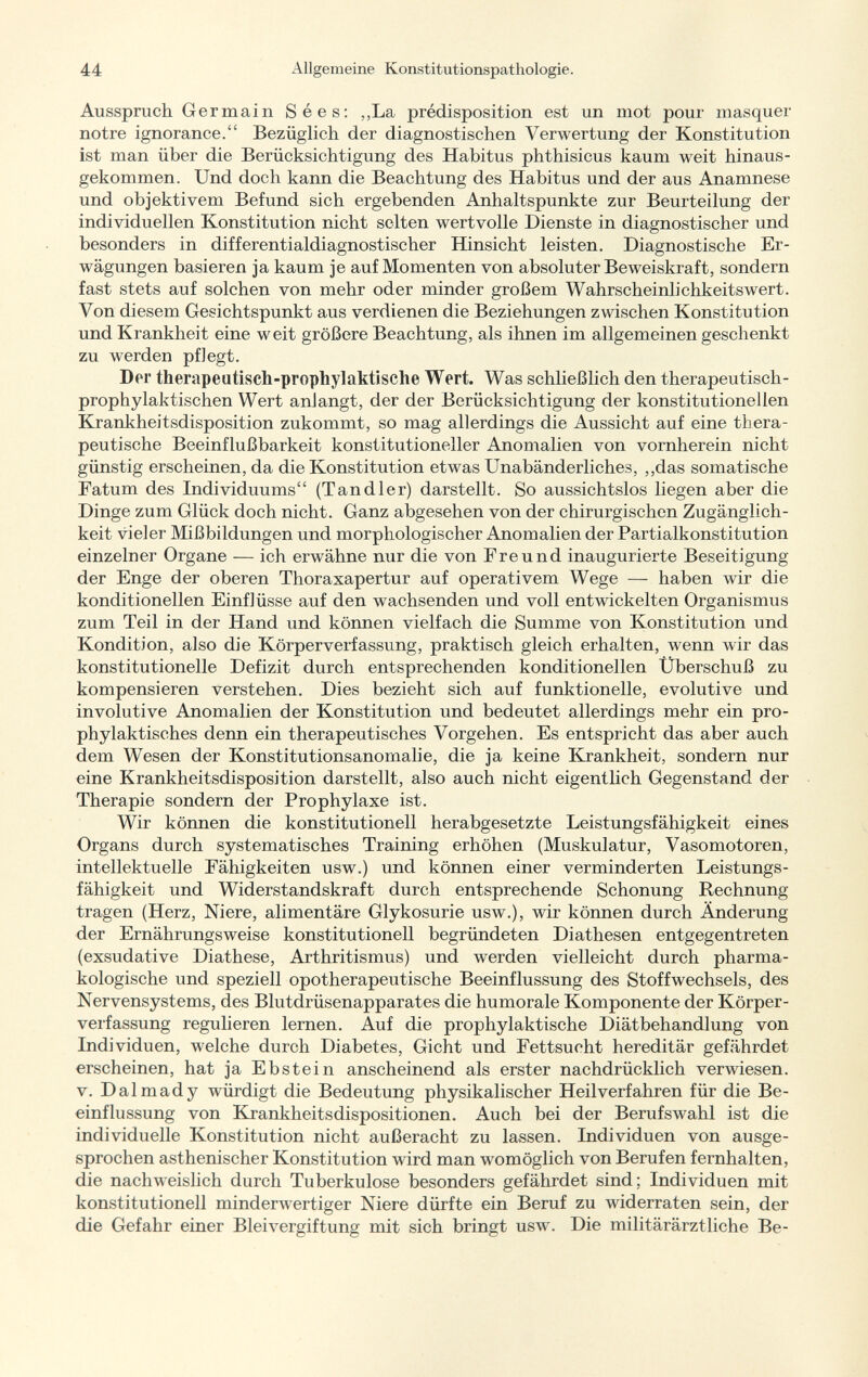 Ausspruch Germain Sees: „La prédisposition est un mot pour masquer notre ignorance. Bezüglich der diagnostischen Verwertung der Konstitution ist man über die Berücksichtigung des Habitus phthisicus kaum weit hinaus gekommen. Und doch kann die Beachtung des Habitus und der aus Anamnese und objektivem Befund sich ergebenden Anhaltspunkte zur Beurteilung der individuellen Konstitution nicht selten wertvolle Dienste in diagnostischer und besonders in differentialdiagnostischer Hinsicht leisten. Diagnostische Er wägungen basieren ja kaum je auf Momenten von absoluter Beweiskraft, sondern fast stets auf solchen von mehr oder minder großem Wahrscheinlichkeitswert. Von diesem Gesichtspunkt aus verdienen die Beziehungen zwischen Konstitution und Krankheit eine weit größere Beachtung, als ihnen im allgemeinen geschenkt zu werden pflegt. Der therapeutisch-prophylaktische Wert. Was schließlich den therapeutisch - prophylaktischen Wert anlangt, der der Berücksichtigung der konstitutionellen Krankheitsdisposition zukommt, so mag allerdings die Aussicht auf eine thera peutische Beeinflußbarkeit konstitutioneller Anomalien von vornherein nicht günstig erscheinen, da die Konstitution etwas Unabänderliches, „das somatische Fatum des Individuums (Tand 1er) darstellt. So aussichtslos liegen aber die Dinge zum Glück doch nicht. Ganz abgesehen von der chirurgischen Zugänglich keit vieler Mißbildungen und morphologischer Anomalien der Partialkonstitution einzelner Organe — ich erwähne nur die von Freund inaugurierte Beseitigung der Enge der oberen Thoraxapertur auf operativem Wege — haben wir die konditionellen Einflüsse auf den wachsenden und voll entwickelten Organismus zum Teil in der Hand und können vielfach die Summe von Konstitution und Kondition, also die Körperverfassung, praktisch gleich erhalten, wenn wir das konstitutionelle Defizit durch entsprechenden konditionellen Überschuß zu kompensieren verstehen. Dies bezieht sich auf funktionelle, evolutive und involutive Anomalien der Konstitution und bedeutet allerdings mehr ein pro phylaktisches denn ein therapeutisches Vorgehen. Es entspricht das aber auch dem Wesen der Konstitutionsanomalie, die ja keine Krankheit, sondern nur eine Krankheitsdisposition darstellt, also auch nicht eigentlich Gegenstand der Therapie sondern der Prophylaxe ist. Wir können die konstitutionell herabgesetzte Leistungsfähigkeit eines Organs durch systematisches Training erhöhen (Muskulatur, Vasomotoren, intellektuelle Fähigkeiten usw.) und können einer verminderten Leistungs fähigkeit und Widerstandskraft durch entsprechende Schonung Rechnung tragen (Herz, Niere, alimentäre Glykosurie usw.), wir können durch Änderung der Ernährungsweise konstitutionell begründeten Diathesen entgegentreten (exsudative Diathese, Arthritismus) und werden vielleicht durch pharma kologische und speziell opotherapeutische Beeinflussung des Stoffwechsels, des Nervensystems, des Blutdrüsenapparates die humorale Komponente der Körper verfassung regulieren lernen. Auf die prophylaktische Diätbehandlung von Individuen, welche durch Diabetes, Gicht und Fettsucht hereditär gefährdet erscheinen, hat ja Ebstein anscheinend als erster nachdrücklich verwiesen, v. Dal mad y würdigt die Bedeutung physikalischer Heilverfahren für die Be einflussung von Krankheitsdispositionen. Auch bei der Berufswahl ist die individuelle Konstitution nicht außeracht zu lassen. Individuen von ausge sprochen asthenischer Konstitution wird man womöglich von Berufen fernhalten, die nachweislich durch Tuberkulose besonders gefährdet sind; Individuen mit konstitutionell minderwertiger Niere dürfte ein Beruf zu widerraten sein, der die Gefahr einer Bleivergiftung mit sich bringt usw. Die militärärztliche Be-