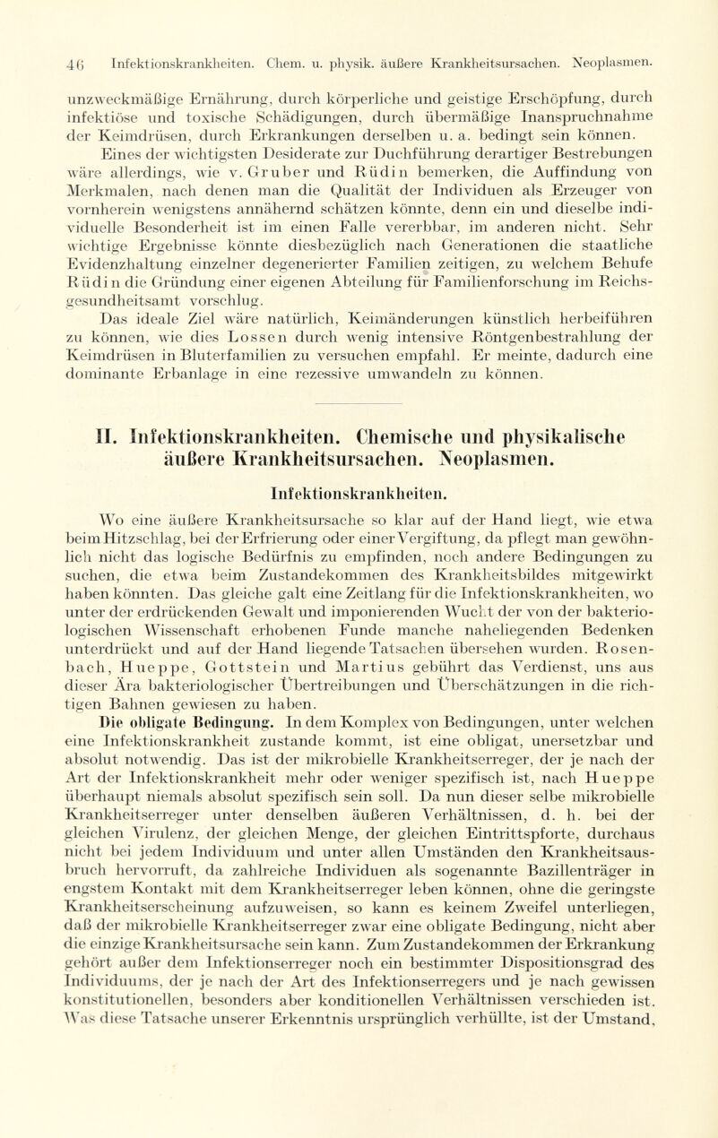 unzweckmäßige Ernährung, durch körperliche und geistige Erschöpfung, durch infektiöse und toxische Schädigungen, durch übermäßige Inanspruchnahme der Keimdrüsen, durch Erkrankungen derselben u. a. bedingt sein können. Eines der wichtigsten Desiderate zur Buchführung derartiger Bestrebungen wäre allerdings, wie v. Gruber und Riidin bemerken, die Auffindung von Merkmalen, nach denen man die Qualität der Individuen als Erzeuger von vornherein wenigstens annähernd schätzen könnte, denn ein und dieselbe indi viduelle Besonderheit ist im einen Falle vererbbar, im anderen nicht. Sehr wichtige Ergebnisse könnte diesbezüglich nach Generationen die staatliche Evidenzhaltung einzelner degenerierter Familien zeitigen, zu welchem Behufe Riidi n die Gründung einer eigenen Abteilung für Familienforschung im Reichs gesundheitsamt vorschlug. Das ideale Ziel wäre natürlich, Keimänderungen künstlich herbeiführen zu können, wie dies Lossen durch wenig intensive Röntgenbestrahlung der Keimdrüsen in Bluterfamilien zu versuchen empfahl. Er meinte, dadurch eine dominante Erbanlage in eine rezessive umwandeln zu können. II. Infektionskrankheiten. Chemische und physikalische äußere Krankheitsursachen. Neoplasmen. Infektionskrankheiten. Wo eine äußere Krankheitsursache so klar auf der Hand liegt, wie etwa beim Hitzschlag, bei der Erfrierung oder einer Vergiftung, da pflegt man gewöhn lich nicht das logische Bedürfnis zu empfinden, noch andere Bedingungen zu suchen, die etwa beim Zustandekommen des Krankheitsbildes mitgewirkt haben könnten. Das gleiche galt eine Zeitlang für die Infektionskrankheiten, wo unter der erdrückenden Gewalt und imponierenden Wucht der von der bakterio logischen Wissenschaft erhobenen Funde manche naheliegenden Bedenken unterdrückt und auf der Hand liegende Tatsachen übersehen wurden. Rosen bach, Hueppe, Gottstein und Martius gebührt das Verdienst, uns aus dieser Ära bakteriologischer Übertreibungen und Überschätzungen in die rich tigen Bahnen gewiesen zu haben. Die obligate Bedingung. In dem Komplex von Bedingungen, unter welchen eine Infektionskrankheit zustande kommt, ist eine obligat, unersetzbar und absolut notwendig. Das ist der mikrobielle Krankheitserreger, der je nach der Art der Infektionskrankheit mehr oder weniger spezifisch ist, nach Hueppe überhaupt niemals absolut spezifisch sein soll. Da nun dieser selbe mikrobielle Krankheitserreger unter denselben äußeren Verhältnissen, d. h. bei der gleichen Virulenz, der gleichen Menge, der gleichen Eintrittspforte, durchaus nicht bei jedem Individuum und unter allen Umständen den Krankheitsaus bruch hervorruft, da zahlreiche Individuen als sogenannte Bazillenträger in engstem Kontakt mit dem Krankheitserreger leben können, ohne die geringste Krankheitserscheinung aufzuweisen, so kann es keinem Zweifel unterliegen, daß der mikrobielle Krankheitserreger zwar eine obligate Bedingung, nicht aber die einzige Krankheitsursache sein kann. Zum Zustandekommen der Erkrankung gehört außer dem Infektionserreger noch ein bestimmter Dispositionsgrad des Individuums, der je nach der Art des Infektionserregers und je nach gewissen konstitutionellen, besonders aber konditionellen Verhältnissen verschieden ist. Was diese Tatsache unserer Erkenntnis ursprünglich verhüllte, ist der Umstand,