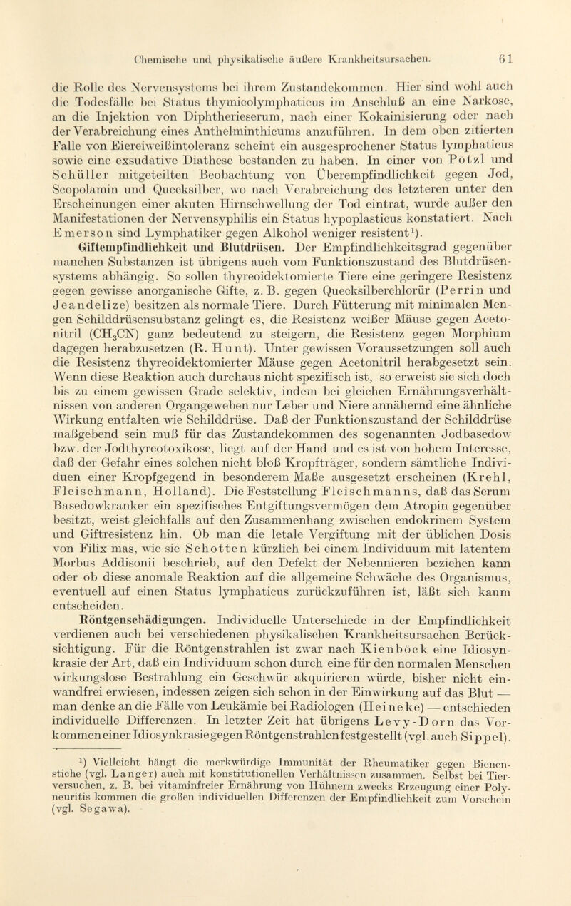 die Rolle des Nervensystems bei ihrem Zustandekommen. Hier sind «ohi auch die Todesfälle bei ¡Status thymicolymphaticus im Anschluß an eine Narkose, an die Injektion von Diphtherieserum, nach einer Kokainisierung oder nach der Verabreichung eines Anthelminthicums anzuführen. In dem oben zitierten Falle von Eiereiweißintoleranz scheint ein ausgesprochener Status lymphaticus sowie eine exsudative Diathese bestanden zu haben. In einer von Pötzl und Schüller mitgeteilten Beobachtung von Überempfindlichkeit gegen Jod, Scopolamin und Quecksilber, wo nach Verabreichung des letzteren unter den Erscheinungen einer akuten Hirnschwellung der Tod eintrat, wurde außer den Manifestationen der Nervensyphilis ein Status hypoplasticus konstatiert. Nach Emerson sind Lymphatiker gegen Alkohol weniger resistent 1 ). Griftempfindlichkeit lind Blutdrüsen. Der Empfindlichkeitsgrad gegenüber manchen Subst anzen ist übrigens auch vom Funktionszustand des Blutdrüsen - systems abhängig. So sollen thyreoidektomierte Tiere eine geringere Resistenz gegen gewisse anorganische Gifte, z.B. gegen Quecksilberchlorür (Perrin und Je a nde Ii ze) besitzen als normale Tiere. Durch Fütterung mit minimalen Men gen Schilddrüsensubstanz gelingt es, die Resistenz weißer Mäuse gegen Aceto- nitril (CHgCN) ganz bedeutend zu steigern, die Resistenz gegen Morphium dagegen herabzusetzen (R. Hunt). Unter gewissen Voraussetzungen soll auch die Resistenz thyreoidektomierter Mäuse gegen Acetonitril herabgesetzt sein. Wenn diese Reaktion auch durchaus nicht spezifisch ist, so erweist sie sich doch bis zu einem gewissen Grade selektiv, indem bei gleichen Ernährungsverhält nissen von anderen Organgeweben nur Leber und Niere annähernd eine ähnliche Wirkung entfalten wie Schilddrüse. Daß der Funktionszustand der Schilddrüse maßgebend sein muß für das Zustandekommen des sogenannten Jodbasedow bzw. der Jodthyreotoxikose, liegt auf der Hand und es ist von hohem Interesse, daß der Gefahr eines solchen nicht bloß Kropfträger, sondern sämtliche Indivi duen einer Kropfgegend in besonderem Maße ausgesetzt erscheinen (Kr e hl, Fleischmann, Holland). Die Feststellung Fleischmanns, daß das Serum Basedowkranker ein spezifisches Entgiftungsvermögen dem Atropin gegenüber besitzt, weist gleichfalls auf den Zusammenhang zwischen endokrinem System und Giftresistenz hin. Ob man die letale Vergiftung mit der üblichen Dosis von Filix mas, wie sie Schotten kürzlich bei einem Individuum mit latentem Morbus Addisonii beschrieb, auf den Defekt der Nebennieren beziehen kann oder ob diese anomale Reaktion auf die allgemeine Schwäche des Organismus, eventuell auf einen Status lymphaticus zurückzuführen ist, läßt sich kaum entscheiden. Röntgenschädigungen. Individuelle Unterschiede in der Empfindlichkeit verdienen auch bei verschiedenen physikalischen Krankheitsursachen Berück sichtigung. Für die Röntgenstrahlen ist zwar nach Kienböck eine Idiosyn krasie der Art, daß ein Individuum schon durch eine für den normalen Menschen wirkungslose Bestrahlung ein Geschwür akquirieren würde, bisher nicht ein wandfrei erwiesen, indessen zeigen sich schon in der Einwirkung auf das Blut -— man denke an die Fälle von Leukämie bei Radiologen (Hei ne ke) — entschieden individuelle Differenzen. In letzter Zeit hat übrigens Levy-Dorn das Vor kommen einer Idiosynkrasie gegen Röntgenstrahlen festgestellt (vgl. auch S i p p e 1). 1 ) Vielleicht hängt die merkwürdige Immunität der Rheumatiker gegen Bienen stiche (vgl. Langer) auch mit konstitutionellen Verhältnissen zusammen. Selbst bei Tier versuchen, z. B. bei vitaminfreier Ernährung von Hühnern zwecks Erzeugung einer Poly neuritis kommen die großen individuellen Differenzen der Empfindlichkeit zum Vorschein (vgl. Segawa).