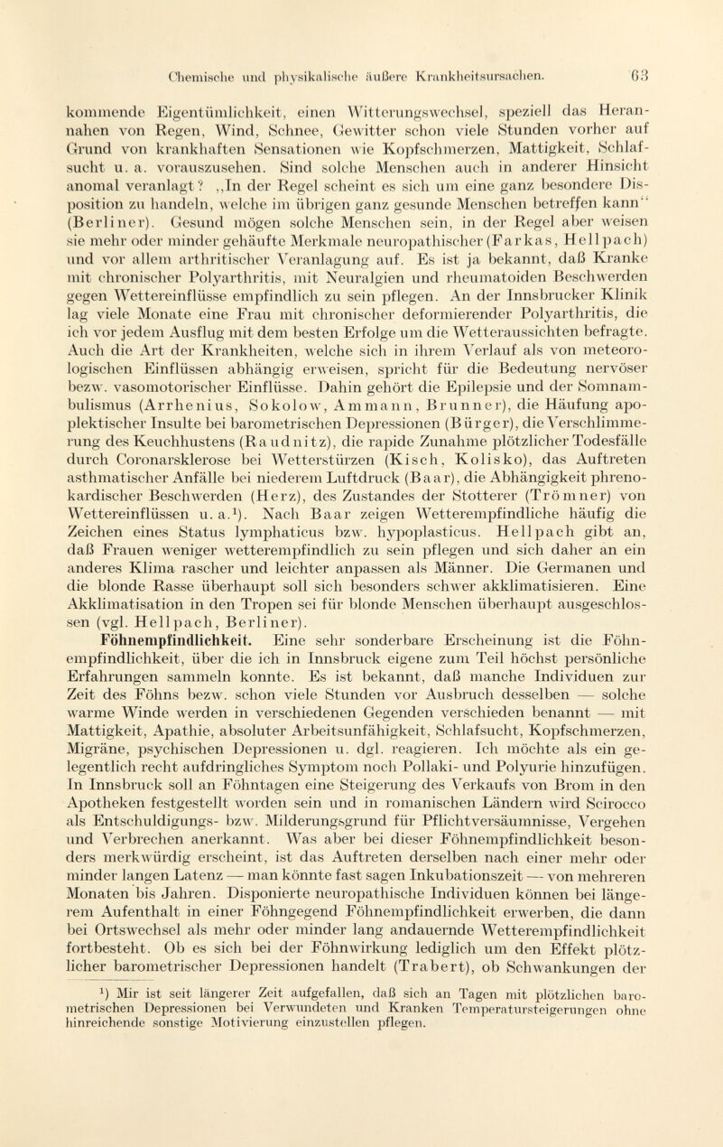 kommende Eigentümlichkeit, einen Witterungswechsel, speziell das Heran nahen von Regen, Wind, Schnee, Gewitter schon viele Stunden vorher auf Grund von krankhaften Sensationen Avie Kopfschmerzen, Mattigkeit, Schlaf sucht u. a. vorauszusehen. Sind solche Menschen auch in anderer Hinsicht anomal veranlagt? ,,In der Regel scheint es sich um eine ganz besondere Dis position zu handeln, welche im übrigen ganz gesunde Menschen betreffen kann  (Berliner). Gesund mögen solche Menschen sein, in der Regel aber weisen sie mehr oder minder gehäufte Merkmale neuropathischer (Far kas, Hell pach) und vor allem arthritischer Veranlagung auf. Es ist ja bekannt, daß Kranke mit chronischer Polyarthritis, mit Neuralgien und rheumatoiden Beschwerden gegen Wettereinflüsse empfindlich zu sein pflegen. An der Innsbrucker Klinik lag viele Monate eine Frau mit chronischer deformierender Polyarthritis, die ich vor jedem Ausflug mit dem besten Erfolge um die Wetteraussichten befragte. Auch die Art der Krankheiten, welche sich in ihrem Verlauf als von meteoro logischen Einflüssen abhängig erweisen, spricht für die Bedeutung nervöser bezw. vasomotorischer Einflüsse. Dahin gehört die Epilepsie und der Somnam bulismus (Arrhenius, Sokolow, Ammann, Brunner), die Häufung apo- plektischer Insulte bei barometrischen Depressionen (B ürger), die Verschlimme rung des Keuchhustens (Raudnitz), die rapide Zunahme plötzlicher Todesfälle durch Coronarsklerose bei Wetterstürzen (Kisch, Kolisko), das Auftreten asthmatischer Anfälle bei niederem Luftdruck (Baar), die Abhängigkeit phreno- kardischer Beschwerden (Herz), des Zustandes der Stotterer (Trömner) von Wettereinflüssen u. a. 1 ). Nach Baar zeigen Wetterempfindliche häufig die Zeichen eines Status lymphaticus bzw. hypoplasticus. Hell pach gibt an, daß Frauen weniger wetterempfindlich zu sein pflegen und sich daher an ein anderes Klima rascher und leichter anpassen als Männer. Die Germanen und die blonde Rasse überhaupt soll sich besonders schwer akklimatisieren. Eine Akklimatisation in den Tropen sei für blonde Menschen überhaupt ausgeschlos sen (vgl. Hellpach, Berliner). Föhnempfindlichkeit. Eine sehr sonderbare Erscheinung ist die Föhn empfindlichkeit, über die ich in Innsbruck eigene zum Teil höchst persönliche Erfahrungen sammeln konnte. Es ist bekannt, daß manche Individuen zur Zeit des Föhns bezw. schon viele Stunden vor Ausbruch desselben — solche warme Winde werden in verschiedenen Gegenden verschieden benannt — mit Mattigkeit, Apathie, absoluter Arbeitsunfähigkeit, Schlafsucht, Kopfschmerzen, Migräne, psychischen Depressionen u. dgl. reagieren. Ich möchte als ein ge legentlich recht aufdringliches Symptom noch Pollaki- und Polyurie hinzufügen. In Innsbruck soll an Föhntagen eine Steigerung des Verkaufs von Brom in den Apotheken festgestellt worden sein und in romanischen Ländern wird Scirocco als Entschuldigungs- bzw. Milderungsgrund für Pflichtversäumnisse, Vergehen und Verbrechen anerkannt. Was aber bei dieser Föhnempfindlichkeit beson ders merkwürdig erscheint, ist das Auftreten derselben nach einer mehr oder minder langen Latenz — man könnte fast sagen Inkubationszeit — von mehreren Monaten bis Jahren. Disponierte neuropathische Individuen können bei länge rem Aufenthalt in einer Föhngegend Föhnempfindlichkeit erwerben, die dann bei Ortswechsel als mehr oder minder lang andauernde Wetterempfindlichkeit fortbesteht. Ob es sich bei der Föhnwirkung lediglich um den Effekt plötz licher barometrischer Depressionen handelt (Trabert), ob Schwankungen der *) Mir ist seit längerer Zeit aufgefallen, daß sich an Tagen mit plötzlichen baro metrischen Depressionen bei Verwundeten und Kranken Temperatursteigerungen ohne hinreichende sonstige Motivierung einzustellen pflegen.