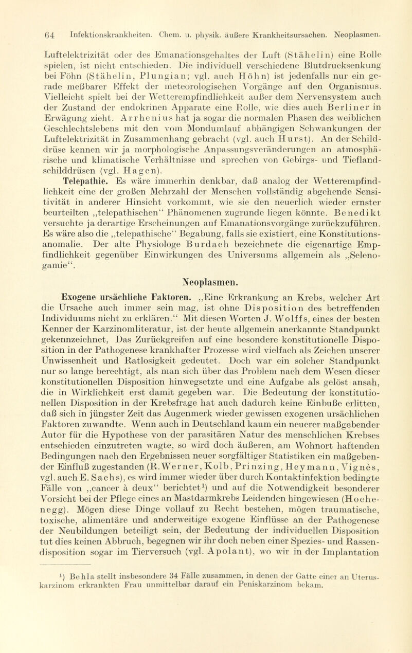 Luftelektrizität oder des Emanationsgehaltes der Luft (Stähelin) eine Rolle spielen, ist nicht entschieden. Die individuell verschiedene Blutdrucksenkung bei Föhn (Stähelin, Plungian; vgl. auch Höhn) ist jedenfalls nur ein ge rade meßbarer Effekt der meteorologischen Vorgänge auf den Organismus. Vielleicht spielt bei der Wetterempfindlichkeit außer dem Nervensystem auch der Zustand der endokrinen Apparate eine Eolle, wie dies auch Berliner in Erwägung zieht. Arrhenius hat ja sogar die normalen Phasen des weiblichen Geschlechtslebens mit den vom Mondumlauf abhängigen Schwankungen der Luftelektrizität in Zusammenhang gebracht (vgl. auch Hurst). An der Schild drüse kennen wir ja morphologische Anpassungsveränderungen an atmosphä rische und klimatische Verhältnisse und sprechen von Gebirgs- und Tiefland schilddrüsen (vgl. Hagen). Telepathie. Es wäre immerhin denkbar, daß analog der Wetterempfind lichkeit eine der großen Mehrzahl der Menschen vollständig abgehende Sensi- tivität in anderer Hinsicht vorkommt, wie sie den neuerlich wieder ernster beurteilten „telepathischen Phänomenen zugrunde liegen könnte. Benedikt versuchte ja derartige Erscheinungen auf Emanations Vorgänge zurückzuführen. Es wäre also die „telejDathische Begabung, falls sie existiert, eine Konstitutions anomalie. Der alte Physiologe Burdach bezeichnete die eigenartige Emp findlichkeit gegenüber Einwirkungen des Universums allgemein als „Seleno- gamie. Neoplasmen. Exogene ursächliche Faktoren. „Eine Erkrankung an Krebs, welcher Art die Ursache auch immer sein mag, ist ohne Disposition des betreffenden Individuums nicht zu erklären. Mit diesen Worten J. Wolff s, eines der besten Kenner der Karzinomliteratur, ist der heute allgemein anerkannte Standpunkt gekennzeichnet, Das Zurückgreifen auf eine besondere konstitutionelle Dispo sition in der Pathogenese krankhafter Prozesse wird vielfach als Zeichen unserer Unwissenheit und Ratlosigkeit gedeutet. Doch war ein solcher Standpunkt nur so lange berechtigt, als man sich liber das Problem nach dem Wesen dieser konstitutionellen Disposition hinwegsetzte und eine Aufgabe als gelöst ansah, die in Wirklichkeit erst damit gegeben war. Die Bedeutung der konstitutio nellen Disposition in der Krebsfrage hat auch dadurch keine Einbuße erlitten, daß sich in jüngster Zeit das Augenmerk wieder gewissen exogenen ursächlichen Faktoren zuwandte. Wenn auch in Deutschland kaum ein neuerer maßgebender Autor für die Hypothese von der parasitären Natur des menschlichen Krebses entschieden einzutreten wagte, so wird doch äußeren, am Wohnort haftenden Bedingungen nach den Ergebnissen neuer sorgfältiger Statistiken ein maßgeben der Einfluß zugestanden (R.Werner, Kolb, Prinzing, Hey mann, Vignès, vgl. auch E. Sach s), es wird immer wieder über durch Kontaktinfektion bedingte Fälle von ,,cancer à deux berichtet 1 ) und auf die Notwendigkeit besonderer Vorsicht bei der Pflege eines an Mastdarmkrebs Leidenden hingewiesen (Hoche- negg). Mögen diese Dinge vollauf zu Recht bestehen, mögen traumatische, toxische, alimentäre und anderweitige exogene Einflüsse an der Pathogenese der Neubildungen beteiligt sein, der Bedeutung der individuellen Disposition tut dies keinen Abbruch, begegnen wir ihr doch neben einer Spezies- und Rassen disposition sogar im Tierversuch (vgl. Apolant), wo wir in der Implantation *) Be hl a stellt insbesondere 34 Fälle zusammen, in denen der Gatte einer an Uterus karzinom erkrankten Frau unmittelbar darauf ein Peniskarzinom bekam.