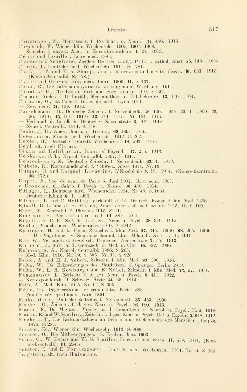 Ohristinger, M., Monatsschr. f. Psychiatr. u. Neurol. 34, 456. 1913. Chvostek, F., Wiener klin. Wochenschr. 1905, 1907, 1908. — Zeitschr. f. angew. Anat. u. Konstitutionslehre I, 27. 1913. Cénar und Douillet, Loire méd. 1885. ('¡accio und Scaglione, Zieglers Beiträge z. allg. Path. u. pathol. Anat. 55. 146. 1912. Citron, J., Deutsche med. Wochenschr. 1911, S. 1781. Clark, L. P. und E. A. Sharp, Journ. of nervous and mental diseas. 40. 633. 1913. (Kongreßzentralbl. 8, 478.) Clarke und Groves, Brit. med. Journ. 1909, 11, 8. 737. Cords, R., Die Adrenalinmydriasis. J. Bergmann, Wiesbaden 1911. Coriat, J. H., The Boston Med. and Surg. Journ. 1910, S. 992. Cramer, Archiv f. Orthopäd., Mechanother. u. Unfallchirurg. 13, 170. 1914. Crouzon, O., 12. Congrès franc, de méd. Lyon 1911. Rev. neur. 24. 109. 1912. Curschmann, H., Deutsche Zeitschr. f. Nervenheilk. 28, 400. 1905; 31, 1. 1906; 39, 36. 1910; 45, 161. 1912; 53, 114. 1915; 54, 184. 1915. — Verhandl. d. Gesellsch. Deutscher Nervenärzte 6, 107. 1912. Neurol. Centralbl. 1914, S. 148. Cushing, H., Amer. Journ. of Insanity 69, 965. 1914. Determann, Münch, med. Wochenschr. 1912, S. 202. Dexler, H., Deutsche tierärztl. Wochenschr. 18, 593. 1910. Deyl, zit. nach Flatau. Dixon und Halliburton, Journ. of Physiol. 4T, 215. 1913. Dobberke, J. L., Neurol. Centralbl. 1897, S. 1041. Dobrochotow, M., Deutsche Zeitschr. f. Nervenheilk. 49, 1. 1913. Dubois, R., Korrespondenzbl. f. Schweiz. Ärzte 1911, Nr. 19. Dumas, G. und Laignel - Lavastine, L'Encéphale 9, 19. 1914. (Kongreßzentralbl. 1«. 172.) Du pré, E., Soc. de neur. de Paris 6. Juni 1907. Rev. neur. 1907. v. Economo, C., Jahrb. f. Psych, u. Neurol. 36. 418. 1914. Edinger, L., Deutsche med. Wochenschr. 1904, Nr. 45, S. 1633. Deutsche Klinik 6, 1. 1906. Edinger, L. und C. Helbing, Verhandl. d. 16. Deutsch. Kongr. f. inn. Med. 1898. E.dsall, D. L. und J. H. Means, Amer. Journ. of med. scienc. 1915, II, S. 169. Eiger, M., Zentralbl. f. Physiol. 1915, S. 11. Emerson, H.. Arch, of intern, med. 14, 881. 1914. Engelhard, C. F., Zeitschr. f. d. ges. Neur. u. Psych. 28, 319. 1915. Enslin, Münch, med. Wochenschr. 1910, S. 2242. Eppinger, II. und L. Hess, Zeitschr. f. klin. Med. 6Î. 345. 1909; 68, 205. 1909. Die Vagotonie. v. Noordens Samml. klin. Abhandl. Nr. 9 u. 10, 1910. Erb, W., Verhandl. d. Gesellsch. Deutscher Nervenärzte 7, 55. 1913. Erdheim, J., Mitt. a. d. Grenzgeb. d. Med. u. Chir. 16. 632. 1906. Eulenburg, A., Neurol. Centralbl. 1886, S. 265. — Med. Klin. 1916, Nr. 19, S. 505; Nr..35, S. 926. Faber, A. und H. J. Schon, Zeitschr. f. klin. Med. 83, 390. 1916. Falta, W. Die Erkrankungen der Blutdrüsen. J. Springer, Berlin 1913. Falta, W., L. II. Newburgh und E. Nobel, Zeitschr. f. klin. Med. 72, 97. 1911. Fankhauser, E., Zeitschr. f. d. ges. Neur. u. Psych. 8, 413. 1912. — Korrespondenzbl. f. Schweiz. Ärzte 44, 65. 1914. Fein, A., Med. Klin. 1915, Nr. 11, S. 305. Féré, Ch., Dégénérescence et criminalité. Paris 1888. — Famille névropathique. Paris 1894. Finkelnburg, Deutsche Zeitschr. f. Nervenheilk. 35, 453. 1908. Fischer, O., Zeitschr. f. d. ges. Neur. u. Psych. 16, 120. 1913. Flat au, E., Die Migräne. Monogr. a. d. Gesamtgeb. d. Neurol, u. Psych. H. 2, 1912. Flatau, E. und W. Sterli ng, Zeitschr. f. d. ges. Neur. u. Psych. Ref. u. Ergebn. 5, 648. 1912. Flechsig, P., Die Leitungsbahnen im Gehirn und Rückenmark des Menschen Leipzig; 1876, S. 287. Förster, Ed., Wiener klin. Wochenschr. 1913, S. 2060. Förster, O., Die Mitbewegungen. G. Fischer, Jena 1903. Folin, O., W. Denis und W. G. Smillie, Journ. of biol. ehem. 1?, 519. 1914. (Kon greßzentralbl. 11, 254.) Forster, E. und E. Tomasezewski, Deutsche med. Wochenschr. 1914, Nr. 14, S. 694 Fragstein, zit. nach Hui s mans.