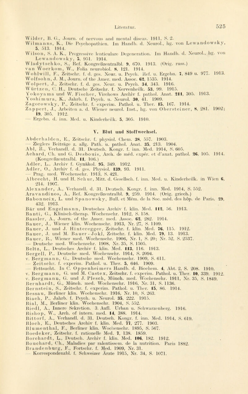 W ilder, B. G., Journ. of nervous and mental diseas. 1911, S. 2. Wilmanns, K.. Die Psychopathien. Im Handb. d. Neurol., hg. von Lewandowsky, 5. 513. 1914. Wilson, S. A. K., Progressive lenticulare Degeneration. Im Handb. d. Neurol., hg. von Lewandowsky, 5, 951. 1914. Wladytschko, S., Ref. Kongreßzentralbl. », 670. 1913. (Orig. russ.) van Woerkom, W., Folia neurobiol. 8, 121. 1914. Wohlwill, F., Zeit.sehr. f. d. ges. Neur. u. Psych. Ref. u. Ergebn. 7, 849 u. 977. 1913. Wolf söhn, J. M., Journ. of the Amer. med. Assoc. 62, 1535. 1914. Wolpert, Zeitschr. f. d. ges. Neur. u. Psych. 34, 343. 1916. Wiirtzen, C. H., Deutsche Zeitschr. f. Nervenheilk. 53. 99. 1915. Yokoyama und W. Fischer, Virchows Archiv f. pathol. Anat. 211, 305. 1913. Yoshimura, K., Jahrb. f. Psych, u. Neurol. 30, 41. 1909. Zagorowsky, P., Zeitschr. f. experim. Pathol. u. Ther. 15, 167. 1914. Zap pert, J., Arbeiten a. d. Wiener neurol. Inst., hg. von Obersteiner, 8, 281. 1902; 19, 305. 1912. — Ergebn. d. inn. Med. u. Kinderheilk. 5, 305. 1910. Y. Blut und Stoffwechsel. Abderhalden, E., Zeitschr. f. physiol. Chem. 38, 557. 1903. Zieglers Beiträge z. allg. Path. u. pathol. Anat. 35, 213. 1904. Abi, R., Verhandl. d. 31. Deutsch. Kongr. f. inn. Med. 1914, S. 605. Achard, Ch. und G. Desboiiis, Arch, de méd. expér. et d'anat. pathol. 26, 105. 1914. (Kongreßzentralbl. 11, 106.) Adler, L., Archiv f. Gynäkol. 95, 349. 1912. Adler, O., Archiv f. d. ges. Physiol. 139, 93. 1911. — Prag. med. Wochenschr. 1913, S. 421. Albrecht, H. und H. Schur, Mitt. d. Gesellsch. f. inn. Med. u. Kinderheilk. in Wien 6, 214. 1907. Alexander, A., Verhandl. d. 31. Deutsch. Kongr. f. inn. Med. 1914, S. 552. Aravandinos, A., Ref. Kongreßzentralbl. 9, 259. 1914. (Orig. griech.) Babonneix, L. und Spanowsky, Bull, et Mém. de la Soc. méd. des hôp. de Paris. 29, 432. 1913. Bär und Engelmann, Deutsches Archiv f. klin. Med. 112, 56. 1913. Banti, G., Klinisch-therap. Wochenschr. 1912, S. 158. Bassler, A., Journ. of the Amer. med. Assoc. 62, 282. 1914. Bauer, J., Wiener klin. Wochenschr. 1913, Nr. 27, S. 1109. Bauer, J. und J. Hinteregger, Zeitschr. f. klin. Med. Í6. 115. 1912. Bauer, J. und M. Bauer-Jokl, Zeitschr. f. klin. Med. 19, 13. 1913. Bauer, R., Wiener med. Wochenschr. 1906, Nr. 1, S. 20; Nr. 52, S. 2537. — Deutsche med. Wochenschr. 1908, Nr. 35, S. 1505. Beltz, L., Deutsches Archiv f. klin. Med. 113, 116. 1913. Bergeil, P., Deutsche med. Wochenschr. 1914, S. 2094. v. Bergmann, G., Deutsche med. Wochenschr. 1909, S. 611. — Zeitschr. f. experim. Pathol. u. Ther. 5, 646. 1909. Fettsucht. In C. Oppenheimers Handb. d. Biochem. 4, Abt. 2, S. 208. 1910. v. Bergmann, G. und M. Castex, Zeitschr. f. experim. Pathol. u. Ther. 10, 339. 1912. v. Bergmann, G. und J. Plesch, Münch, med. Wochenschr. 1911, Nr. 35, S. 1849. Bernhardt, G., Münch, med. Wochenschr. 1916, Nr. 31, S. 1136. Bernstein, S., Zeitschr. f. experim. Pathol. u. Ther. 15, 86. 1914. Bessau, Berliner klin. Wochenschr. 1916, Nr. 10, S. 263. Biadi, P., Jahrb. f. Psych, u. Neurol. 35, 222. 1915. Bial, M, Berliner klin. Wochenschr. 1904, S. 552. Biedl, A., Innere Sekretion. 3. Aufl. Urban u. Schwarzenberg. 1916. Bishop, W., Arch, of intern, med. 14, 388. 1914. Bittorf, A., Verhandl. d. 31. Deutsch. Kongr. f. inn. Med. 1914, S. 619. Bloch, E., Deutsches Archiv f. klin. Med. 77, 277. 1903. Blumenthal, F., Berliner klin. Wochenschr. 1895, S. 567. Boedeker, Zeitschr. f. rationelle Med. 7, 138. 1859. Borchardt, L., Deutsch. Archiv f. klin. Med. 106, 182. 1912. Bouchard, Ch., Maladies par ralentissem. de la nutrition. Paris 1882. Brandenburg, F., Fortschr. f. Med. 1909, Nr. 31. Korrespondenz!:)], f. Schweizer Ärzte 1915, Nr. 34, S. 1071.