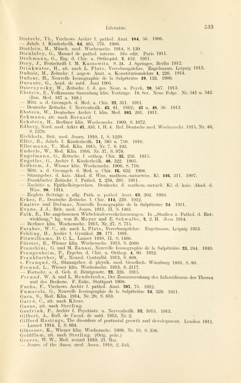 Di e ter le, Th., Virchows Archiv f. pathol. Anat. 184, 56. 1906. — Jahrb. f. Kinderheilk. 64, 465, 576. 1906. Diet lei n, M., Münch, med. Wochenschr. 1914, S. 130. Dieulafoy, G., Manuel de pathol. interne. 16e edit. Paris 1911. Drehmann, G., Erg. d. Chir. u. Orthopäd. 2, 452. 1911. Drey, J., Festschrift f. M. Kassowitz. S. 34. J. Springer, Berlin 1912. Drinkwater, H., zit. nacli L. Plate, Vererbungslehre. Engelmann, Leipzig 1913. Dubois, M., Zeitschr. f. angew. Anat. u. Konstitutionslehre I, 226. 1914. Dufour, H., Nouvelle Iconographie de la Salpêtrière 19, 133. 1906. Durante, G., Acad, de méd. Juni 1905. Dzierzynsky, W., Zeitschr. f. d. ges. Neur. u. Psych. 20, 547. 1913. Ebstein, E., Volkmanns Sammlung klin. Vorträge. Ï8. Ser. Neue Folge. Nr. 541 u. 542. (Inn. Med. 167 u. 168.) — Mitt. a. d. Grenzgeb. d. Med. u. Chir. 22, 311. 1911. — Deutsche Zeitschr. f. Nervenheilk. 43, 81. 1912; 47 u. 48, 50. 1913. Ebstein, W., Deutsches Archiv f. klin. Med. 103, 201. 1911. Eckmann, zit. nach Bernard. Eckstein, H., Berliner klin. Wochenschr. 1909, S. 1072. Edberg, Nord. med. Arkiv 4Ï, Afd. 1, H. 4. Ref. Deutsche med. Wochenschr. 1915, Nr. 46, S. 1379. Eichholz, Brit. med. Journ. 1910, 1, S. 1229. Eller, R., Jahrb. f. Kinderheilk. 71, 585 u. 750. 1910. Eilermann, V., Med. Klin. 1915, Nr. 7, S. 193. Enderle, W., Med. Klin. 1916, Nr. 37, S. 979. Engelmann, G., Zeitschr. f. orthop. Chir. 35, 256. 1915. Engstier, G., Archiv f. Kinderheilk. 40, 322. 1905. Erdheim, J., Wiener klin. Wochenschr. 1906, S. 716. — Mitt. a. d. Grenzgeb. d. Med. u. Chir. 16, 632. 1906. — Sitzungsber. d. kais. Akad. d. Wiss. mathem.-naturwiss. Kl. 116, 311. 1907. — Frankfurter Zeitschr. f. Pathol. 7, 238, 295. 1911. — Rachitis u. Epithelkörperchen. Denkschr. d. mathem.-naturw. Kl. d. kais. Akad. d. Wiss. »0. 1914. —- Zieglers Beiträge z. allg. Path. u. pathol. Anat. 62, 302. 1916. Erkes, F., Deutsche Zeitschr. f. Chir. 114, 239. 1912. Euzière nnd Delmas, Nouvelle Iconographie de la Salpêtrière 24. 1911. Evans, J. J., Brit. med. Journ. 1911. II, S. 1461. Falk, E., Die angeborenen Wirbelsäulenverkrümmungen. In „Studien z. Pathol. d. Ent wicklung, hg. von R. Meyer und E. Schwalbe, 2, 2. H. Jena 1914. — Berliner Hin. Wochenschr. 1915, Nr. 27, S. 715. Farabee, W. C., zit. nach L. Plate, Vererbungslehre. Engelmann, Leipzig 1913. Fehling, H., Archiv f. Gynäkol. 39. 171. 1891. Fitzwilliams, D. C. L., Lancet 1910, II, S. 1466. Förster, E., Wiener klin. Wochenschr. 1913, S. 2060. Franchini, G. und M. Zanasi, Nouvelle Iconographie de la Salpêtrière 23, 244. 1910. Frangenheim, P., Ergebn. d. Chir. u. Orthop. 4, 90. 1912. Frankfurther, W., Neurol. Centralbl. 1913, S. 808. v. Franqué, O., Sitzungsber. d. physik. med. Gesellsch. Würzburg 1893, S. 80. Freund, L., Wiener klin. Wochenschr. 1913, S. 2117. — Fortschr. a. d. Geb. d. Röntgenstr. 22, 326. 1915. Freund, W. A. und L. Mendelsohn, Der Zusammenhang des Infantilismus des Thorax und des Beckens. F. Enke, Stuttgart 1908. Fuchs, F., Virchows Archiv f. pathol. Anat. 207, 75. 1912. Fumarola, G., Nouvelle Iconographie de la Salpêtrière 24, 329. 1911. Gara, S., Med. Klin. 1914, Nr. 20, S. 853. Garré, C., zit. nach Klose. Gas ne, zit. nach Sterling. Geelvink, P., Archiv f. Psychiatr. u. Nervenheilk. 52, 1015. 1913. Gilbert, A., Bull, de l'acad. de méd. 1913, Nr. 2. Gilford Hastings, The disorders of postnatal growth and development. London 1911. — Lancet 1914, I, S. 664. Glässner, K., Wiener klin. Wochenschr. 1909, Nr. 10, S. 356. Goldflam, zit. nach Sterling. (Orig. poln.) Graves, W. W., Med. record 1910, 21. Mai. — Journ. of the Amer. med. Assoc. 1910, 2. Juli.