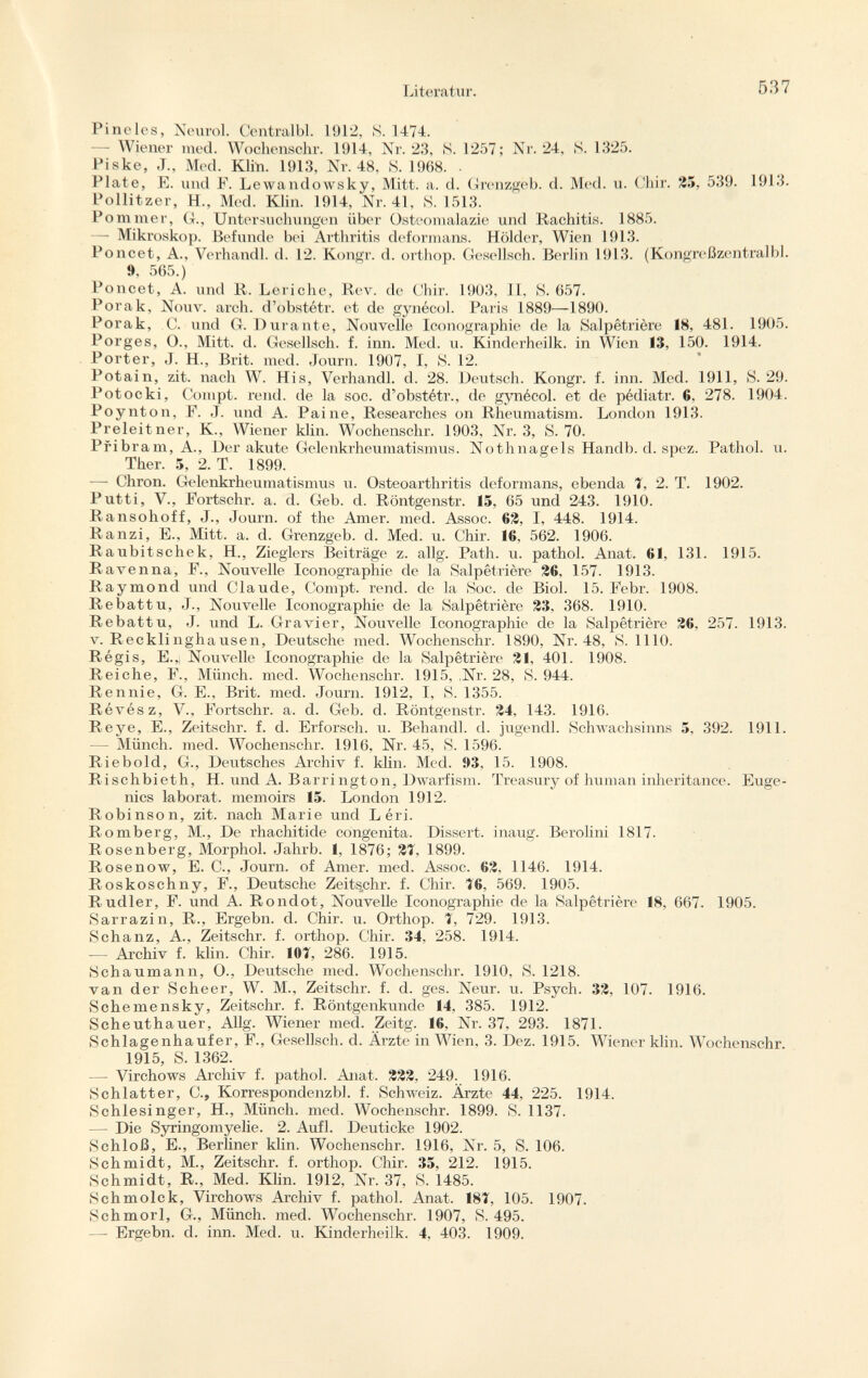 Pineles, Neurol. Centralbl. 1912, S. 1474. — Wiener med. Wochenschr. 1914, Nr. 23, S. 1257; Nr. 24, S. 1325. Piske, J„ Med. Klin. 1913, Nr. 48, S. 1968. . Plate, E. und F. Lewandowsky, Mitt. a. d. Grenzgeb. d. Med. u. Chir. 25, 539. 1913. Pollitzer, H., Med. Klin. 1914, Nr. 41, S. 1513. Pommer, G., Untersuchungen über Osteomalazie und Rachitis. 1885. —- Mikroskop. Befunde bei Arthritis deformans. Holder, Wien 1913. Poncet, A., Verhandl. d. 12. Kongr. d. orthop. Gesellsch. Berlin 1913. (Kongreßzentralbl. 9, 565.) Poncet, A. und Ii. Leriche, Rev. de Chir. 1903, II, S. 657. Porak, Nouv. arch, d'obstétr. et de gynécol. Paris 1889—1890. Porak, 0. und G. Durante, Nouvelle Iconographie de la Sal pétri ère 18, 481. 1905. Porges, O., Mitt. d. Gesellsch. f. inn. Med. u. Kinderheilk. in Wien 13, 150. 1914. Porter, J. H., Brit. med. Journ. 1907, I, S. 12. Potain, zit. nach W. His, Verhandl. d. 28. Deutsch. Kongr. f. inn. Med. 1911, S. 29. Potocki, Compt. rend, de la soc. d'obstétr., de gynécol. et de pédiatr. G. 278. 1904. Poynton, F. ,T. und A. Paine, Researches on Rheumatism. London 1913. Preleitner, K, Wiener klin. Wochenschr. 1903, Nr. 3, S. 70. Pribram, A., Der akute Gelenkrheumatismus. Nothnagels Handb. d. spez. Pathol, u. Ther. 5, 2. T. 1899. — Chron. Gelenkrheumatismus u. Osteoarthritis deformans, ebenda T, 2. T. 1902. Putti, V., Fortschr. a. d. Geb. d. Röntgenstr. 15, 65 und 243. 1910. Ransohoff, J., Journ. of the Amer. med. Assoc. 62, I, 448. 1914. Ranzi, E., Mitt. a. d. Grenzgeb. d. Med. u. Chir. 16. 562. 1906. R aubitschek, H, Zieglers Beiträge z. allg. Path. u. pathol. Anat. 61, 131. 1915. Ravenna, F., Nouvelle Iconographie de la Salpêtrière 26, 157. 1913. Raymond und Claude, Compt. rend, de la Soc. de Biol. 15. Febr. 1908. Rebattu, J., Nouvelle Iconographie de la Salpêtrière 23, 368. 1910. Rebattu, J. und L. Gravier, Nouvelle Iconographie de la Salpêtrière 26, 257. 1913. V .Recklinghausen, Deutsche med. Wochenschr. 1890, Nr. 48, S. 1110. Régis, E.,; Nouvelle Iconographie de la Salpêtrière 21, 401. 1908. Reiche, F., Münch, med. Wochenschr. 1915, ,Nr. 28, S. 944. Rennie, G. E., Brit. med. Journ. 1912, I, S. 1355. Révész, V., Fortschr. a. d. Geb. d. Röntgenstr. 24, 143. 1916. Reye, E., Zeitschr. f. d. Erforsch, u. Behandl. d. jugendl. Schwachsinns 5, 392. 1911. — Münch, med. Wochenschr. 1916, Nr. 45, S. 1596. Riebold, G., Deutsches Archiv f. klin. Med. 93, 15. 1908. Rischbieth, H. und A. Barrington, Dwarfism. Treasury of human inheritance. Euge nics laborat. memoirs 15. London 1912. Robinson, zit. nach Marie und L èri. Romberg, M., De rhachitide congenita. Dissert, inaug. Berolini 1817. Rosenberg, Morphol. Jahrb. 1, 1876; 2Î, 1899. Rosenow, E. C., Journ. of Amer. med. Assoc. 62, 1146. 1914. Roskoschny, F., Deutsche Zeitschr. f. Chir. <6, 569. 1905. Rudier, F. und A. Rondot, Nouvelle Iconographie de la Salpêtrière 18, 667. 1905. Sarrazin, R., Ergebn. d. Chir. u. Orthop. T, 729. 1913. Schanz, A., Zeitschr. f. orthop. Chir. 34, 258. 1914. — Archiv f. klin. Chir. 10Î, 286. 1915. Schaumann, O., Deutsche med. Wochenschr. 1910, S. 1218. van der Scheer, W. M., Zeitschr. f. d. ges. Neur. u. Psych. 32, 107. 1916. Schemensky, Zeitschr. f. Röntgenkunde 14, 385. 1912. Scheuthauer, Allg. Wiener med. Zeitg. 16. Nr. 37, 293. 1871. Schlagenhaufer, F., Gesellsch. d. Arzte in Wien, 3. Dez. 1915. Wiener klin. Wochenschr 1915, S. 1362. — Virchows Archiv f. pathol. Anat. 222, 249. 1916. Schlatter, C., Korrespondenzbl. f. Schweiz. Ärzte 44. 225. 1914. Schlesinger, H., Münch, med. Wochenschr. 1899. S. 1137. — Die Syringomyelic. 2. Aufl. Deuticke 1902. Schloß, E., Berliner klin. Wochenschr. 1916, Nr. 5, S. 106. Schmidt, M., Zeitschr. f. orthop. Chir. 35, 212. 1915. Schmidt, R., Med. Klin. 1912, Nr. 37, S. 1485. Schmolck, Virchows Archiv f. pathol. Anat. 181, 105. 1907. Schmorl, G., Münch, med. Wochenschr. 1907, S. 495. —- Ergebn. d. inn. Med. u. Kinderheilk. 4, 403. 1909.