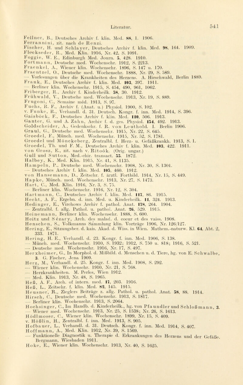 Feilner, B., Deutsches Archiv f. klin. Med. 88, 1. 1906. Ferrannini, zit. nach de Renzi. Fischer, H. und Schlayer, Deutsches Archiv f. klin. Med. 98. 164. 1909. Fle-ckseder, R., Med. Klin. 1916, Nr. 42, S. 1091. Foggi e, W. F., Edinburgh Med. Journ. 5, 428. 1910. Fortmann, Deutsche med. Wochenschr. 1912, 8.2213. Fraenkel, A., Wiener klin. Wochenschr. 1896, S. 147 u. 170. Fraentzel, O., Deutsche med. Wochenschr. 1888, Nr. 29, S. 589. — Vorlesungen über die Krankheiten des Herzens. A. Hirschwald, Berlin 1889. Frank, F., Deutsches Archiv f. klin. Med. 103, 397. 1911. -— Berliner klin. Wochenschr. 1915, S. 454, 490, 961, 1062. Fri berger, R., Archiv f. Kinderheilk. 58, 30. 1912. Frühwald, V., Deutsche med. Wochenschr. 1913, Nr. 19, S. 889. Frugoni, C., Semaine méd. 1913, S. 97. Fuchs, R. F., Archiv f. (Anat. u.) Physiol. 1900, S. 102. v. Funke, R., Verhandl. d. 31. Deutsch. Kongr. f. inn. Med. 1914, S. 396. Gaisböck, F., Deutsches Archiv f. klin. Med. 110, 506. 1913. Ganter, G. und A. Zahn, Archiv f. d. ges. Physiol. 154, 492. 1913. Goldscheider, A., Gedenkschr. f. R. von Leuthold. I. Berlin 1906. Graul, G., Deutsche med. Wochenschr. 1915, Nr. 22, S. 645. Groedel, F., Münch, med. Wochenschr. 1915, Nr. 52, S. 1781. Groedel und Mönckeberg, Zentralbl. f. Herz- u. Gefäßkrankh. 1913, S. 1. Groedel, Th. und F. M., Deutsches Archiv f. klin. Med. 103, 422. 1911. von Grosz, E., zit. nach v. Ritoók. (Orig. ungar.) Gull und Sutton, Med.-chir. transact. 55. 1872. Halbey, K., Med. Klin. 1915, Nr. 41, S. 1135. Hampeln, P., Deutsche med. Wochenschr. 1908, Nr. 30. S. 1301. — Deutsches Archiv f. klin. Med. 105, 460. 1912. von Hansemann, D., Zeitschr. f. ärztl. Fortbild. 1914, Nr. 15, S. 449. Hapke, Münch, med. Wochenschr. 1913, Nr. 27, S. 1473. Hart, C., Med. Klin. 1916, Nr. 3, S. 75. — Berliner klin. Wochenschr. 1916, Nr. 12, S. 304. Hartmann, C., Deutsches Archiv f. klin. Med. Iii, 86. 1915. Hecht, A. F., Ergebn. d. inn. Med. u. Kinderheilk. 11, 324. 1913. H edinger, E., Virchows Archiv f. pathol. Anat. 1T8, 264. 1904. — Zentralbl. f. allg. Pathol. u. pathol. Anat. 26. 529. 1915. Heinemann, Berliner klin. Wochenschr. 1888, S. 600. Heitz und Sézary, Arch, des malad, d. coeur et des vaiss. 1908. Henschen, S., Volkmanns Sammlung klin. Vorträge 1906, Nr. 126/127. Hering, E., Sitzungsber. d. kais. Akad. d. Wiss. in Wien. Mathem.-naturw. Kl. 64, Abt. 2, 333 1871 Hering, H. E., Verhandl. d. 23. Kongr. f. inn. Med. 1906, S. 138. — Münch, med. Wochenschr. 1910, S. 1932; 1912, S. 750 u. 818; 1916, S. 521. — Deutsche med. Wochenschr. 1916, Nr. 17, S. 497. Herxheimer, G., In Morphol. d. Mißbild. d. Menschen u. d. Tiere, hg. von E. Schwalbe, 3. G. Fischer, Jena 1909. Herz, M., Verhandl. d. 25. Kongr. f. inn. Med. 1908, S. 292. — Wiener klin. Wochenschr. 1910, Nr. 21, S. 768. — Herzkrankheiten. M. Perles, Wien 1912. — Med. Klin. 1913, Nr. 48, S. 1965. Heß, A. F., Arch, of intern, med. Ii, 203. 1916. Heß, L., Zeitsehr. f. klin. Med. 82, 145. 1915. Heusner, R., Zieglers Beiträge z. allg. Pathol. u. pathol. Anat. 58, 88. 1914. H irsch, C., Deutsche med. Wochenschr. 1913, S. 1817. — Berliner klin. Wochenschr. 1913, S. 2064. Hochsinger, C., Im Handb. d. Kinderheilk., hg. von Pfaundler und Schloßmann, 3. — Wiener med. Wochenschr. 1913, Nr. 25, S. 1538; Nr. 26, S. 1613. Hödlmoser, C., Wiener klin. Wochenschr. 1899, Nr. 15, S. 409. v. Hößlin, H., Zentralbl. f. inn. Med. 1913, S. 905. Hofbauer, L., Verhandl. d. 31. Deutsch. Kongr. f. inn. Med. 1914, S. 407. Hoff mann, A., Med. Klin. 1912, Nr. 39, S. 1569. — Funktionelle Diagnostik u. Therapie d. Erkrankungen des Herzens und der Gefäße. Bergmann, Wiesbaden 1911. Hoke, E., Wiener klin. Wochenschr. 1913, Nr. 40, S. 1625.