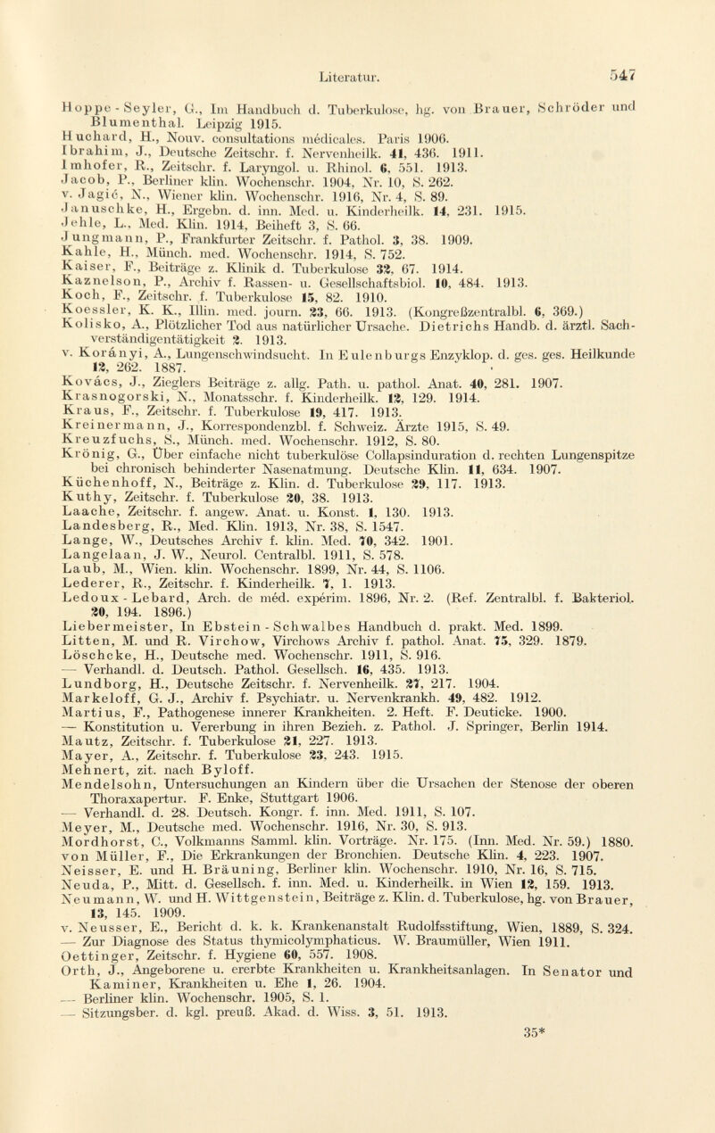 H oppe - Seyler, G., Im Handbuch d. Tuberkulose, hg. von Brauer, Schröder und Blumenthal. Leipzig 1915. Huchard, H., Nouv. consultations médicales. Paris 1906. Ibrahim, J., Deutsche Zeitschr. f. Nervenheilk. 41, 436. 1911. imhofer, R., Zeitschr. f. Laryngol. u. Rliinol. 6. 551. 1913. Jacob, P., Berliner klin. Wochenschr. 1904, Nr. 10, 8. 262. v. Jagic, N., Wiener klin. Wochenschr. 1916, Nr. 4, S. 89. Januschke, H., Ergebn. d. inn. Med. u. Kinderheilk. 14, 231. 1915. Jehle, L., Med. Klin. 1914, Beiheft 3, S. 66. Jungmann, P., Frankfurter Zeitschr. f. Pathol. 3, 38. 1909. Kahle, H., Münch, med. Wochenschr. 1914, S. 752. Kaiser, F., Beiträge z. Klinik d. Tuberkulose 33, 67. 1914. Kaznelson, P., Archiv f. Rassen- u. Gesellschaftsbiol. 10, 484. 1913. Koch, F., Zeitschr. f. Tuberkulose 15, 82. 1910. Koessler, K. K., Iiiin. med. journ. 33, 66. 1913. (Kongreßzentralbl. 6, 369.) Kolisko, A., Plötzlicher Tod aus natürlicher Ursache. Dietrichs Handb. d. ärztl. Sach verständigentätigkeit 3. 1913. v. Korányi, A., Lungenschwindsucht. In E Ulenburg s Enzyklop. d. ges. ges. Heilkunde 13, 262. 1887. Kovács, J., Zieglers Beiträge z. allg. Path. u. pathol. Anat. 40, 281. 1907. Krasnogorski, N., Monatsschr. f. Kinderheilk. 13, 129. 1914. Kraus, F., Zeitschr. f. Tuberkulose 19, 417. 1913. Kreinermann, J., Korrespondenzbl. f. Schweiz. Ärzte 1915, S. 49. Kreuzfuchs, S., Münch, med. Wochenschr. 1912, S. 80. Krönig, G., Über einfache nicht tuberkulöse Collapsinduration d. rechten Lungenspitze bei chronisch behinderter Nasenatmung. Deutsche Klin. 11, 634. 1907. Küchenhoff, N., Beiträge z. Klin. d. Tuberkulose 39, 117. 1913. Kuthy, Zeitschr. f. Tuberkulose 30, 38. 1913. Laache, Zeitschr. f. angew. Anat. u. Konst. 1, 130. 1913. Landesberg, R., Med. Klin. 1913, Nr. 38, S. 1547. Lange, W., Deutsches Archiv f. klin. Med. TO, 342. 1901. Langelaan, J. W., Neurol. Centralbl. 1911, S. 578. Laub, M., Wien. klin. Wochenschr. 1899, Nr. 44, S. 1106. Lederer, R., Zeitschr. f. Kinderheilk. 7, 1. 1913. Ledoux - Lebard, Arch, de méd. expérim. 1896, Nr. 2. (Ref. Zentralbl. f. Bakteriol. 30, 194. 1896.) Liebermeister, In Ebstein - Schwalbes Handbuch d. prakt. Med. 1899. Litten, M. und R. Virchow, Virchows Archiv f. pathol. Anat. 75, 329. 1879. Löschcke, H., Deutsche med. Wochenschr. 1911, S. 916. — Verhandl. d. Deutsch. Pathol. Gesellsch. 16, 435. 1913. Lundborg, H., Deutsche Zeitschr. f. Nervenheilk. 31, 217. 1904. Markeloff, G. J., Archiv f. Psychiatr. u. Nervenkrankh. 49, 482. 1912. Marti us, F., Pathogenese innerer Krankheiten. 2. Heft. F. Deuticke. 1900. — Konstitution u. Vererbung in ihren Bezieh, z. Pathol. J. Springer, Berlin 1914. Mautz, Zeitschr. f. Tuberkulose 31, 227. 1913. Mayer, A., Zeitschr. f. Tuberkulose 33, 243. 1915. Mehnert, zit. nach Byloff. Mendelsohn, Untersuchungen an Kindern über die Ursachen der Stenose der oberen Thoraxapertur. F. Enke, Stuttgart 1906. — Verhandl. d. 28. Deutsch. Kongr. f. inn. Med. 1911, S. 107. Meyer, M., Deutsche med. Wochenschr. 1916, Nr. 30, S. 913. Mordhorst, C., Volkmanns Samml. klin. Vorträge. Nr. 175. (Inn. Med. Nr. 59.) 1880. von Müller, F., Die Erkrankungen der Bronchien. Deutsche Klin. 4, 223. 1907. Neisser, E. und H. Bräuning, Berliner klin. Wochenschr. 1910, Nr. 16, S. 715. Neuda, P., Mitt. d. Gesellsch. f. inn. Med. u. Kinderheilk. in Wien 13, 159. 1913. Neu mann, W. und H. Wittgenstein, Beiträge z. Klin. d. Tuberkulose, hg. von Brauer, 13, 145. 1909. v. Neusser, E., Bericht d. k. k. Krankenanstalt Rudolfsstiftung, Wien, 1889, S. 324. — Zur Diagnose des Status thymicolymphaticus. W. Braumüller, Wien 1911. Oettinger, Zeitschr. f. Hygiene 60, 557. 1908. Orth, J., Angeborene u. ererbte Krankheiten u. Krankheitsanlagen. In Senator und Kaminer, Krankheiten u. Ehe 1, 26. 1904. — Berliner klin. Wochenschr. 1905, S. 1. — Sitzungsber. d. kgl. preuß. Akad. d. Wiss. 3, 51. 1913.