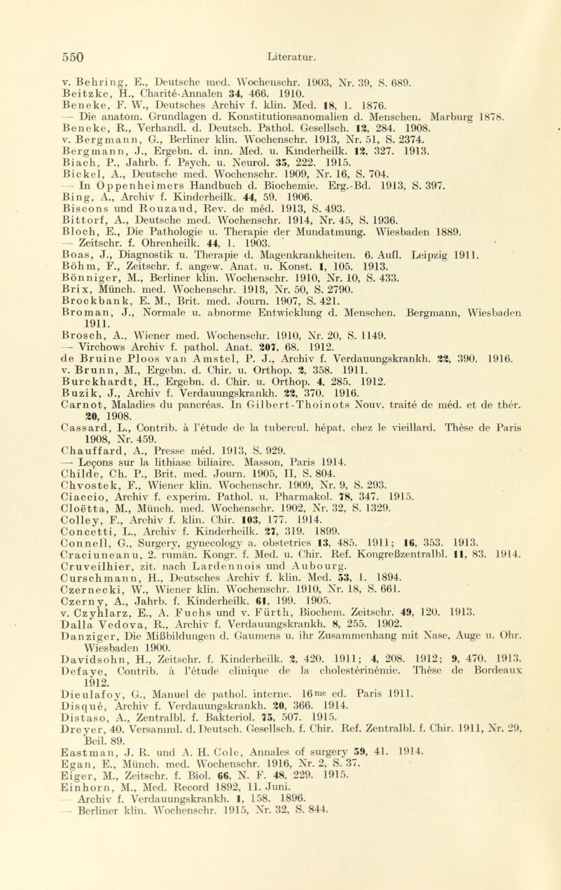 v. Behring, E., Deutsche med. Wochenschr. 1903, Nr. 39, S. 689. Beitzke, H., Charité-Annalen 34, 466. 1910. Beneke, F. W., Deutsches Archiv f. klin. Med. 18, 1. 1876. —- Die anatom. Grundlagen d. Konstitutionsanomalien d. Menschen. Marburg 1878. Beneke, R., Verhandl. d. Deutsch. Pathol. Gesellsch. 12, 284. 1908. v.Bergmann, G., Berliner klin. Wochenschr. 1913, Nr. 51, S. 2374. Bergmann, J., Ergebn. d. inn. Med. u. Kinderheilk. 12, 327. 1913. Biach, P., Jahrb. f. Psych, u. Neurol. 35, 222. 1915. Bickel, A., Deutsche med. Wochenschr. 1909, Nr. 16, S. 704. — In Oppenheimers Handbuch d. Biochemie. Erg.-Bd. 1913, S. 397. Bing, A., Archiv f. Kinderheilk. 44, 59. 1906. Biscons und Rouzaud, Rev. de méd. 1913, S. 493. Bittorf, A., Deutsche med. Wochenschr. 1914, Nr. 45, S. 1936. Bloch, E., Die Pathologie u. Therapie der Mundatmung. Wiesbaden 1889. Zeitschr. f. Ohrenheilk. 44, 1. 1903. Boas, J., Diagnostik u. Therapie d. Magenkrankheiten. 6. Aufl. Leipzig 1911. Böhm, F., Zeitschr. f. angew. Anat. u. Konst. 1, 105. 1913. Bönniger, M., Berliner klin. Wochenschr. 1910, Nr. 10, S. 433. Brix, Münch, med. Wochenschr. 1918, Nr. 50, S. 2790. Brockbank, E. M., Brit. med. Journ. 1907, S. 421. Broman, J., Normale u. abnorme Entwicklung d. Menschen. Bergmann, Wiesbaden 1911. Brosch, A., Wiener med. Wochenschr. 1910, Nr. 20, S. 1149. — Virchows Archiv f. pathol. Anat. 20T, 68. 1912. de Bruine Ploos van Amstel, P. J., Archiv f. Verdauungskrankh. 22, 390. 1916. v. Brunn, M., Ergebn. d. Chir. u. Orthop. 2, 358. 1911. Burckhardt, H., Ergebn. d. Chir. u. Orthop. 4, 285. 1912. Buzik, J., Archiv f. Verdauungskrankh. 22, 370. 1916. Carnot, Maladies du pancréas. In Gilbert-Thoinots Nouv. traité de méd. et de thér. 20, 1908. Cas sard, L., Conti'ib. à l'étude de la tubercul. hépat. chez le vieillard. Thèse de Paris 1908, Nr. 459. Chauffard, A., Presse méd. 1913, S. 929. — Leçons sur la lithiase biliaire. Masson, Paris 1914. Childe, Ch. P., Brit, med. Journ. 1905, II, S. 804. Chvostek, F., Wiener klin. Wochenschr. 1909, Nr. 9, S. 293. Ciaccio, Archiv f. experim. Pathol. u. Pharmakol. Ï8, 347. 1915. Cloëtta, M., Münch, med. Wochenschr. 1902, Nr. 32, S. 1329. Colley, F., Archiv f. klin. Chir. 103, 177. 1914. Concetti, L., Archiv f. Kinderheilk. 2T, 319. 1899. Connell, G., Surgery, gynecology a. obstetrics 13, 485. 1911; 16, 353. 1913. Craciuneanti, 2. rumän. Kongr. f. Med. u. Chir. Ref. Kongreßzentralbl. 11, 83. 1914. Cruveilhier, zit. nach Lardennois und Aubourg. Curschmann, H., Deutsches Archiv f. klin. Med. 53, 1. 1894. Czernecki, W., Wiener klin. Wochenschr. 1910, Nr. 18, S. 661. Czerny, A., Jahrb. f. Kinderheilk. 61, 199. 1905. v. Czyhlarz, E., A. Fuchs und v. Fürth, Biochem. Zeitschr. 49, 120. 1913. Dalla Vedova, R., Archiv f. Verdauungskrankh. 8, 255. 1902. Danziger, Die Mißbildungen d. Gaumens u. ihr Zusammenhang mit Nase, Auge u. Ohr. Wiesbaden 1900. Davidsohn, H., Zeitschr. f. Kinderheilk. 2, 420. 1911; 4, 208. 1912; 0, 470. 1913. Defaye, Contrib. à l'étude clinique de la cholestérinémie. Thèse de Bordeaux 1912. Dieulafoy, G., Manuel de pathol. interne. 16me ed. Paris 1911. Disqué, Archiv f. Verdauungskrankh. 20, 366. 1914. Distaso, A., Zentralbl. f. Bakteriol. 75, 507. 1915. Dreyer, 40. Versamml. d. Deutsch. Gesellsch. f. Chir. Ref. Zentralbl. f. Chir. 1911, Nr. 29, Beil. 89. Eastman, J. R. und A. H. Cole, Annales of surgery 50, 41. 1914. Egan, E., Münch, med. Wochenschr. 1916, Nr. 2, S. 37. EÌger, M., Zeitschr. f. Biol. 66. N. F. 48, 229. 1915. Einhorn, M., Med. Record 1892, 11. Juni. Archiv f. Verdauungskrankh. 1, 158. 1896. —- Berliner klin. Wochenschr. 1915, Nr. 32, S. 844.