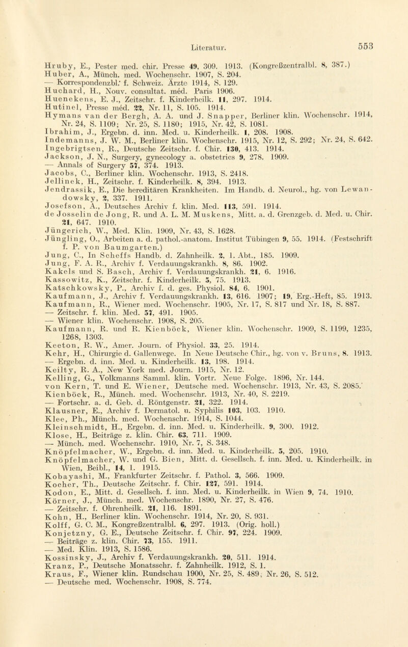 Hruby, E., Pester med. chir. Presse 49, 309. 1913. (Kongreßzentralbl. 8, 387.) Huber, A., Münch, med. Wochenschr. 1907, S. 204. — Korrespondenzbl.' f. Schweiz. Ärzte 1914, S. 129. Huchard, H., Nouv. consultât, méd. Paris 1906. Huenekens, E. J., Zeitschr. f. Kinderheilk. 11, 297. 1914. Hutinel, Presse méd. 22, Nr. 11, S. 105. 1914. Hymans van der Bergli, A. A. und J. Snapper, Berliner klin. Wochenschr. 1914, Nr. 24, S. 1109; Nr. 25, S. 1180; 1915, Nr. 42, S. 1081. Ibrahim, J., Ergebn. d. inn. Med. u. Kinderheilk. 1, 208. 1908. Indemanns, J. W. M., Berliner klin. Wochenschr. 1915, Nr. 12, S. 292; Nr. 24, S. 642. lngebrigtsen, R., Deutsche Zeitschr. f. Chir. 130, 413. 1914. Jackson, J. N., Surgery, gynecology a. obstetrics 9, 278. 1909. — Annals of Surgery 51, 374. 1913. Jacobs, C., Berliner klin. Wochenschr. 1913, S. 2418. Jellinek, H., Zeitschr. f. Kinderheilk. 8, 394. 1913. Jendrassik, E., Die hereditären Krankheiten. Im Handb. d. Neurol., hg. von Lewan- dowsky, 2, 337. 1911. Josefson, A., Deutsches Archiv f. klin. Med. 113, 591. 1914. de Josselin de Jong, R. und A. L. M. Muskens, Mitt. a. d. Grenzgeb. d. Med. u. Chir. 31, 647. 1910. Jüngerich, W., Med. Klin. 1909, Nr. 43, S. 1628. Jüngling, O., Arbeiten a. d. pathol.-anatom. Institut Tübingen 9, 55. 1914. (Festschrift f. P. von Baumgarten.) Jung, C., In Sclieffs Handb. d. Zahnheilk. 2, 1. Abt., 185. 1909. Jung, F. A. R., Archiv f. Verdauungskrankh. 8, 86. 1902. Kakels und S. Bäsch, Archiv f. Verdauungskrankh. 31, 6. 1916. Kassowitz, K, Zeitschr. f. Kinderheilk. 5, 75. 1913. Katschkowsky, P., Archiv f. d. ges. Physiol. 84, 6. 1901. Kaufmann, J., Archiv f. Verdauungskrankh. 13, 616. 1907; 19, Erg.-Heft, 85. 1913. Kaufmann, R., Wiener med. Wochenschr. 1905, Nr. 17, S. 817 und Nr. 18, S. 887. -— Zeitschr. f. klin. Med. 51, 491. 1905. — Wiener klin. Wochenschr. 1908, S. 205. Kaufmann, R. und R. Kienböck, Wiener klin. Wochenschr. 1909, S. 1199, 1235, 1268 1303 Keeton, R. W., Amer. Journ. of Physiol. 33, 25. 1914. Kehr, H., Chirurgie d. Gallenwege. In Neue Deutsche Chir., hg. von v. Bruns, 8. 1913. —- Ergebn. d. inn. Med. u. Kinderheilk. 13, 198. 1914. Keilty, R. A., New York med. Journ. 1915, Nr. 12. Kelling, G., Volkmanns Samml. klin. Vortr. Neue Folge. 1896, Nr. 144. von Kern, T. und E. Wiener, Deutsche med. Wochenschr. 1913, Nr. 43, S. 2085. Kienböck, R., Münch, med. Wochenschr. 1913, Nr. 40, S. 2219. — Fortschr. a. d. Geb. d. Röntgenstr. 21, 322. 1914. Klausner, E., Archiv f. Dermatol, u. Syphilis 103, 103. 1910. Klee, Ph., Münch, med. Wochenschr. 1914, S. 1044. Kleinschmidt, H., Ergebn. d. inn. Med. u. Kinderheilk. 9, 300. 1912. Klose, H., Beiträge z. klin. Chir. 63, 711. 1909. —- Münch, med. Wochenschr. 1910, Nr. 7, S. 348. Knöpfelmacher, W., Ergebn. d. inn. Med. u. Kinderheilk. 5, 205. 1910. Knöpfelmacher, W. und G. Bien, Mitt. d. Gesellsch. f. inn. Med. u. Kinderheilk. in Wien, Beibl., 14, 1. 1915. Kobayashi, M., Frankfurter Zeitschr. f. Pathol. 3, 566. 1909. Kocher, Th., Deutsche Zeitschr. f. Chir. 121, 591. 1914. Kodon, E., Mitt. d. Gesellsch. f. inn. Med. u. Kinderheilk. in Wien 9, 74. 1910. Körner, J., Münch, med. Wochenschr. 1890, Nr. 27, S. 476. — Zeitschr. f. Ohrenheilk. 21, 116. 1891. Kohn, H., Berliner klin. Wochenschr. 1914, Nr. 20, S. 931. Kolff, G. C. M., Kongreßzentralbl. 6, 297. 1913. (Orig. holl.) Konjetzny, G. E., Deutsche Zeitschr. f. Chir. 91, 224. 1909. — Beiträge z. klin. Chir. 13, 155. 1911. — Med. Klin. 1913, S. 1586. Kossinsky, J., Archiv f. Verdauungskrankh. 20, 511. 1914. Kranz, P., Deutsche Monatsschr. f. Zahnheilk. 1912, S. 1. Kraus, F., Wiener klin. Rundschau 1900, Nr. 25, S. 489, Nr. 26, S. 512. — Deutsche med. Wochenschr. 1908, S. 774.