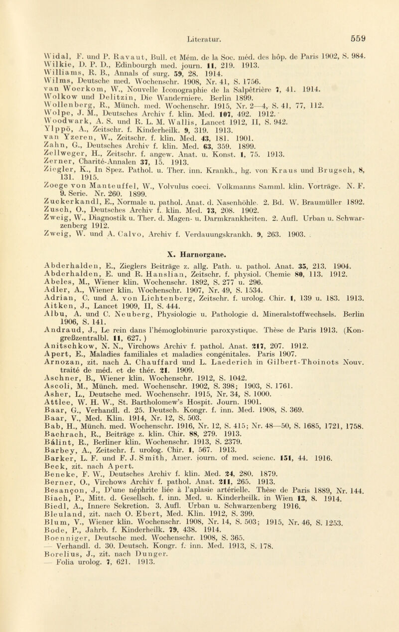 Widal, F. und P. Ravaut, Bull, et Mém. de la Soc. méd. des hop. de Paris 1902, S. 984. \\ ilkie, D. P. 1)., Edinbourgh med. journ. II, 219. 1913. Williams, R. ß., Annals of surg. 59, 28. 1914. \\ ilms, Deutsche med. Wochenschr. 1908, Nr. 41, S. 1756. van Woerkom, W., Nouvelle Iconographie de la Salpêtrière 1, 41. 1914. W olkow und Delitzin, Die Wanderniere. Berlin 1899. W ollenberg, R., Münch, med. Wochenschr. 1915, Nr. 2—4, S. 41, 77, 112. Wölpe, J. M„ Deutsches Archiv f. klin. Med. 101, 492. 1912. Woodwark, A. S. und R. L. M. Wallis, Lancet 1912, II, S. 942. Ylppö, A., Zeitschr. f. Kinderheilk. 9, 319. 1913. van Yzeren, W., Zeitschr. f. klin. Med. 43, 181. 1901. Zahn, G., Deutsches Archiv f. klin. Med. 63, 359. 1899. Zellweger, H., Zeitschr. f. angew. Anat. u. Konst. 1, 75. 1913. Zerner, Charité-Annalen 31, 15. 1913. Ziegler, K., In Spez. Pathol, u. Ther. inn. Krankh., hg. von Kraus und Brugsch, 8, 131. 1915. Zoege von Manteuffel, W., Volvulus coeci. Volkmanns Samml. klin. Vorträge. N. F. 9. Serie. Nr. 260. 1899. Zuckerkandl, E., Normale u. pathol. Anat. d. Nasenhöhle. 2. Bd. W. Braumüller 1892. Züsch, O., Deutsches Archiv f. klin. Med. 13, 208. 1902. Zweig, W., Diagnostik u. Ther. d. Magen- u. Darmkrankheiten. 2. Aufl. Urban u. Schwar zenberg 1912. Zweig, W. und A. Calvo, Archiv f. Verdauungskrankh. 9, 263. 1903. . X. Harnorgane. Abderhalden, E., Zieglers Beiträge z. allg. Path. u. pathol. Anat. 35, 213. 1904. Abderhalden, E. und R. Hanslian, Zeitschr. f. physiol. Chemie 80, 113. 1912. Abeles, M., Wiener klin. Wochenschr. 1892, S. 277 u. 296. Adler, A., Wiener klin. Wochenschr. 1907, Nr. 49, S. 1534. Adrian, C. und A. von Lichtenberg, Zeitschr. f. urolog. Chir. I, 139 u. 183. 1913. Ait ken, J., Lancet 1909, II, S. 444. Albu, A. und C. Neuberg, Physiologie u. Pathologie d. MineralstoffWechsels. Berlin 1906, S. 141. Andraud, J., Le rein dans l'hémoglobinurie paroxystique. Thèse de Paris 1913. (Kon- greßzentralbl. 11, 627. ) Anitschkow, N. N., Virchows Archiv f. pathol. Anat. 211, 207. 1912. A pert, E., Maladies familiales et maladies congénitales. Paris 1907. Arnozan, zit. nach A. Chauffard und L. Laederich in Gilbert-Thoinots Nouv. traité de méd. et de thér. 21. 1909. Aschner, B., Wiener klin. Wochenschr. 1912, S. 1042. Ascoli, M., Münch, med. Wochenschr. 1902, S. 398; 1903, S. 1761. Asher, L., Deutsche med. Wochenschr. 1915, Nr. 34, S. 1000. Attlee, W. H. W., St. Bartholomew's Hospit. Journ. 1901. Baar, G., Verhandl. d. 25. Deutsch. Kongr. f. inn. Med. 1908, S. 369. Baar, V., Med. Klin. 1914, Nr. 12, S. 503. Bab, H., Münch, med. Wochenschr. 1916, Nr. 12, S. 415; Nr. 48—50, S. 1685, 1721, 1758. Bachrach, R., Beiträge z. klin. Chir. 88, 279. 1913. Bálint, R., Berliner klin. Wochenschr. 1913, S. 2379. Barbey, A., Zeitschr. f. urolog. Chir. 1, 567. 1913. Barker, L. F. und F. J. Smith, Amer, iourn. of med. scienc. 151, 44. 1916. Beck, zit. nach Apert. Beneke, F. W., Deutsches Archiv f. klin. Med. 24, 280. 1879. Berner, O., Virchows Archiv f. pathol. Anat. 211, 265. 1913. Besançon, J., D'une néphrite liée à l'aplasie artérielle. Thèse de Paris 1889, Nr. 144. Biach, P., Mitt. d. Gesellsch. f. inn. Med. u. Kinderheilk. in Wien 13, 8. 1914. Biedl, A., Innere Sekretion. 3. Aufl. Urban u. Schwarzenberg 1916. Bleuland, zit. nach 0. Ebert, Med. Klin. 1912, S. 399. Blum, V., Wiener klin. Wochenschr. 1908, Nr. 14, S. 503; 1915, Nr. 46, S. 1253. Bode, P., Jahrb. f. Kinderheilk. 19, 438. 1914. Boenniger, Deutsche med. Wochenschr. 1908, S. 365. Verhandl. d. 30. Deutsch. Kongr. f. inn. Med. 1913, S. 178. Borelius, J., zit. nach Dunger. — Folia urolog. 1, 621. 1913.