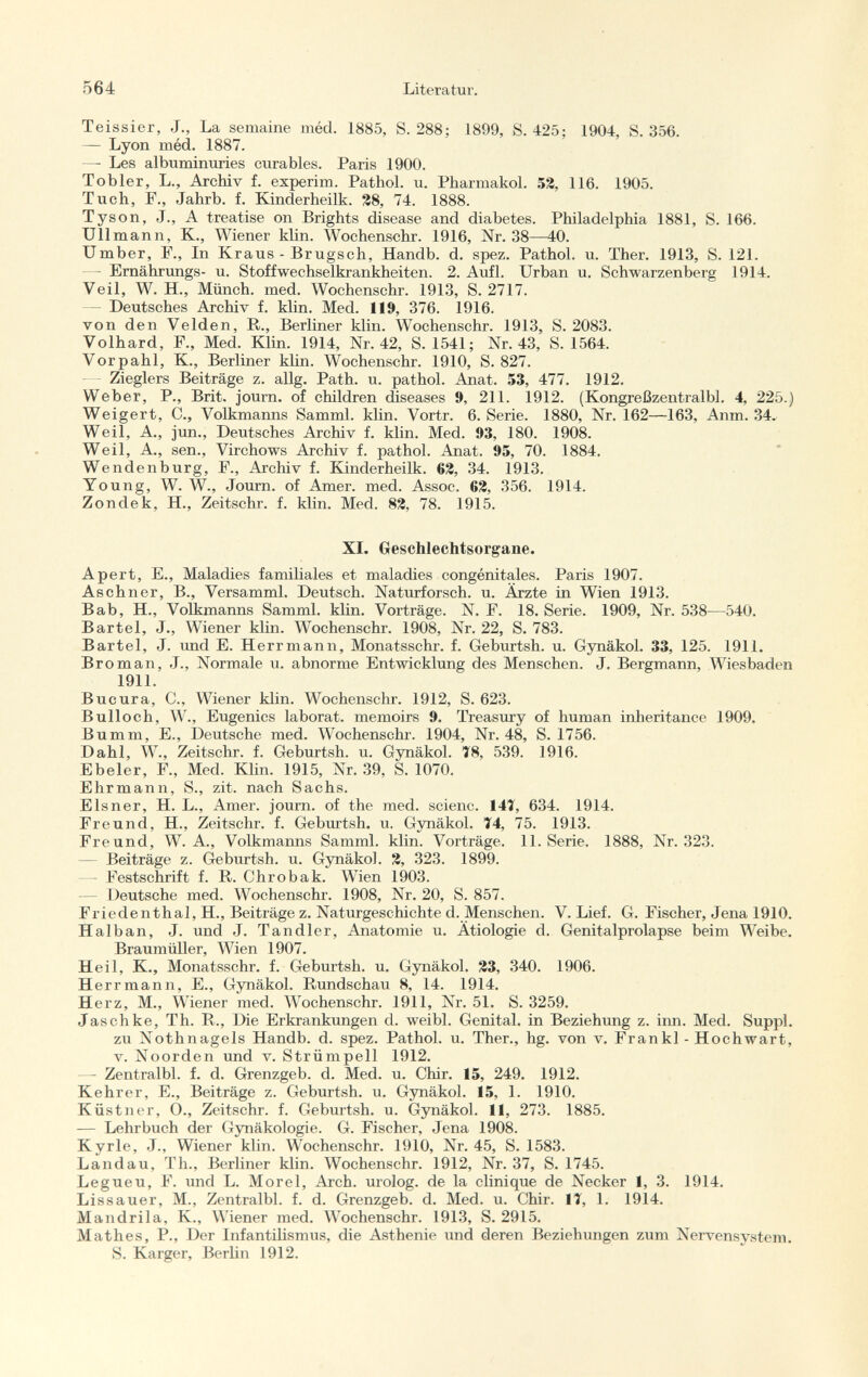 Teissier, J., La semaine méd. 1885, S. 288; 1899, S. 425; 1904, S. 356. — Lyon méd. 1887. — Les albuminuries curables. Paris 1900. Tobler, L., Archiv f. experim. Pathol, u. Pharmakol. 52, 116. 1905. Tuch, P., Jahrb. f. Kinderheilk. 28, 74. 1888. Tyson, J., A treatise on Brights disease and diabetes. Philadelphia 1881, S. 166. Ulimann, K., Wiener klin. Wochenschr. 1916, Nr. 38—40. Umber, F., In Kraus - Brugsch, Handb. d. spez. Pathol, u. Ther. 1913, S. 121. - Ernährungs- u. Stoffwechselkrankheiten. 2. Aufl. Urban u. Schwarzenberg 1914. Veil, W. H., Münch, med. Wochenschr. 1913, S. 2717. — Deutsches Archiv f. klin. Med. 119, 376. 1916. von den Velden, R., Berliner klin. Wochenschr. 1913, S. 2083. Volhard, F., Med. Klin. 1914, Nr. 42, S. 1541; Nr. 43, S. 1564. Vor p ahi, K., Berliner klin. Wochenschr. 1910, S. 827. Zieglers Beiträge z. allg. Path. u. pathol. Anat. 53, 477. 1912. Weber, P., Brit, journ. of children diseases 9, 211. 1912. (Kongreßzentralbl. 4, 225.) Weigert, C., Volkmanns Samml. klin. Vortr. 6. Serie. 1880, Nr. 162—163, Anm. 34. Weil, A., jun., Deutsches Archiv f. klin. Med. 93, 180. 1908. Weil, A., sen., Virchows Archiv f. pathol. Anat. 95, 70. 1884. Wendenburg, F., Archiv f. Kinderheilk. 62, 34. 1913. Young, W. W., Journ. of Amer. med. Assoc. 62, 356. 1914. Zondek, H., Zeitschr. f. klin. Med. 82, 78. 1915. XI. Geschlechtsorgane. A pert, E., Maladies familiales et maladies congénitales. Paris 1907. Aschner, B., Versamml. Deutsch. Naturforsch, u. Ärzte in Wien 1913. Bab, H., Volkmanns Samml. klin. Vorträge. N. F. 18. Serie. 1909, Nr. 538—540. Bartel, J., Wiener klin. Wochenschr. 1908, Nr. 22, S. 783. Bartel, J. und E. Herrmann, Monatsschr. f. Geburtsh. u. Gynäkol. 33, 125. 1911. Broman, J., Normale u. abnorme Entwicklung des Menschen. J. Bergmann, Wiesbaden 1911. Bucura, C., Wiener klin. Wochenschr. 1912, S. 623. Bulloch, W., Eugenics laborat. memoirs 9. Treasury of human inheritance 1909. Bumm, E., Deutsche med. Wochenschr. 1904, Nr. 48, S. 1756. Dahl, W., Zeitschr. f. Geburtsh. u. Gynäkol. 18, 539. 1916. Ebeler, F., Med. Klin. 1915, Nr. 39, S. 1070. Ehrmann, S., zit. nach Sachs. Eisner, H. L., Amer, journ. of the med. scienc. 141, 634. 1914. Freund, H., Zeitschr. f. Geburtsh. u. Gynäkol. 74, 75. 1913. Freund, W. A., Volkmanns Samml. klin. Vorträge. 11. Serie. 1888, Nr. 323. — Beiträge z. Geburtsh. u. Gynäkol. 2, 323. 1899. - Festschrift f. R. Chrobak. Wien 1903. Deutsche med. Wochenschr. 1908, Nr. 20, S. 857. Friedenthal, H, Beiträge z. Naturgeschichte d. Menschen. V. Lief. G. Fischer, Jena 1910. Halban, J. und J. Tandler, Anatomie u. Ätiologie d. Genitalprolapse beim Weibe. Braumüller, Wien 1907. Heil, K., Monatsschr. f. Geburtsh. u. Gynäkol. 23, 340. 1906. Herrmann, E., Gynäkol. Rundschau 8, 14. 1914. Herz, M., Wiener med. Wochenschr. 1911, Nr. 51. S. 3259. Jaschke, Th. R., Die Erkrankungen d. weibl. Genital, in Beziehung z. inn. Med. Suppl. zu Nothnagels Handb. d. spez. Pathol. u. Ther., hg. von v. Fran kl - Hochwart, v. Noorden und v. Strümpell 1912. —- Zentralbl. f. d. Grenzgeb. d. Med. u. Chir. 15, 249. 1912. Kehrer, E., Beiträge z. Geburtsh. u. Gynäkol. 15, 1. 1910. Küstner, O., Zeitschr. f. Geburtsh. u. Gynäkol. 11, 273. 1885. — Lehrbuch der Gynäkologie. G. Fischer, Jena 1908. Kyrie, J., Wiener klin. Wochenschr. 1910, Nr. 45, S. 1583. Landau, Th., Berliner klin. Wochenschr. 1912, Nr. 37, S. 1745. Legueu, F. und L. Morel, Arch, urolog. de la clinique de Necker 1, 3. 1914. Lissauer, M., Zentralbl. f. d. Grenzgeb. d. Med. u. Chir. Ii, 1. 1914. Mandrila, K., Wiener med. Wochenschr. 1913, S. 2915. Mathes, P., Der Infantilismus, die Asthenie und deren Beziehungen zum Nervensystem S. Karger, Berlin 1912.